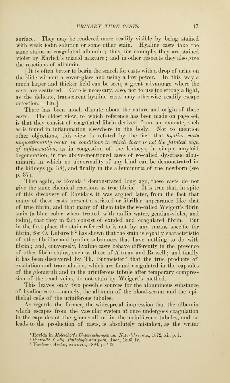 surface. They may be rendered more readily visible by being stained with weak iodin solution or some other stain. Hyaline casts take the same stains as coagulated albumin ; thus, for example, they are stained violet by Ehrlich's triacid mixture ; and in other respects they also give the reactions of albumin. [It is often better to begin the search for casts with a drop of urine on the slide without a cover-glass and using a low power. In this way a much larger and thicker field can be seen, a great advantage where the casts are scattered. Care is necessary, also, not to use too strong a light, as the delicate, transparent hyaline casts may otherwise readily escape detection.—Ed.] There has been much dispute about the nature and origin of these casts. The oldest view, to which reference has been made on page 44, is that they consist of coagulated fibrin derived from an exudate, such as is found in inflammation elsewhere in the body. Not to mention other objections, this view is refuted by the fact that hyaline casts unquestionably occur in conditions in which there is not the faintest sign of inflammation, as in congestion of the kidneys, in simple amyloid degeneration, in the above-mentioned cases of so-called dyscrasic albu- minuria in which no abnormality of any kind can be demonstrated in the kidneys (p. 38), and finally in the albuminuria of the newborn (see p. 37). Then again, as Rovida ^ demonstrated long ago, these casts do not give the same chemical reactions as true fibrin. It is true that, in spite of this discovery of Rovida's, it was argued later, from the fact that many of these casts present a striated or fibrillar appearance like that of true fibrin, and that many of them take the so-called Weigert's fibrin stain (a blue color when treated with anilin water, gentian-violet, and iodin), that they in fact consist of exuded and coagulated fibrin. But in the first place the stain referred to is not by any means specific for fibrin, for O. Lubarsch ^ has shown that the stain is equally characteristic of other fibrillar and hyaline substances that have nothing to do with fibrin ; and, conversely, hyaline casts behave differently in the presence of other fibrin stains, such as those of Altman and Russell; and finally it has been discovered by Th. Burmeister^ that the true products of exudation and transudation, which are found coagulated in the capsules of the glomeruli and in the uriniferous tubule after temporary compres- sion of the renal veins, do not stain by Weigert's method. This leaves only two possible sources for the albuminous substance of hyaline casts—namely, the albumin of the blood-serum and the epi- thelial cells of the uriniferous tubules. As regards the former, the widespread impression that the albumin which escapes from the vascular system at once undergoes coagulation in the capsules of the glomeruli or in the uriniferous tubules, and so leads to the production of casts, is absolutely mistaken, as the writer ^ Rovida in Moleschotfs Untersuchungen zur Naturlehre, etc., 1872, xi., p. 1. ^ Centrcdbl. f. allg. Pathologie and path. Anut., 1893, iv. ^ Virchow's Archiv, cxxxvii., 1894, p. 442.