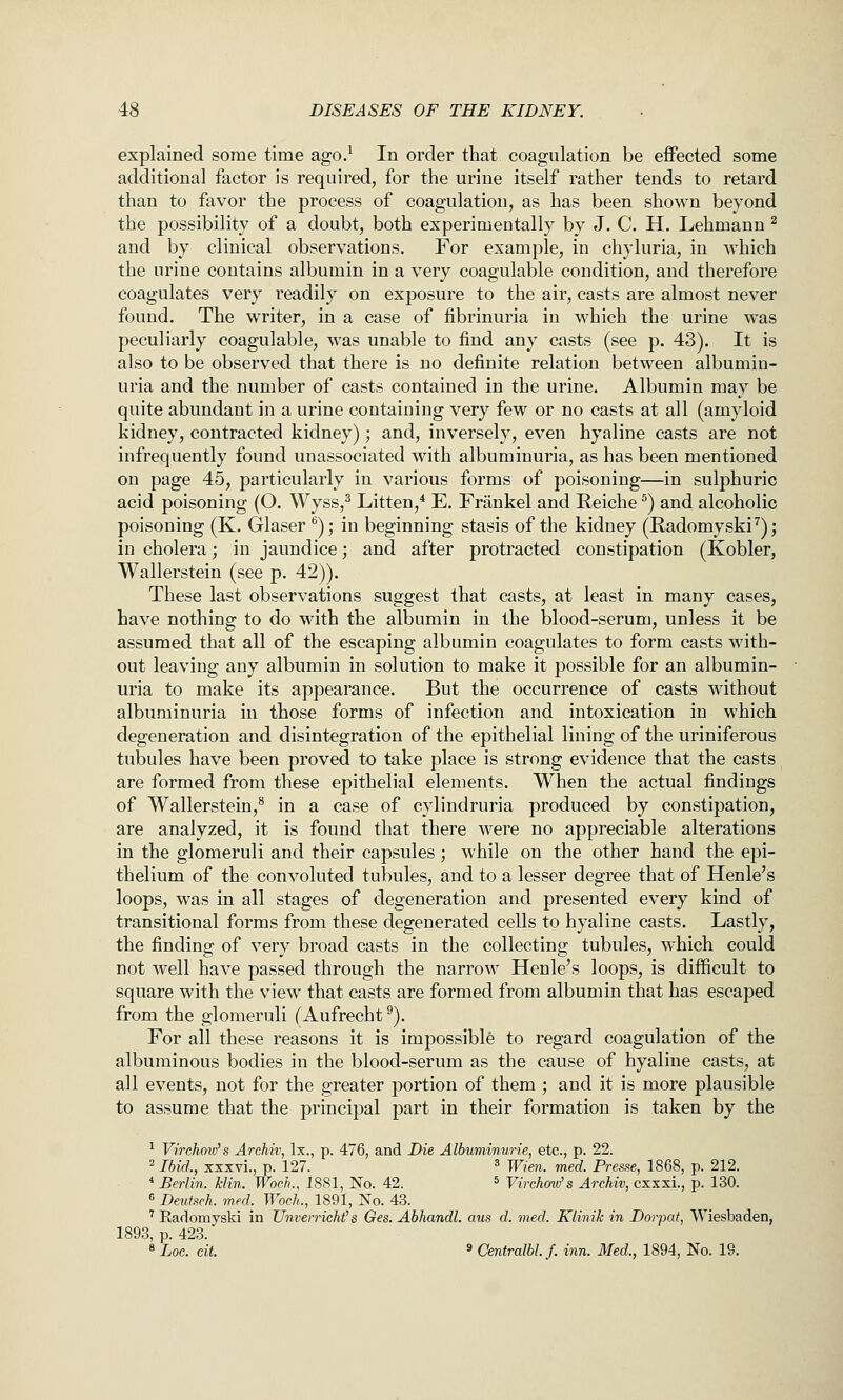 explained some time ago.^ In order that coagulation be effected some additional factor is required, for the urine itself rather tends to retard than to favor the process of coagulation, as has been shown beyond the possibility of a doubt, both experimentally by J. C. H. Lehmann ^ and by clinical observations. For example, in chyluria, in which the urine contains albumin in a very coagulable condition, and therefore coagulates very readily on exposure to the air, casts are almost never found. The writer, in a case of fibrinuria in which the urine was peculiarly coagulable, was unable to find any casts (see p. 43). It is also to be observed that there is no definite relation between albumin- uria and the number of casts contained in the urine. Albumin may be quite abundant in a urine containing very few or no casts at all (amyloid kidney, contracted kidney); and, inversely, even hyaline casts are not infrequently found unassociated with albuminuria, as has been mentioned on page 45, particularly in various forms of poisoning—in sulphuric acid poisoning (O. Wyss,^ Litten,* E. Frankel and Reiche ^) and alcoholic poisoning (K. Glaser ''); in beginning stasis of the kidney (Radomyski ^); in cholera; in jaundice; and after protracted constipation (Kobler, Wallerstein (see p. 42)). These last observations suggest that casts, at least in many cases, have nothing to do with the albumin in the blood-serum, unless it be assumed that all of the escaping albumin coagulates to form casts with- out leaving any albumin in solution to make it possible for an albumin- uria to make its appearance. But the occurrence of casts without albuminuria in those forms of infection and intoxication in which degeneration and disintegration of the epithelial lining of the uriniferous tubules have been proved to take place is strong evidence that the casts are formed from these epithelial elements. When the actual findings of Wallerstein,** in a case of cylindruria produced by constipation, are analyzed, it is found that there were no appreciable alterations in the glomeruli and their capsules ; while on the other hand the epi- thelium of the convoluted tubules, and to a lesser degree that of Henle's loops, was in all stages of degeneration and presented every kind of transitional forms from these degenerated cells to hyaline casts. Lastly, the finding of very broad casts in the collecting tubules, which could not well have passed through the narrow Henle's loops, is difficult to square with the view that casts are formed from albumin that has escaped from the glomeruli (Aufrecht^). For all these reasons it is impossible to regard coagulation of the albuminous bodies in the blood-serum as the cause of hyaline casts, at all events, not for the greater portion of them ; and it is more plausible to assume that the principal part in their formation is taken by the ^ Virchmv's Archiv, Ix., p. 476, and Die Albuminurie, etc., p. 22. = Ibid., xxxvl, p. 127. ^ ^,g„_ ^g^_ Presse, 1868, p. 212. ■• Berlin. Min. Woch., 1881, No. 42. * Vi^'choai/s Archiv, cxxxi., p. 130. « Deutsch. m^ed. Woch., 1891, No. 43. ' Eadomyski in Unverricht's Ges. Abhandl. aus d. med. Klinik in Dorpat, Wiesbaden, 1893, p. 423. « Log. cit. » Centralbl.f. inn. Med., 1894, No. 19.