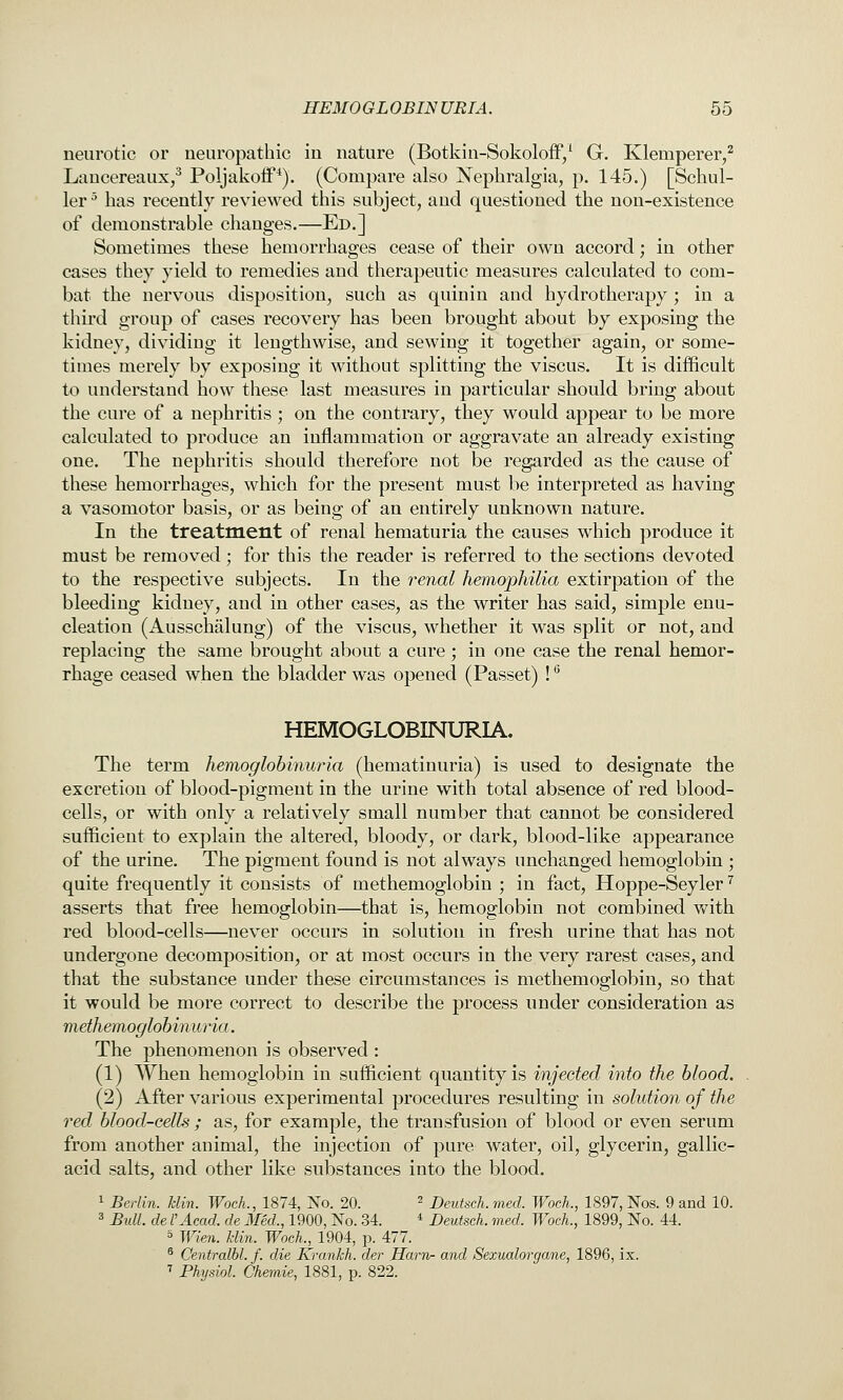 neurotic or neuropathic in nature (Botkin-Sokoloff/ G. Klemperer,^ Laucereaux/ Poljakoff*). (Compare also Nephralgia, p. 145.) [Schul- ler^ has recently reviewed this subject, and questioned the non-existence of demonstrable changes.—Ed.] Sometimes these hemorrhages cease of their own accord; in other cases they yield to remedies and therapeutic measures calculated to com- bat the nervous disposition, such as quinin and hydrotherapy ; in a third group of cases recovery has been brought about by exposing the kidney, dividing it lengthwise, and sewing it together again, or some- times merely by exposing it without splitting the viscus. It is difficult to understand how these last measures in particular should bring about the cure of a nephritis ; on the contrary, they would appear to be more calculated to produce an inflammation or aggravate an already existing one. The nephritis should therefore not be regarded as the cause of these hemorrhages, which for the present must be interpreted as having a vasomotor basis, or as being of an entirely unknown nature. In the treatment of renal hematuria the causes which produce it must be removed; for this the reader is referred to the sections devoted to the respective subjects. In the renal hemophilia extirpation of the bleeding kidney, and in other cases, as the writer has said, simple enu- cleation (Ausschalung) of the viscus, M^iether it was split or not, and replacing the same brought about a cure; in one case the renal hemor- rhage ceased when the bladder was opened (Passet) ! ^ HEMOGLOBINURIA, The term hemoglobinuria (hematinuria) is used to designate the excretion of blood-pigment in the urine with total absence of red blood- cells, or with only a relatively small number that cannot be considered sufficient to explain the altered, bloody, or dark, blood-like appearance of the urine. The pigment found is not always unchanged hemoglobin ; quite frequently it consists of methemoglobin ; in fact, Hoppe-Seyler '^ asserts that free hemoglobin—that is, hemoglobin not combined with red blood-cells—never occurs in solution in fresh urine that has not undergone decomposition, or at most occurs in the very rarest cases, and that the substance under these circumstances is methemoglobin, so that it would be more correct to describe the process under consideration as methemoglobinuria. The phenomenon is observed : (1) When hemoglobin in sufficient quantity is injected into the blood. (2) After various experimental procedures resulting in solution of the red blood-cells ; as, for example, the transfusion of blood or even serum from another animal, the injection of pure water, oil, glycerin, gallic- acid salts, and other like substances into the blood. 1 Berlin. Uin. Wock, 1874, No. 20. ' Deutsch. med. Wock, 1897, Nos. 9 and 10. 3 Bull, de I'Acad, de Med., 1900, No. 34. * Deutsch. med. Woch., 1899, No. 44. s Wien. klin. Woch., 1904, p. 477. ® Centralbl. f. die Krankh. der Havn- and Sexualorgane, 1896, ix. ' Physiol. Chemie, 1881, p. 822.
