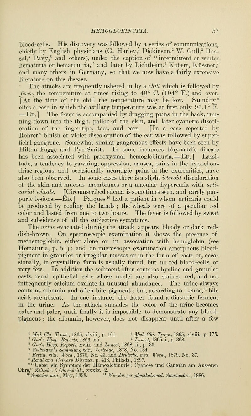 blood-cells. His discovery was followed by a series of communications, chiefly by English physicians (G. Harley/ Dickinson,^ W. Gull/ Has- sal/ Pavy/ and others), under the caption of  intermittent or winter hematuria or hematinuria, and later by Lichtheim,^ Kobert, Kiissner,^ and many others in Germany, so that we now have a fairly extensive literature on this disease. The attacks are frequently ushered in by a chill which is followed by fever, the temperature at times rising to 40° C. (104° F.) and over. [At the time of the chill the temperature may be low. Saundby^ cites a case in which the axillary temperature was at first only 96.1° F. —Ed.] The fever is accompanied by dragging pains in the back, run- ning down into the thigh, pallor of the skin, and later cyanotic discol- oration of the finger-tips, toes, and ears. [In a case reported by Rohrer ^ bluish or violet discoloration of the ear was followed by super- ficial gangrene. Somewhat similar gangrenous effects have been seen by Hilton Fagge and Pye-Smitn. In some instances Raynaud's disease has been associated with paroxysmal hemoglobinuria.—Ed.] Lassi- tude, a tendency to yawning, oppression, nausea, pains in the hypochon- driac regions, and occasionally neuralgic pains in the extremities, have also been observed. In some cases there is a slight icteroid discoloration of the skin and mucous membranes or a macular hyperemia with urti- carial ivheals. [Circumscribed edema is sometimes seen, and rarely pur- puric lesions.—Ed.] Parques ^^ had a patient in whom urticaria could be produced by cooling the hands; the wheals were of a peculiar red color and lasted from one to two hours. The fever is followed by sweat and subsidence of all the subjective symptoms. The urine evacuated during the attack appears bloody or dark red- dish-brown. On spectroscopic examination it shows the presence of methemoglobin, either alone or in association with hemoglobin (see Hematuria, p. 51); and on microscopic examination amorphous blood- pigment in granules or irregular masses or in the form of casts or, occa- sionally, in crystalline form is usually found, but no red blood-cells or very few. In addition the sediment often contains hyaline and granular casts, renal epithelial cells whose nuclei are also stained red, and not infrequently calcium oxalate in unusual abundance. The uriue always contains albumin and often bile pigment; but, according to Leube,^^ bile acids are absent. In one instance the latter found a diastatic ferment in the urine. As the attack subsides the color of the urine becomes paler and paler, until finally it is impossible to demonstrate any blood- pigment ; the albumin, however, does not disappear until after a few ^ Med.-Chi. Trans., 1865, xlviii., p. 161. ^ Med.-CU. Trans., 1865, xlviii., p. 175, * Guy^s Hos-p. Reports, 1866, xii. * Lancet, 1865, i., p. 368. * Cruy's Hosp. Reports, xviii., and Lancet, 1868, ii., p. 33. ^ Volkmann's Sammlung Min. Vortrdge, 1878, No. 134. ' Berlin, klin. Woch., 1878, No. 43, and Deutsche, med. WocL, 1879, No. 37. ^ Renal and Urinary Diseases, p. 418, Philada., 1897. ^  Ueber ein Symptom der Hamoglobinurie: Cyanose und Grangran am Ausseren Ohre, Zeitschr.f. Ohrenheilk., xxxix., 2. ^Semaine med., May, 1898. ^^ Wurzburger physikaL-med. Sitzungsber., 1886.