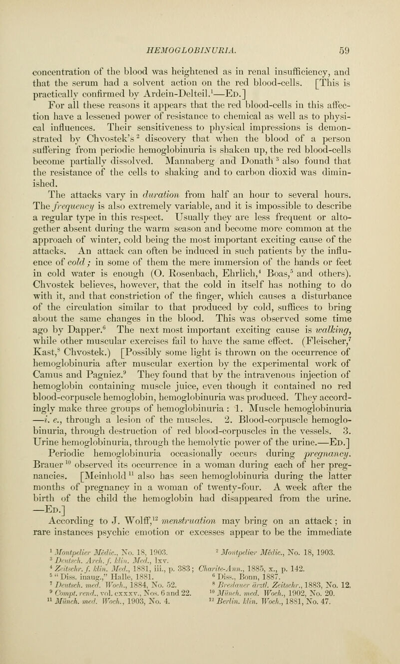 concentration of the blood was heightened as in renal insufficiency, and that the serum had a solvent action on the red blood-cells. [This is practically confirmed by Ardeiu-Delteil.^—Ed.] For all these reasons it appears that the red blood-cells in this affec- tion have a lessened power of resistance to chemical as well as to physi- cal influences. Their sensitiveness to physical impressions is demon- strated by Chvostek's ^ discovery that when the blood of a person suffering from periodic hemoglobinuria is shaken up, the red blood-cells become partially dissolved. Mannaberg and Donath ^ also found that the resistance of the cells to shaking and to carbon dioxid was dimin- ished. The attacks vary in duration from half an hour to several hours. The frequency is also extremely variable, and it is impossible to describe a regular type in this respect. Usually they are less frequent or alto- gether absent during the warm season and become more common at the approach of winter, cold being the most important exciting cause of the attacks. An attack can often be induced in such patients by the influ- ence of cold; in some of them the mere immersion of the hands or feet in cold water is enough (O. Rosenbach, Ehrlich,* Boas,'' and others). Chvostek believes, however, that the cold in itself has nothing to do with it, and that constriction of the finger, which causes a disturbance of the circulation similar to that produced by cold, suffices to bring about the same changes in the blood. This was observed some time ago by Dapper.^ The next most important exciting cause is walking^ while other muscular exercises fail to have the same effect. (Fleischer,^ Kast,- Chvostek.) [Possibly some light is thrown on the occurrence of hemoglobinuria after muscular exertion by the experimental work of Camus and Pagniez.^ They found that by the intravenous injection of hemoglobin containing muscle juice, even though it contained no red blood-corpuscle hemoglobin, hemoglobinuria was produced. They accord- ingly make three groups of hemoglobinuria : 1. Muscle hemoglobinuria —i. €., through a lesion of the muscles. 2. Blood-corpuscle hemoglo- binuria, through destruction of red blood-corpuscles in the vessels. 3. Urine hemoglobinuria, through the hemolytic power of the urine.—Ed.] Periodic hemoglobinuria occasionally occurs during pregnancy. Brauer ^^ observed its occurrence in a woman during each of her preg- nancies. [Meinhold also has seen hemoglobinuria during the latter months of pregnancy in a woman of twenty-four. A week after the birth of the child the hemoglobin had disapj)eared from the urine. —Ed.] According to J. Wolff,^^ menstruation may bring on an attack; in rare instances psychic emotion or excesses appear to be the immediate 1 Montpelier Medic, No. 18, 1908. '^ Montpelier Medic, No. 18, 1903. ^ Beutsch. Arch. J. Idin. Med., Ixv. ZeiUehv.J. Idin. Med., 1881, iii., p. 383; Charite-Ann., 1885, x., p. 142. 5  Diss, inaug., Halle, 1881. « Diss., Bonn, 1887. ' Tkvfsch. med. Work., 1884, No. 52. « Breslauer drztl. Zeitschr., 1883, No. 12. '•* Compt. rend., vol. cxxxv., Nos. 6 and 22.  Muvch. med. Woeh., 1902, No. 20.  Milnch. med. Woeh., 1903, No. 4.  Berlin, klin. Woeh., 1881, No. 47.