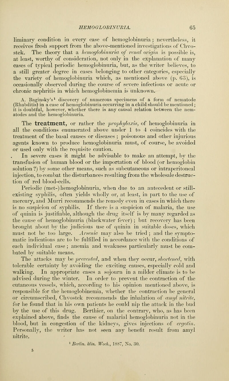 liminaiy condition in every case of hemoglobinuria; nevertheless, it receives fresh support from the above-mentioned investigations of Chvo- stek. The theory that a hemoglobinuria of rtmal origin is possible is, at least, worthy of consideration, not only in the explanation of many cases of typical periodic hemoglobinuria, but, as the writer believes, to a still greater degree in cases belonging to other categories, especially the variety of hemoglobinuria which, as mentioned above (p. 63), is occasionally observed during the coiu\se of severe infectious or acute or chronic nephritis in which hemoglobinemia is unknown. A. Baginsky's^ discovery of numerous specimens of a form of nematode (Rhabditis) in a case of hemoglobinuria occurring in a child should be mentioned; it is doubtful, however, whether there is any causal relation between the nem- atodes and the hemoglobinuria. The treatment, or rather the prophylaxis, of hemoglobinuria in all the conditions enumerated above under 1 to 4 coincides with the treatment of the basal causes or diseases; poisonous and other injurious agents known to produce hemoglobinuria must, of course, be avoided or used only with the requisite caution. In severe cases it might be advisable to make an attempt, by the transfusion of human blood or the importation of blood (or hemoglobin solution ?) by some other means, such as subcutaneous or intraperitoneal injection, to combat the disturbances resulting from the wholesale destruc- tion of red blood-cells. Periodic (met-) hemoglobinuria, when due to an antecedent or still- existing syphilis, often yields wholly or, at least, in part to the use of mercury, and Murri recommends the remedy even in cases in which there is no suspicion of syphilis. If there is a suspicion of malaria, the use of quinin is justifiable, although the drug itself is by many regarded as the cause of hemoglobinuria (blackwater fever); but recovery has been brought about by the judicious use of quinin in suitable doses, which must not be too large. Arsenic may also be tried; and the sympto- matic indications are to be fulfilled in accordance with the conditions of each individual case; anemia and weakness particularly must be com- . bated by suitable means. The attacks may be ptrevented, and when they occur, shortened, with tolerable certainty by avoiding the exciting causes, especially cold and walking. In appropriate cases a sojourn in a milder climate is to be advised during the winter. In order to prevent the contraction of the cutaneous vessels, which, according to his opinion mentioned above, is responsible for the hemoglobinemia, whether the contraction be general or circumscribed, Chvostek recommends the inhalation of amyl nitrite, for he found that in his own patients he could nip the attack in the bud by the use of this drug. Berthier, on the contrary, who, as has been explained above, finds the cause of malarial hemoglobinuria not in the blood, but in congestion of the kidneys, gives injections of ergotin. Personally, the writer has not seen any benefit result from amyl nitrite. 1 Berlin, klin. WocL, 1887, No. 30.