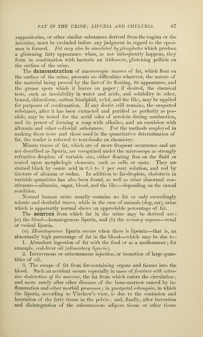 suppositories, or other similar substances derived from the vagina or the intestine, must be excluded before any judgment in regard to the speci- men is formed. Fat may also be simulated by phosphates which produce a glistening fatty appearance when, as not infrequently happens, they form in combination with bacteria an iridescent, glistening pellicle on the surface of the urine. The demonstration of macroscopic masses of fat, which float on the surface of the urine, presents no difficulties whatever, the nature of the material being proved by the fact of its floating, its appearance, and the grease spots which it leaves on paper; if desired, the chemical tests, such as insolubility in water and acids, and solubility in ether, benzol, chloroform, carbon bisulphid, xylol, and the like, may be applied for purposes of confirmation. If any doubt still remains, the suspected substance, after it has been extracted and purified as perfectly as pos- sible, may be tested for the acrid odor of acrolein during combustion, and its power of forming a soap with alkalies, and an emulsion with albumin and other colloidal substances. For the methods employed in making these tests and those used in the quantitative determination of fat, the reader is referred to text-books on chemistry. Minute traces of fat, which are of more frequent occurrence and are not described as lipuria, are recognized under the microscope as strongly refractive droplets of variable size, either floating free on the fluid or seated upon morphologic elements, such as cells or casts. They are stained black by osmic acid in 0.5 to 1 per cent, solution, and red by tincture of alcanna or sudan. In addition to fat-droplets, cholesterin in variable quantities has also been found, as well as other abnormal con- stituents—albumin, sugar, blood, and the like—depending on the causal condition. Normal human urine usually contains no fat or only exceedingly minute and doubtful traces, while in the case of animals (dog, cat), urine which is apparently normal shows an appreciable percentage of fat. The sources from which fat in the urine may be derived are: (a) the blood—hematogenous lipuria, and (b) the urinary organs—renal or vesical lipuria. (a) Hematogenous lipuria occurs when there is lipemia—that is, an abnormally high percentage of fat in the blood—which may be due to : 1. Abundant ingestion of fat with the food or as a medicament; for example, cod-liver oil (alimentary lipuria). 2. Intravenous or subcutaneous injection, or inunction of large quan- tities of oil. 3. The escape of fat from fat-containing organs and tissues into the blood. Such an accident occurs especially in cases of froxture with exten- sive destruction of the marrow, the fat from which enters the circulation; and more rarely after other diseases of the bone-marrow caused by in- flammation and other morbid processes ; in puerperal eclampsia, in which the lipuria, according to Virchow's view, is due to the contusion and laceration of the fatty tissue in the pelvis ; and, finally, after laceration and disintegration of the subcutaneous adipose tissue or other tissue