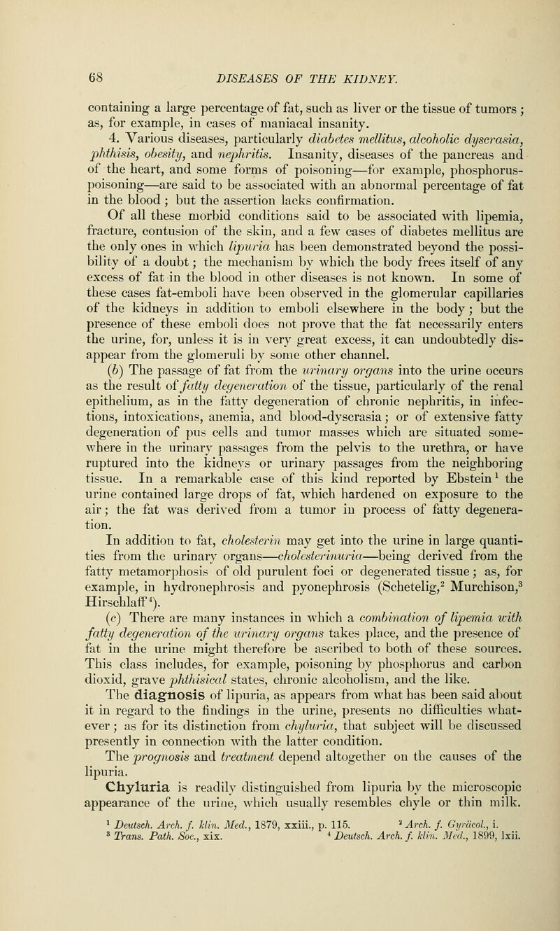 containing a large percentage of fat, such as liver or the tissue of tumors ; as, for example, in cases of maniacal insanity. 4. Various diseases, particularly diabetes mellitus, alcoholic dyscrasia, phthisis, obesity, and nephritis. Insanity, diseases of the pancreas and of the heart, and some forms of poisoning—for example, phosphorus- poisoning—are said to be associated with an abnormal percentage of fat in the blood; but the assertion lacks confirmation. Of all these morbid conditions said to be associated with lipemia, fracture, contusion of the skin, and a few cases of diabetes mellitus are the only ones in which lipuria has been demonstrated beyond the possi- bility of a doubt; the mechanism by which the body frees itself of any excess of fat in the blood in other diseases is not known. In some of these cases fat-emboli have been observed in the glomerular capillaries of the kidneys in addition to emboli elsewhere in the body; but the presence of these emboli does not prove that the fat necessarily enters the urine, for, unless it is in very great excess, it can undoubtedly dis- appear from the glomeruli by some other channel. (6) The passage of fat from the urinary organs into the urine occurs as the result oifatty degeneration of the tissue, particularly of the renal epithelium, as in the fatty degeneration of chronic nephritis, in infec- tions, intoxications, anemia, and blood-dyscrasia; or of extensive fatty degeneration of pus cells and tumor masses which are situated some- where in the urinary passages from the pelvis to the urethra, or have ruptured into the kidneys or urinary passages from the neighboring tissue. In a remarkable case of this kind reported by Ebstein ^ the urine contained large drops of fat, which hardened on exposure to the air; the fat was derived from a tumor in process of fatty degenera- tion. In addition to fat, cholesterin may get into the urine in large quanti- ties from the urinary organs—cholesterinuria—being derived from the fatty metamorphosis of old purulent foci or degenerated tissue; as, for example, in hydronephrosis and pyonephrosis (Schetelig,^ Murchison,^ HirschlaiF^). (c) There are many instances in which a combination of lipemia with fatty degeneration of the urinary organs takes place, and the presence of fat in the urine might therefore be ascribed to both of these sources. This class includes, for example, poisoning by phosphorus and carbon dioxid, grave phthisical states, chronic alcoholism, and the like. The diagnosis of lipuria, as appears from what has been said about it in regard to the findings in the urine, presents no difficulties what- ever ; as for its distinction from chyluria, that subject will be discussed presently in connection with the latter condition. The prognosis and treatment depend altogether on the causes of the lipuria. Chyluria is readily distinguished from lipuria by the microscopic appearance of the urine, which usually resembles chyle or thin milk. ^ Deutsch. Arch. f. klin. Med., 1879, xxiii., p. 115. '^ Arch. f. GyrdcoL, i. * Trans. Path. Soc, xix. * Deutsch. Arch. f. klin. Med., 1899, Ixii.