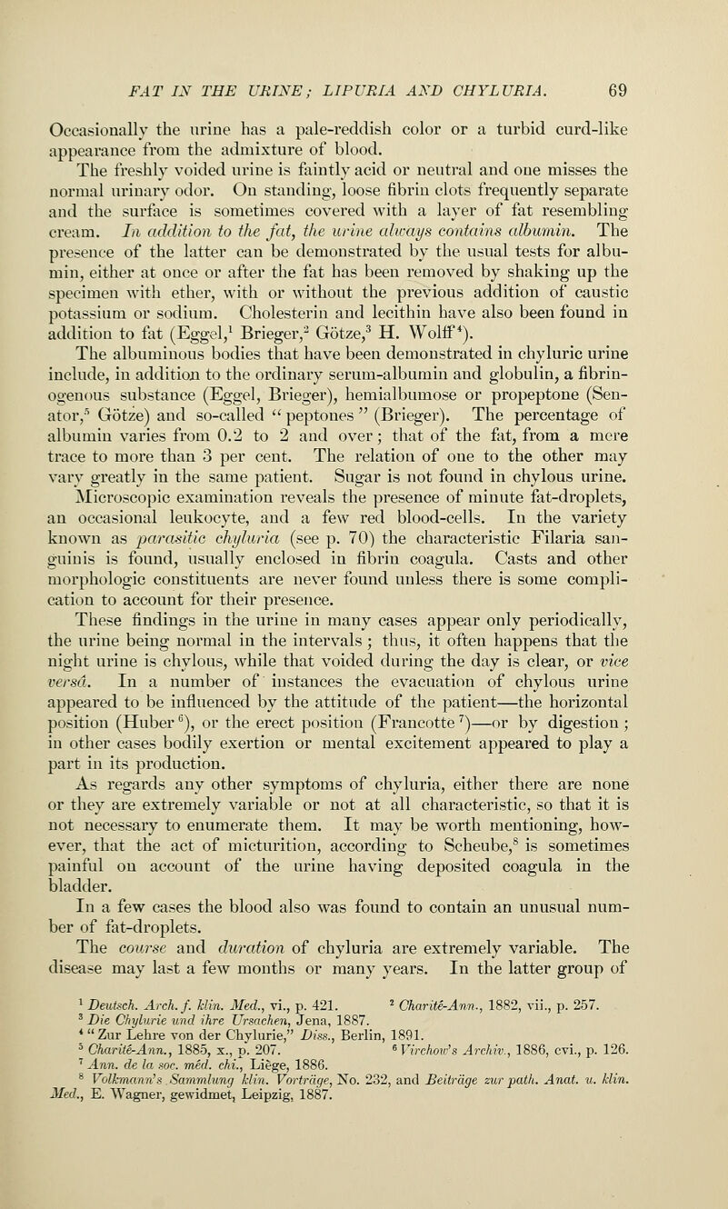 Occasionally the urine has a pale-reddish color or a turbid curd-like appearance from the admixture of blood. The freshly voided urine is faintly acid or neutral and one misses the normal urinary odor. On standing, loose fibrin clots frequently separate and the surface is sometimes covered with a layer of fat resembling cream. In addition to the fat, the urine alicays contains albumin. The presence of the latter can be demonstrated by the usual tests for albu- min, either at once or after the fat has been removed by shaking up the specimen with ether, with or without the previous addition of caustic potassium or sodium. Cholesterin and lecithin have also been found in addition to fat (Eggel,^ Brieger,- Gotze,^ H. Wolif *). The albuminous bodies that have been demonstrated in chyluric urine include, in addition to the ordinary serum-albumin and globulin, a fibrin- ogenous substance (Eggel, Brieger), hemialbumose or propeptone (Sen- ator,'* Gotze) and so-called  peptones  (Brieger). The percentage of albumin varies from 0,2 to 2 and over; that of the fat, from a mere trace to more than 3 per cent. The relation of one to the other may vary greatly in the same patient. Sugar is not found in chylous urine. Microscopic examination reveals the presence of minute fat-droplets, an occasional leukocyte, and a few red blood-cells. In the variety known as parasitic chyluria (see p. 70) the characteristic Filaria san- guinis is found, usually enclosed in fibrin coagula. Casts and other morphologic constituents are never found unless there is some compli- cation to account for their presence. These findings in the urine in many cases appear only periodically, the urine being normal in the intervals; thus, it often happens that the night urine is chylous, while that voided during the day is clear, or vice versa. In a number of instances the evacuation of chylous urine appeared to be influenced by the attitude of the patient—the horizontal position (Huber ^), or the erect position (Francotte ^)—or by digestion ; in other cases bodily exertion or mental excitement appeared to play a part in its production. As regards any other symptoms of chyluria, either there are none or they are extremely variable or not at all characteristic, so that it is not necessary to enumerate them. It may be worth mentioning, how- ever, that the act of micturition, according to Scheube,^ is sometimes painful on account of the urine having deposited coagula in the bladder. In a few cases the blood also was found to contain an unusual num- ber of fat-droplets. The course and duration of chyluria are extremely variable. The disease may last a few months or many years. In the latter group of 1 Deutsch. Areh.f. Uin. Med., vi., p. 421. ' Charite-Ann., 1882, rii., p. 257. ^ Die Chylurie und ihre Ursachen, Jena, 1887. *  Zur Lehre von der Chylurie, Diss., Berlin, 1891. ^ Char ite-Ann., 1885, x., p. 207. ^Virchow's Arckiv., 1886, cvi., p. 126. ' Ann. de la soc. med. chi., Liege, 1886. * Volf:mann's Sarnmlung klin. Vortrdge, No. 232, and Beitrage zur path. Anat. u. klin. Med., E. Wagner, gewidmet, Leipzig, 1887.