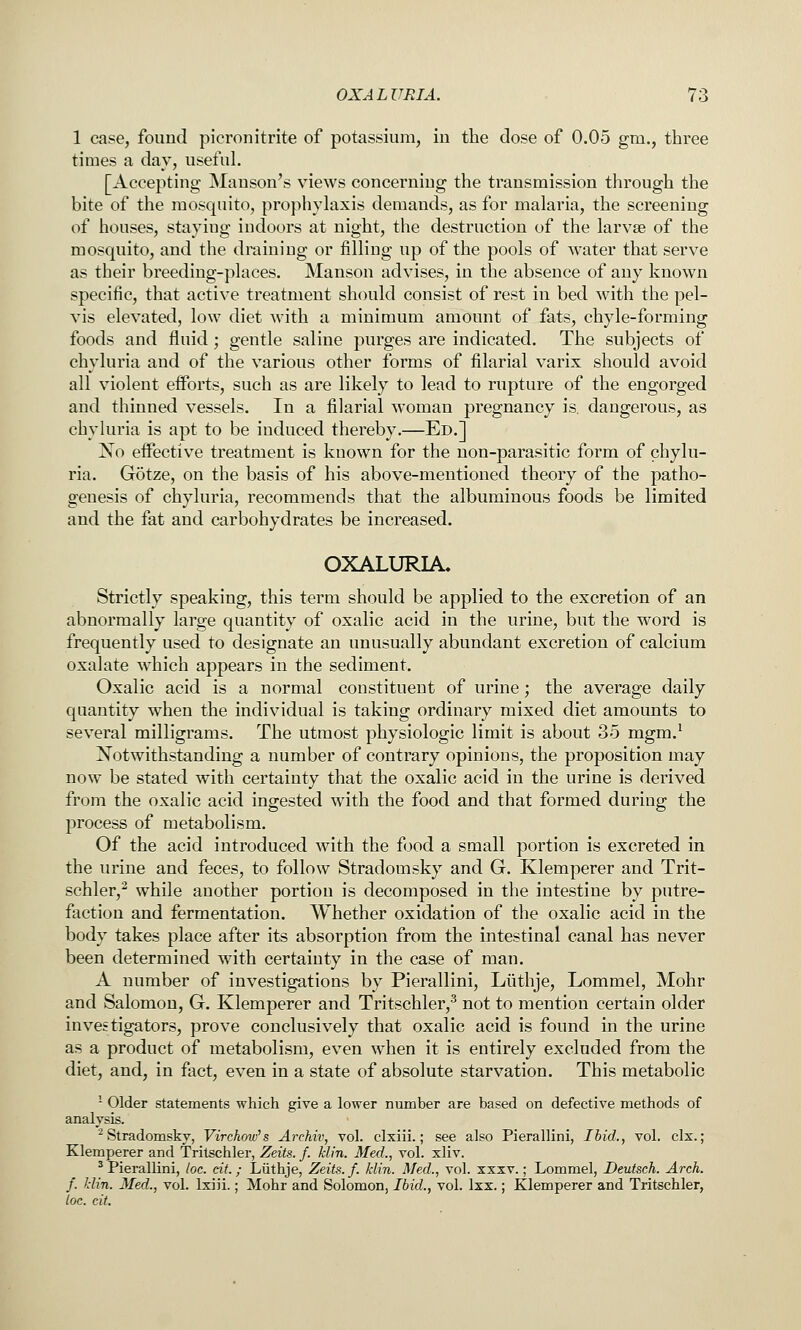 1 case, found picronitrite of potassium, in the dose of 0.05 gm., three times a day, useful. [Accepting Manson's views concerning the transmission through the bite of the mosquito, propliyhixis demands, as for malaria, the screening of houses, staying indoors at night, the destruction of the larvae of the mosquito, and the draining or filling up of the pools of water that serve as their breeding-places. Manson advises, in the absence of any known specific, that active treatment should consist of rest in bed with the pel- vis elevated, low diet with a minimum amount of fats, chyle-forming foods and fluid; gentle saline purges are indicated. The subjects of chyluria and of the various other forms of filarial varix should avoid all violent efforts, such as are likely to lead to rupture of the engorged and thinned vessels. In a filarial woman pregnancy is. dangerous, as chyluria is apt to be induced thereby.—Ed.] I^o effective treatment is known for the non-parasitic form of chylu- ria. Gotze, on the basis of his above-mentioned theory of the patho- genesis of chyluria, recommends that the albuminous foods be limited and the fat and carbohydrates be increased. OXALURIA. Strictly speaking, this term should be applied to the excretion of an abnormally large quantity of oxalic acid in the urine, but the word is frequently used to designate an unusually abundant excretion of calcium oxalate which appears in the sediment. Oxalic acid is a normal constituent of urine; the average daily quantity when the individual is taking ordinary mixed diet amounts to several milligrams. The utmost physiologic limit is about 35 mgm.^ Notwithstanding a number of contrary opinions, the proposition may now be stated with certainty that the oxalic acid in the urine is derived from the oxalic acid ingested with the food and that formed during the process of metabolism. Of the acid introduced with the food a small portion is excreted in the urine and feces, to follow Stradomsky and G. Klemperer and Trit- schler,^ while another portion is decomposed in the intestine by putre- faction and fermentation. Whether oxidation of the oxalic acid in the body takes place after its absorption from the intestinal canal has never been determined wdth certainty in the case of man. A number of investigations by Pierallini, Liithje, Lommel, Mohr and Salomon, G. Klemperer and Tritschler,^ not to mention certain older investigators, prove conclusively that oxalic acid is found in the urine as a product of metabolism, even w^hen it is entirely excluded from the diet, and, in fact, even in a state of absolute starvation. This metabolic - Older statements which give a lower number are based on defective methods of analysis. ^ Stradomskv, Virckow's Archiv, vol. clxiii.; see also Pierallini, Ibid., vol. clx.; Klemperer and Tritschler, Zeits. f. klin. Med., vol. xliv. ^ Pierallini, loc. cit.; Liithje, Zeits. f. klin. Med., vol. xxxv.; Lommel, Deutsch. Arch, f. klin. Med., vol. Ixiii.; Mohr and Solomon, Ibid., vol. Ixx.; Klemperer and Tritschler, toe. cit.
