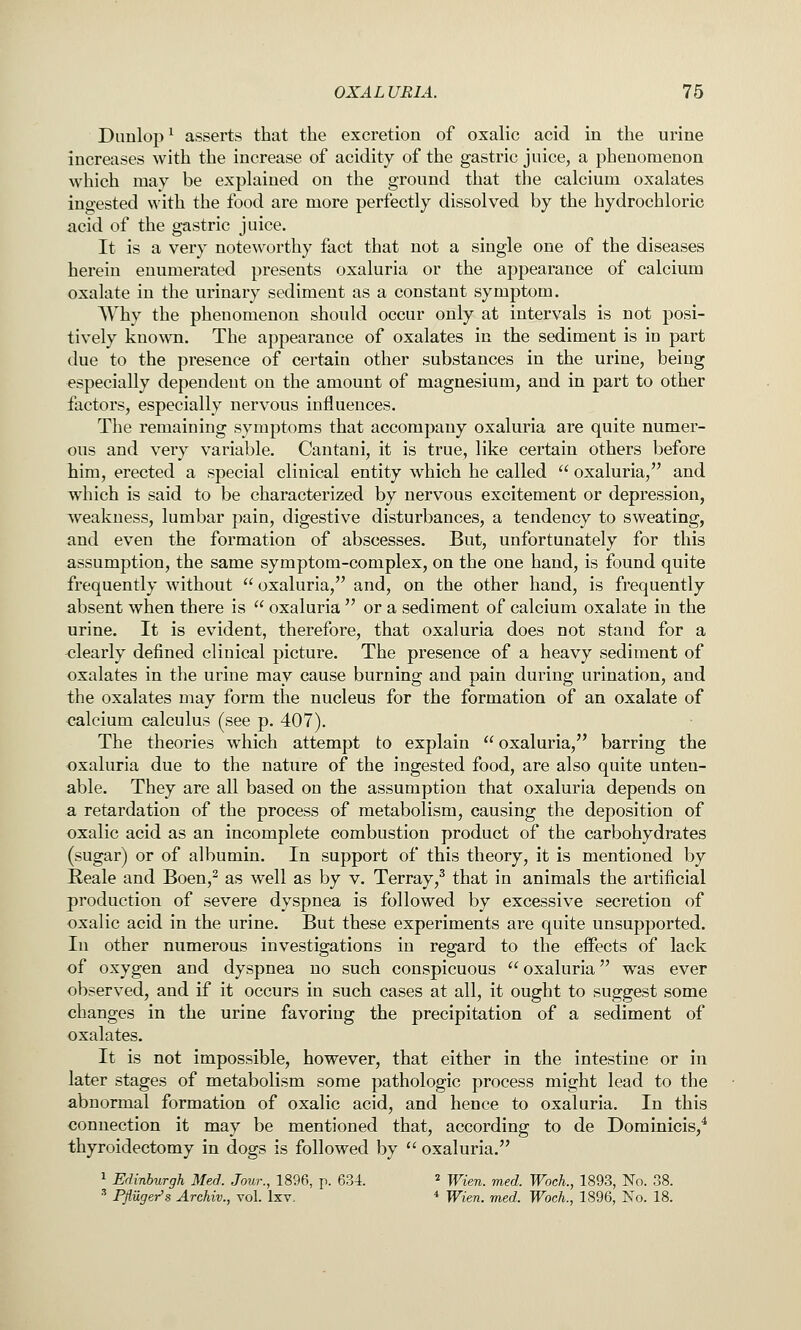 Dunlop ^ asserts that the excretion of oxalic acid in the urine increases with the increase of acidity of the gastric juice, a phenomenon which may be explained on the ground that the calcium oxalates ingested with the food are more perfectly dissolved by the hydrochloric acid of the gastric juice. It is a very noteworthy fact that not a single one of the diseases herein enumerated presents oxaluria or the appearance of calcium oxalate in the urinary sediment as a constant symptom. Why the phenomenon should occur only at intervals is not posi- tively known. The appearance of oxalates in the sediment is in part due to the presence of certain other substances in the urine, being especially dependent on the amount of magnesium, and in part to other factors, especially nervous influences. The remaining symptoms that accompany oxaluria are quite numer- ous and very variable. Cantani, it is true, like certain others before him, erected a special clinical entity which he called  oxaluria, and which is said to be characterized by nervous excitement or depression, weakness, lumbar pain, digestive disturbances, a tendency to sweating, and even the formation of abscesses. But, unfortunately for this assumption, the same symptom-complex, on the one hand, is found quite frequently without  oxaluria, and, on the other hand, is frequently absent when there is  oxaluria  or a sediment of calcium oxalate in the urine. It is evident, therefore, that oxaluria does not stand for a clearly defined clinical picture. The presence of a heavy sediment of oxalates in the urine may cause burning and pain during urination, and the oxalates may form the nucleus for the formation of an oxalate of calcium calculus (see p. 407). The theories which attempt to explain  oxaluria, barring the oxaluria due to the nature of the ingested food, are also quite unten- able. They are all based on the assumption that oxaluria depends on a retardation of the process of metabolism, causing the deposition of oxalic acid as an incomplete combustion product of the carbohydrates (sugar) or of albumin. In support of this theory, it is mentioned by Reale and Boen,^ as well as by v. Terray,^ that in animals the artificial production of severe dyspnea is followed by excessive secretion of oxalic acid in the urine. But these experiments are quite unsupported. In other numerous investigations in regard to the eifects of lack of oxygen and dyspnea no such conspicuous  oxaluria was ever observed, and if it occurs in such cases at all, it ought to suggest some changes in the urine favoring the precipitation of a sediment of oxalates. It is not impossible, however, that either in the intestine or in later stages of metabolism some pathologic process might lead to the abnormal formation of oxalic acid, and hence to oxaluria. In this connection it may be mentioned that, according to de Dominicis/ thyroidectomy in dogs is followed by  oxaluria. 1 Erlinburgh Med. Jour., 1896, p. 634. ^ Wien. med. Wock, 1893, No. 38. •^ Pfluger's Archiv., vol. Ixv. * Wien. med. Woch., 1896, No. 18.