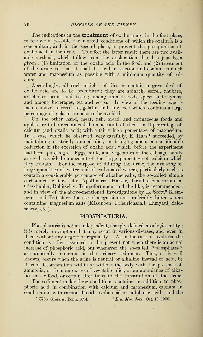 The indications in the treatment of oxaluria are, in the first place, to remove if possible the morbid conditions of which the oxaluria is a concomitant, and, in the second place, to prevent the precipitation of oxalic acid in the urine. To effect the latter result there are two avail- able methods, which follow from the explanation that has just been given : (1) limitation of the oxalic acid in the food, and (2) treatment of the urine so that it shall be acid in reaction and contain as much water and magnesium as possible with a minimum quantity of cal- cium. Accordingly, all such articles of diet as contain a great deal of oxalic acid are to be prohibited; they are spinach, sorrel, rhubarb, artichokes, beans, and beets ; among animal foods, spleen and thymus, and among beverages, tea and cocoa. In view of the feeding experi- ments above referred to, gelatin and any food which contains a large percentage of gelatin are also to be avoided. On the other hand, meat, fish, bread, and farinaceous foods and apples are to be recommended on account of their small percentage of calcium (and oxalic acid) with a fairly high percentage of magnesium. In a case which he observed very carefully, E. Haas ^ succeeded, by maintaining a strictly animal diet, in bringing about a considerable reduction in the excretion of oxalic acid, which before the experiment had been quite high. Eggs, milk, and vegetables of the cabbage family are to be avoided on account of the large percentage of calcium which they contain. For the purpose of diluting the urine, the drinking of large quantities of w^ater and of carbonated waters, particularly such as contain a considerable percentage of alkaline salts, the so-called simple carbonated waters like Apollinaris, Harzer, Grauhof-Sauerbrunnen, Giesshiibler, Rohitscher, Tempelbrunnen, and the like, is recommended; and in view of the above-mentioned investigations by L. Scott,^ Klem- perer, and Tritschler, the use of magnesium or, preferably, bitter waters containing magnesium salts (Kissingen, Friedrichshall, Hunyadi, Said- schetz, etc.). PHOSPHATURIA. Phosphaturia is not an independent, sharply defined nosologic entity; it is merely a symptom that may occur in various diseases, and even in them without any degree of regularity. As in the case of oxaluria, the condition is often assumed to be present not when there is an actual increase of phosphoric acid, but whenever the so-called  phosphates  are unusually numerous in the urinary sediment. This, as is well known, occurs when the urine is neutral or alkaline instead of acid, be it from decomposition within or without the body with the presence of ammonia, or from an excess of vegetable diet, or an abundance of alka- lies in the food, or certain alterations in the constitution of the urine. The sediment under these conditions contains, in addition to phos- phoric acid in combination with calcium and magnesium, calcium in combination with carbon dioxid, oxalic acid or sulphuric acid; and the 1 Ueber Oxalurie, Bonn, 1894. ' Brit. Med. Jour., Oct. 12, 1900.