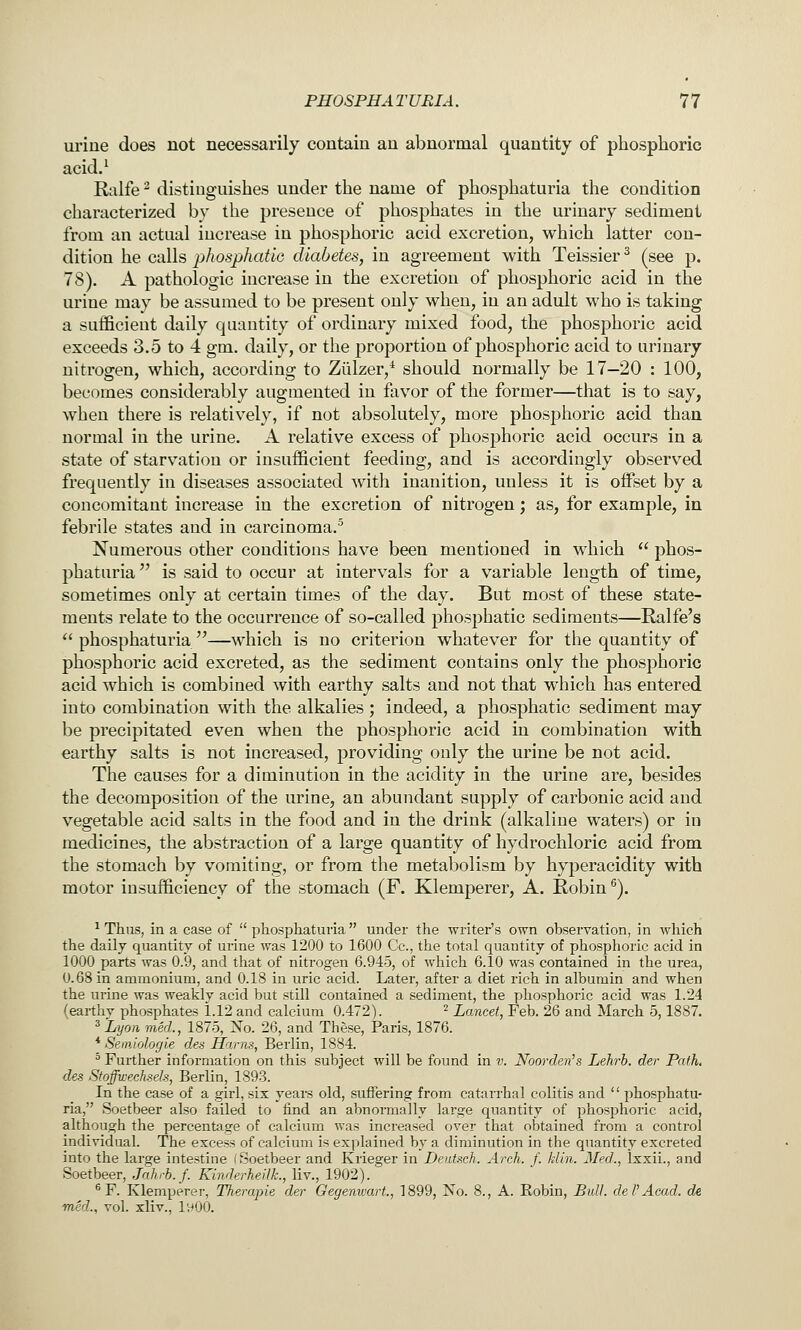 uriue does not necessarily contain an abnormal quantity of phosphoric acid.^ Ralfe ^ distinguishes under the name of phosphaturia the condition characterized by the presence of phosphates in the urinary sediment from an actual increase in phosphoric acid excretion, which latter con- dition he calls phosphat'iG diabetes, in agreement with Teissier^ (see p. 78). A pathologic increase in the excretion of phosphoric acid in the urine may be assumed to be present only when, in an adult who is taking a sufficient daily quantity of ordinary mixed food, the phosphoric acid exceeds 3.5 to 4 gm. daily, or the proportion of phosphoric acid to urinary nitrogen, which, according to Ziilzer,^ should normally be 17-20 : 100, becomes considerably augmented in favor of the former—that is to say, when there is relatively, if not absolutely, more phosphoric acid than normal in the urine. A relative excess of phosphoric acid occurs in a state of starvation or insufficient feeding, and is accordingly observed frequently in diseases associated with inanition, unless it is offset by a concomitant increase in the excretion of nitrogen; as, for example, in febrile states and in carcinoma.^ Numerous other conditions have been mentioned in which  phos- phaturia  is said to occur at intervals for a variable length of time, sometimes only at certain times of the day. But most of these state- ments relate to the occurrence of so-called phosphatic sediments—Ralfe's  phosphaturia''—which is no criterion whatever for the quantity of phosphoric acid excreted, as the sediment contains only the phosphoric acid which is combined with earthy salts and not that which has entered into combination with the alkalies ; indeed, a phosphatic sediment may be precipitated even when the phosphoric acid in combination with earthy salts is not increased, providing only the urine be not acid. The causes for a diminution in the acidity in the urine are, besides the decomposition of the urine, an abundant supply of carbonic acid and vegetable acid salts in the food and in the drink (alkaline waters) or in medicines, the abstraction of a large quantity of hydrochloric acid from the stomach by vomiting, or from the metabolism by hyperacidity with motor insufficiency of the stomach (F. Klemperer, A. Robin ^). ^ Thus, in a case of  phosphaturia under the writer's own observation, in which the daily quantity of urine was 1200 to 1600 Cc, the total quantity of phosphoric acid in 1000 parts was 0.9, and that of nitrogen 6.945, of which 6.10 was contained in the urea, 0.68 in ammonium, and 0.18 in uric acid. Later, after a diet rich in albumin and when the urine was weakly acid but still contained a sediment, the phosphoric acid was 1.24 (earthy phosphates 1.12 and calcium 0.472). ^ Lancet, Feb. 26 and March 5,1887. ^Lyon med., 1875, No. 26, and These, Paris, 1876. * Semiohgie des Hams, Berlin, 1884. ' Further information on this subject will be found in v. Noorden^s Lehrb. der Path, des Stoffwechsels, Berlin, 1893. In the case of a girl, six years old, suffering from catarrhal colitis and  phosphatu- ria, Soetbeer also failed to find an abnormally large quantity of phosphoric acid, although the percentage of calcium was increased over that obtained from a control individual. The excess of calcium is explained by a diminution in the quantity excreted into the large intestine (Soetbeer and Krieger in Deiitsch. Arch. f. kiln. Med., Ixxii., and Soetbeer, Jnhrb.f. KinderhellL, liv., 1902). ^ F. Klemperer, Therapie der Oegenwart., 1899, No. 8., A. Robin, Bull, del'Acad, de med., vol. xliv., lyOO.