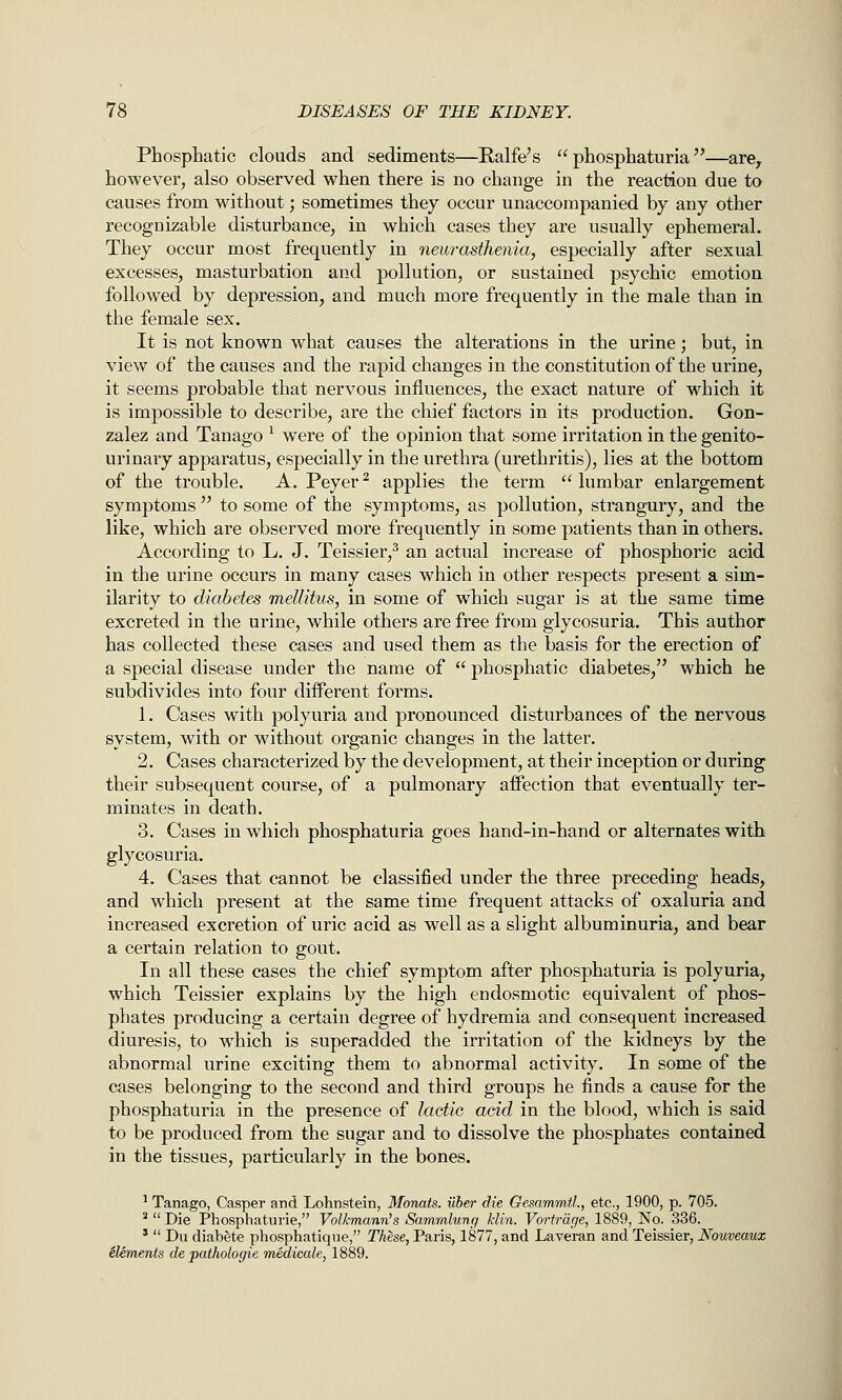 Phosphatic clouds and sediments—Ralfe's  phosphaturia —arCy however, also observed when there is no change in the reaction due to causes from without; sometimes they occur unaccompanied by any other recognizable disturbance, in which cases they are usually ephemeral. They occur most frequently in neurasthenia, especially after sexual excesses, masturbation and pollution, or sustained psychic emotion followed by depression, and much more frequently in the male than in the female sex. It is not known what causes the alterations in the urine; but, in view of the causes and the rapid changes in the constitution of the urine, it seems probable that nervous influences, the exact nature of which it is impossible to describe, are the chief factors in its production. Gon- zalez and Tanago ^ were of the opinion that some irritation in the genito- urinary apparatus, especially in the urethra (urethritis), lies at the bottom of the trouble. A. Peyer ^ applies the term  lumbar enlargement symptoms  to some of the symptoms, as pollution, strangury, and the like, which are observed more frequently in some patients than in others. According to L. J. Teissier,^ an actual increase of phosphoric acid in the urine occurs in many cases which in other respects present a sim- ilarity to diabetes meUitus, in some of which sugar is at the same time excreted in the urine, while others are free from glycosuria. This author has collected these cases and used them as the basis for the erection of a special disease under the name of  phosphatic diabetes, which he subdivides into four different forms. 1. Cases with polyuria and pronounced disturbances of the nervous system, with or without organic changes in the latter. 2. Cases characterized by the development, at their inception or during their subsequent course, of a pulmonary affection that eventually ter- minates in death. 3. Cases in which phosphaturia goes hand-in-hand or alternates with glycosuria. 4. Cases that cannot be classified under the three preceding heads, and which present at the same time frequent attacks of oxaluria and increased excretion of uric acid as well as a slight albuminuria, and bear a certain relation to gout. In all these cases the chief symptom after phosphaturia is polyuria, which Teissier explains by the high endosmotic equivalent of phos- phates producing a certain degree of hydremia and consequent increased diuresis, to which is superadded the irritation of the kidneys by the abnormal urine exciting them to abnormal activity. In some of the cases belonging to the second and third groups he finds a cause for the phosphaturia in the presence of lactic acid in the blood, which is said to be produced from the sugar and to dissolve the phosphates contained in the tissues, particularly in the bones. ^ Tanago, Casper and Lohnstein, Monats. uber die Gesammtl., etc., 1900, p. 705. *  Die Phosphaturie, Volkmann's Sammlung klin. Vortrdge, 1889, No. 336. '  Du diabete phosphatique, These, Paris, 1877, and Laveran and Teissier, Nouveaux elements de pathologie medicate, 1889.