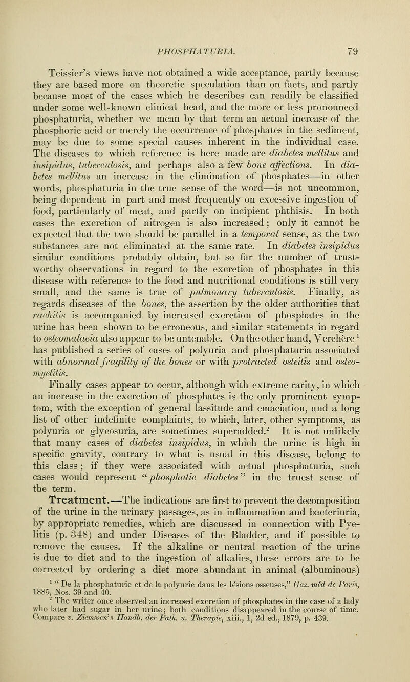 Teissier's views have not obtained a wide acceptance, partly because thev are based more on theoretic speculation than on facts, and partly because most of the cases which he describes can readily be classified under some well-known clinical head, and the more or less pronounced phosphaturia, whether we mean by that term an actual increase of the phosphoric acid or merely the occurrence of phosphates in the sediment, may be due to some special causes inherent in the individual case. The diseases to which reference is here made are diabetes mellitus and insipidus, tuberculosis, and perhaps also a few bone affections. In dia- betes mellitus an increase in the elimination of phosphates—in other words, phosphaturia in the true sense of the word—is not uncommon, being dependent in part and most frequently on excessive ingestion of food, particularly of meat, and partly on incipient phthisis. In both cases the excretion of nitrogen is also increased; only it cannot be expected that the two should be parallel in a temporal sense, as the two substances are not eliminated at the same rate. In diabetes insipidus similar conditions probably obtain, but so far the number of trust- worthy observations in regard to the excretion of phosphates in this disease with reference to the food and nutritional conditions is still very small, and the same is true of pulmonary tuberculosis. Finally, as regards diseases of the bones, the assertion by the older authorities that rachitis is accompanied by increased excretion of phosphates in the urine has been shown to be erroneous, and similar statements in regard to osteomalacia also appear to be untenable. On the other hand, Verchere ^ has published a series of cases of polyuria and phosphaturia associated with abnormal fragility of the bones or with protracted osteitis and osteo- myelitis. Finally cases appear to occur, although with extreme rarity, in which an increase in the excretion of phosphates is the only prominent symp- tom, with the exception of general lassitude and emaciation, and a long list of other indefinite complaints, to which, later, other symptoms, as polyuria or glycosuria, are sometimes superadded.^ It is not unlikely that many cases of diabetes insipidus, in which the urine is high in specific gravity, contrary to what is usual in this disease, belong to this class; if they were associated with actual phosphaturia, such cases would represent phosphatic diabetes in the truest sense of the term. Treatment.—The indications are first to prevent the decomposition of the Urine in the urinary passages, as in inflammation and bacteriuria, by appropriate remedies, which are discussed in connection with Pye- litis (p. 348) and under Diseases of the Bladder, and if possible to remove the causes. If the alkaline or neutral reaction of the urine is due to diet and to the ingestion of alkalies, these errors are to be corrected by ordering a diet more abundant in animal (albuminous) ^  De la phosphaturie et de la polyurie dans les lesions osseuses, Gaz. med de Paris, 1885, iSTos. 39 and 40. ^ The writer once observed an increased excretion of phosphates in the case of a lady who later had sugar in her urine; both conditions disappeared in the course of time. Compare v. Ziemssen's Handb. der Path. u. Therapie, xiii., 1, 2d ed., 1879, p. 439.