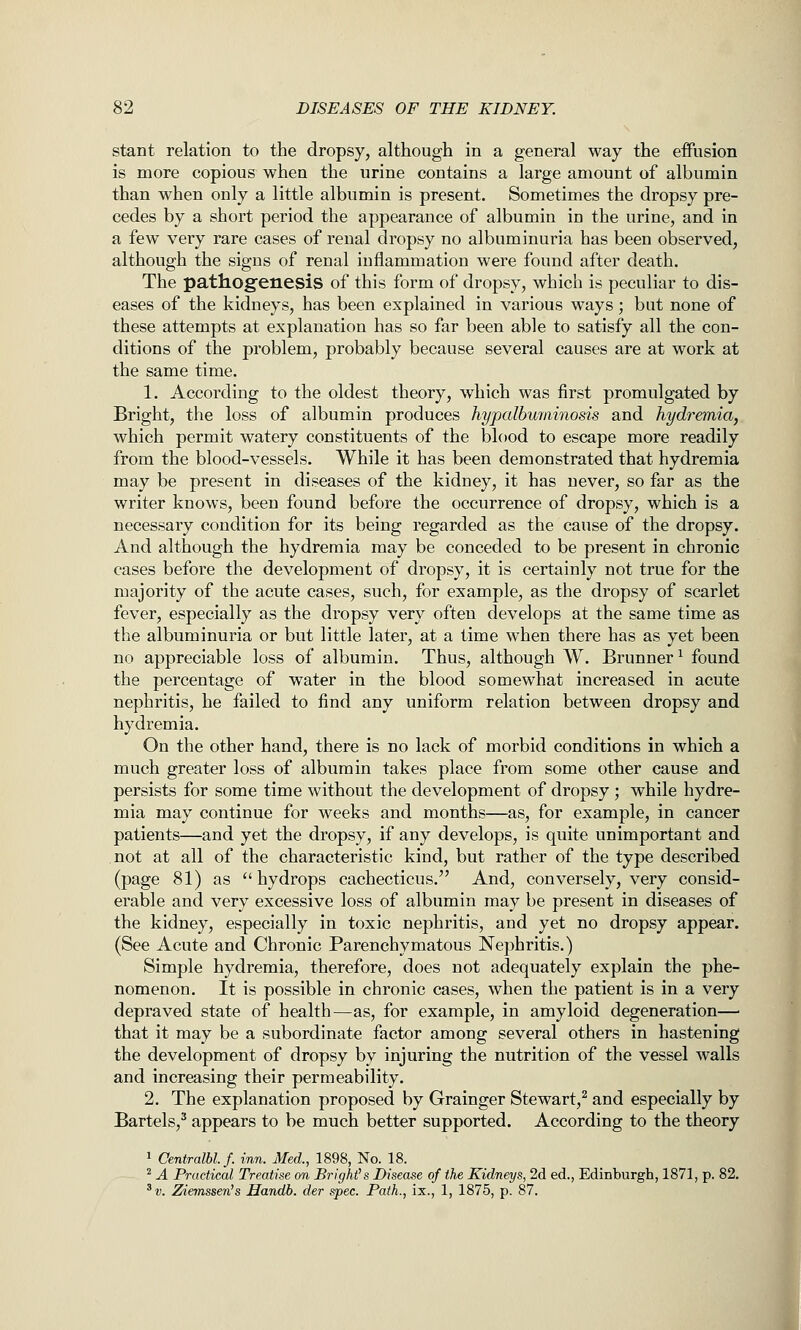 stant relation to the dropsy, although in a general way the effusion is more copious when the urine contains a large amount of albumin than when only a little albumin is present. Sometimes the dropsy pre- cedes by a short period the appearance of albumin in the urine, and in a few very rare cases of renal dropsy no albuminuria has been observed, although the signs of renal inflammation were found after death. The pathogfenesis of this form of dropsy, which is peculiar to dis- eases of the kidneys, has been explained in various ways; but none of these attempts at explanation has so far been able to satisfy all the con- ditions of the problem, probably because several causes are at work at the same time. 1. According to the oldest theory, which was first promulgated by Bright, the loss of albumin produces hypalburainosis and hydremia, which permit watery constituents of the blood to escape more readily from the blood-vessels. While it has been demonstrated that hydremia may be present in diseases of the kidney, it has never, so far as the writer knows, been found before the occurrence of dropsy, which is a necessary condition for its being regarded as the cause of the dropsy. And although the hydremia may be conceded to be present in chronic cases before the development of dropsy, it is certainly not true for the majority of the acute cases, such, for example, as the dropsy of scarlet fever, especially as the dropsy very often develops at the same time as the albuminuria or but little later, at a time when there has as yet been no appreciable loss of albumin. Thus, although W. Brunner^ found the percentage of water in the blood somewhat increased in acute nephritis, he failed to find any uniform relation between dropsy and hydremia. On the other hand, there is no lack of morbid conditions in which a much greater loss of albumin takes place from some other cause and persists for some time without the development of dropsy ; while hydre- mia may continue for weeks and months—as, for example, in cancer patients—and yet the dropsy, if any develops, is quite unimportant and not at all of the characteristic kind, but rather of the type described (page 81) as  hydrops cachecticus. And, conversely, very consid- erable and very excessive loss of albumin may be present in diseases of the kidney, especially in toxic nephritis, and yet no dropsy appear. (See Acute and Chronic Parenchymatous Nephritis.) Simple hydremia, therefore, does not adequately explain the phe- nomenon. It is possible in chronic cases, when the patient is in a very depraved state of health—as, for example, in amyloid degeneration— that it may be a subordinate factor among several others in hastening the development of dropsy by injuring the nutrition of the vessel walls and increasing their permeability. 2. The explanation proposed by Grainger Stewart,^ and especially by Bartels,^ appears to be much better supported. According to the theory 1 Centralbl.f. inn. Med., 1898, No. 18. ^ A Practical Treatise on Bright's Disease of the Kidneys, 2d ed., Edinburgh, 1871, p. 82. ^v. Zieinssen's Handh. der spec. Path., ix., 1, 1875, p. 87.