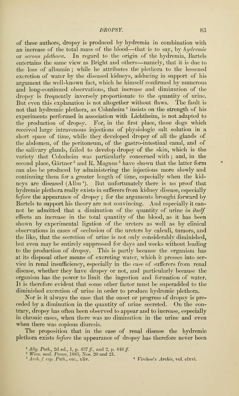 of these authors, dropsy is produced by hydremia in combination with an increase of the total mass of the blood—that is to say, by hydremic or serous plethora. In regard to the origin of the hydremia, Bartels entertains the same view as Bright and others—namely, that it is due to the loss of albumin; while he attributes the plethora to the lessened excretion of water by the diseased kidneys, adducing in support of his argument the well-known fact, which he himself confirmed by numerous and long-continued observations, that increase and diminution of the dropsy is frequently inversely proportionate to the quantity of urine. But even this explanation is not altogether without flaws. The fault is not that hydremic plethora, as Cohnheim' insists on the strength of his experiments performed in association with Lichtheim, is not adapted to the production of dropsy. For, in the first place, those dogs which received large intravenous injections of physiologic salt solution in a short space of time, while they developed dropsy of all the glands of the abdomen, of the peritoneum, of the gastro-intestinal canal, and of the salivary glands, failed to develop dropsy of the skin, which is the variety that Cohnheim was particularly concerned with ; and, in the second place, Gartner ^ and R. Magnus ^ have shown that the latter form can also be produced by administering the injections more slowly and continuing them for a greater length of time, especially when the kid- neys are diseased (Albu *). But unfortunately there is no proof that hydremic plethora really exists in suflPerers from kidney disease, especially before the appearance of dropsy ; for the arguments brought forward by Bartels to support his theory are not convincing. And especially it can- not be admitted that a diminution of the quantity of urine in itself effects an increase in the total quantity of the blood, as it has been shown by experimental ligation of the ureters as well as by clinical observations in cases of occlusion of the ureters by calculi, tumors, and the like, that the secretion of urine is not only considerably diminished, but even may be entirely suppressed for days and weeks without leading to the production of dropsy. This is partly because the organism has at its disposal other means of excreting water, which it presses into ser- vice in renal insufficiency, especially in the case of sufferers from renal disease, whether they have dropsy or not, and particularly because the organism has the power to limit the ingestion and formation of water. It is therefore evident that some other factor must be superadded to the diminished excretion of urine in order to produce hydremic plethora. Nor is it always the case that the onset or progress of dropsy is pre- ceded by a diminution in the quantity of urine secreted. On the con- trary, dropsy has often been observed to appear and to increase, especially in chronic cases, when there was no diminution in the urine and even when there was copious diuresis. The proposition that in the case of renal disease the hydremic plethora exists before the appearance of dropsy has therefore never been ^Allg. Path., 2d ed., 1, p. 437/., and 2, p. 446/. 2 Wien. med. Presse, 1883, Xos. 20 and 21. ^ Arch. f. exp. Path., etc., xliv. * Virchov/s Arehiv, vol. clxvi.