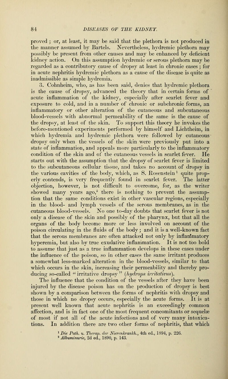proved ; or, at least, it may be said that the plethora is not produced in the manner assumed by Bartels. Nevertheless, hydremic plethora may possibly be present from other causes and may be enhanced by deficient kidney action. On this assumption hydremic or serous plethora may be regarded as a contributory cause of dropsy at least in chronic cases ; for in acute nephritis hydremic plethora as a cause of the disease is quite as inadmissible as simple hydremia. 3. Cohnheim, who, as has been said, denies that hydremic plethora is the cause of dropsy, advanced the theory that in certain forms of acute inflammation of the kidney, especially after scarlet fever and exposure to cold, and in a number of chronic or subchronic forms, an inflammatory or other alteration of the cutaneous and subcutaneous blood-vessels with abnormal permeability of the same is the cause of the dropsy, at least of the skin. To support this theory he invokes the before-mentioned experiments performed by himself and Lichtheim, in which hydremia and hydremic plethora were followed by cutaneous- dropsy only when the vessels of the skin were previously put into a state of inflammation, and appeals more particularly to the inflammatory condition of the skin and of the cutaneous vessels in scarlet fever. He starts out with the assumption that the dropsy of scarlet fever is limited to the subcutaneous cellular tissue, and takes no account of dropsy in the various cavities of the body, which, as S. Rosenstein ^ quite prop- erly contends, is very frequently, found in scarlet fever. The latter objection, however, is not difficult to overcome, for, as the writer showed many years ago,^ there is nothing to prevent the assump- tion that the same conditions exist in other vascular regions, especially in the blood- and lymph vessels of the serous membranes, as in the cutaneous blood-vessels. No one to-day doubts that scarlet fever is not only a disease of the skin and possibly of the pharynx, but that all the organs of the body become more or less involved on account of the poison circulating in the fluids of the body ; and it is a well-known fact that the serous membranes are often attacked not only by inflammatory hyperemia, but also by true exudative inflammation. It is not too bold to assume that just as a true inflammation develops in these cases under the influence of the poison, so in other cases the same irritant produces a somewhat less-marked alteration in the blood-vessels, similar to that which occurs in the skin, increasing their permeability and thereby pro- ducing so-called  irritative dropsy  (hydrops irritativus). The influence that the condition of the vessels after they have been injured by the disease poison has on the production of dropsy is best shown by a comparison between the forms of nephritis with dropsy and those in which no dropsy occurs, especially the acute forms. It is at present well known that acute nephritis is an exceedingly common affection, and is in fact one of the most frequent concomitants or sequelae of most if not all of the acute infections and of very many intoxica- tions. In addition there are two other forms of nephritis, that which ' Die Path. u. Therap. der Nierenkrankh., 4th ed., 1894, p. 226. * Albuminurie, 2d ed., 1890, p. 143.