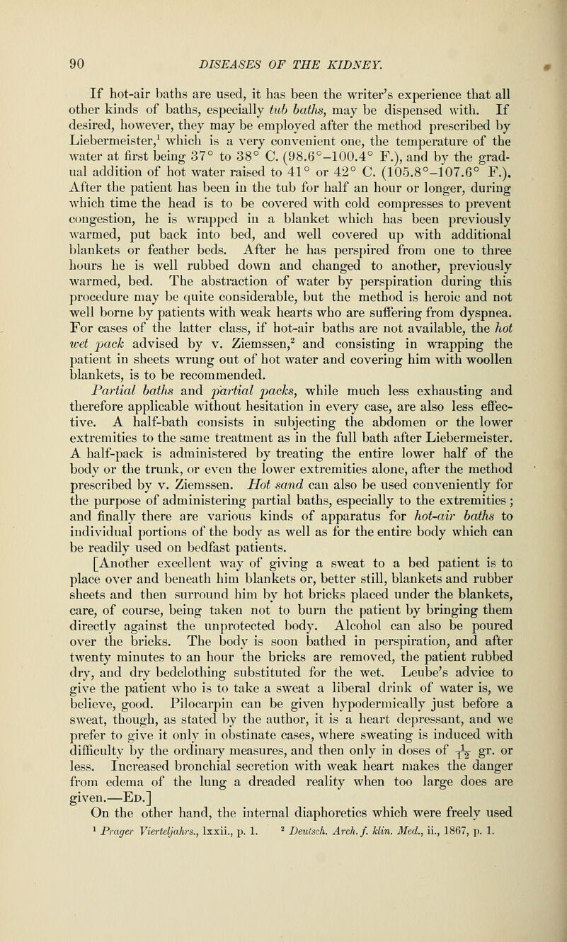 If hot-air baths are used, it has been the writer's experience that all other kinds of baths, especially tub baths, may be dispensed with. If desired, however, they may be employed after the method prescribed by Liebermeister,^ which is a very convenient one, the temperature of the water at first being 37° to 38° C. (98.6°-100.4° F.), and by the grad- ual addition of hot water raised to 41° or 42° C. (105.8°-107.6° F.). After the patient has been in the tub for half an hour or longer, during which time the head is to be covered with cold compresses to prevent congestion, he is wrapped in a blanket which has been previously warmed, put back into bed, and well covered up with additional blankets or feather beds. After he has perspired from one to three hours he is well rubbed down and changed to another, previously warmed, bed. The abstraction of water by perspiration during this procedure may be quite considerable, but the method is heroic and not well borne by patients with weak hearts who are suffering from dyspnea. For cases of the latter class, if hot-air baths are not available, the hot wet 2^cick advised by v. Ziemssen,^ and consisting in wrapping the patient in sheets wrung out of hot water and covering him with woollen blankets, is to be recommended. Partial baths and pmiial pacJcs, while much less exhausting and therefore applicable without hesitation in every case, are also less effec- tive. A half-bath consists in subjecting the abdomen or the lower extremities to the same treatment as in the full bath after Liebermeister. A half-pack is administered by treating the entire lower half of the body or the trunk, or even the lower extremities alone, after the method prescribed by v. Ziemssen. Hot sand can also be used conveniently for the purpose of administering partial baths, especially to the extremities; and finally there are various kinds of apparatus for hot-air baths to individual portions of the body as well as for the entire body which can be readily used on bedfast patients. [Another excellent way of giving a sweat to a bed patient is to place over and beneath him blankets or, better still, blankets and rubber sheets and then surround him by hot bricks placed under the blankets, care, of course, being taken not to burn the patient by bringing them directly against the unprotected body. Alcohol can also be poured over the bricks. The body is soon bathed in perspiration, and after twenty minutes to an hour the bricks are removed, the patient rubbed dry, and dry bedclothing substituted for the wet. Leube's advice to give the patient who is to take a sweat a liberal drink of water is, we believe, good. Pilocarpin can be given hypodermically just before a sweat, though, as stated by the author, it is a heart depressant, and we prefer to give it only in obstinate cases, where sweating is induced with difficulty by the ordinary measures, and then only in doses of ^ gr. or less. Increased bronchial secretion with weak heart makes the danger from edema of the lung a dreaded reality when too large does are given.—Ed.] On the other hand, the internal diaphoretics which were freely used ^ Prager Vierteljahrs., Ixxii., p. 1. ^ Deutsch. Arch.f. klin. Med., ii., 1867, p. 1.