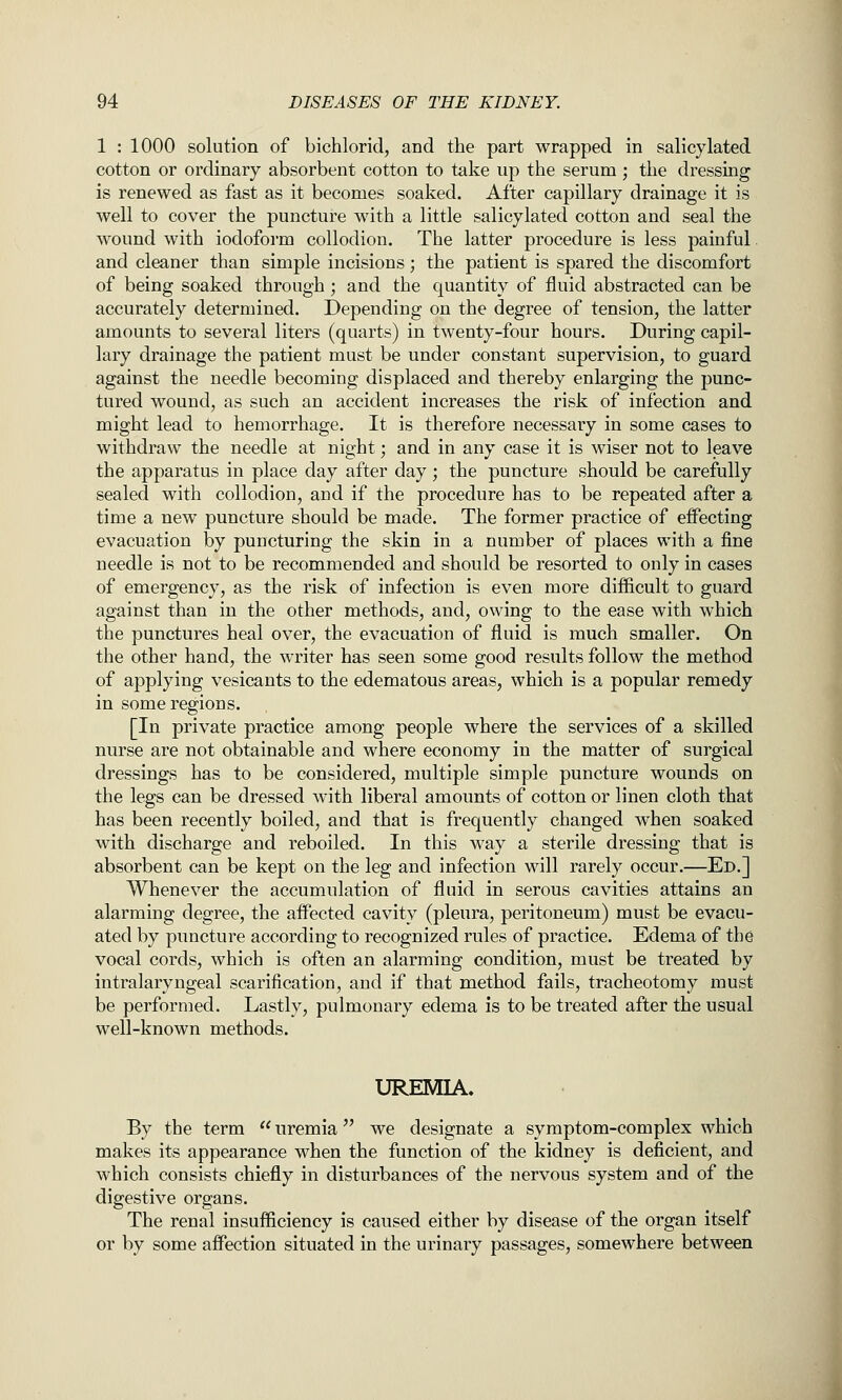 1 : 1000 solution of bichlorid, and the part wrapped in salicylated cotton or ordinary absorbent cotton to take up the serum; the dressing is renewed as fast as it becomes soaked. After capillary drainage it is well to cover the puncture with a little salicylated cotton and seal the wound with iodoform collodion. The latter procedure is less painful and cleaner than simple incisions; the patient is spared the discomfort of being soaked through ; and the quantity of fluid abstracted can be accurately determined. Depending on the degree of tension, the latter amounts to several liters (quarts) in twenty-four hours. During capil- lary drainage the patient must be under constant supervision, to guard against the needle becoming displaced and thereby enlarging the punc- tured wound, as such an accident increases the risk of infection and might lead to hemorrhage. It is therefore necessary in some cases to withdraw the needle at night; and in any case it is wiser not to leave the apparatus in place day after day; the puncture should be carefully sealed with collodion, and if the procedure has to be repeated after a time a new puncture should be made. The former practice of effecting evacuation by puncturing the skin in a number of places with a fine needle is not to be recommended and should be resorted to only in cases of emergency, as the risk of infection is even more difficult to guard against than in the other methods, and, owing to the ease with which the punctures heal over, the evacuation of fluid is much smaller. On the other hand, the writer has seen some good results follow the method of applying vesicants to the edematous areas, which is a popular remedy in some regions. [In private practice among people where the services of a skilled nurse are not obtainable and where economy in the matter of surgical dressings has to be considered, multiple simple puncture wounds on the legs can be dressed with liberal amounts of cotton or linen cloth that has been recently boiled, and that is frequently changed when soaked with discharge and rebelled. In this way a sterile dressing that is absorbent can be kept on the leg and infection will rarely occur.—Ed.] Whenever the accumulation of fluid in serous cavities attains an alarming degree, the affected cavity (pleura, peritoneum) must be evacu- ated by puncture according to recognized rules of practice. Edema of the vocal cords, which is often an alarming condition, must be treated by intralaryngeal scarification, and if that method fails, tracheotomy must be performed. Lastly, pulmonary edema is to be treated after the usual well-known methods. UREMIA. By the term  uremia we designate a symptom-complex which makes its appearance when the function of the kidney is deficient, and which consists chiefly in disturbances of the nervous system and of the digestive organs. The renal insufficiency is caused either by disease of the organ itself or by some affection situated in the urinary passages, somewhere between