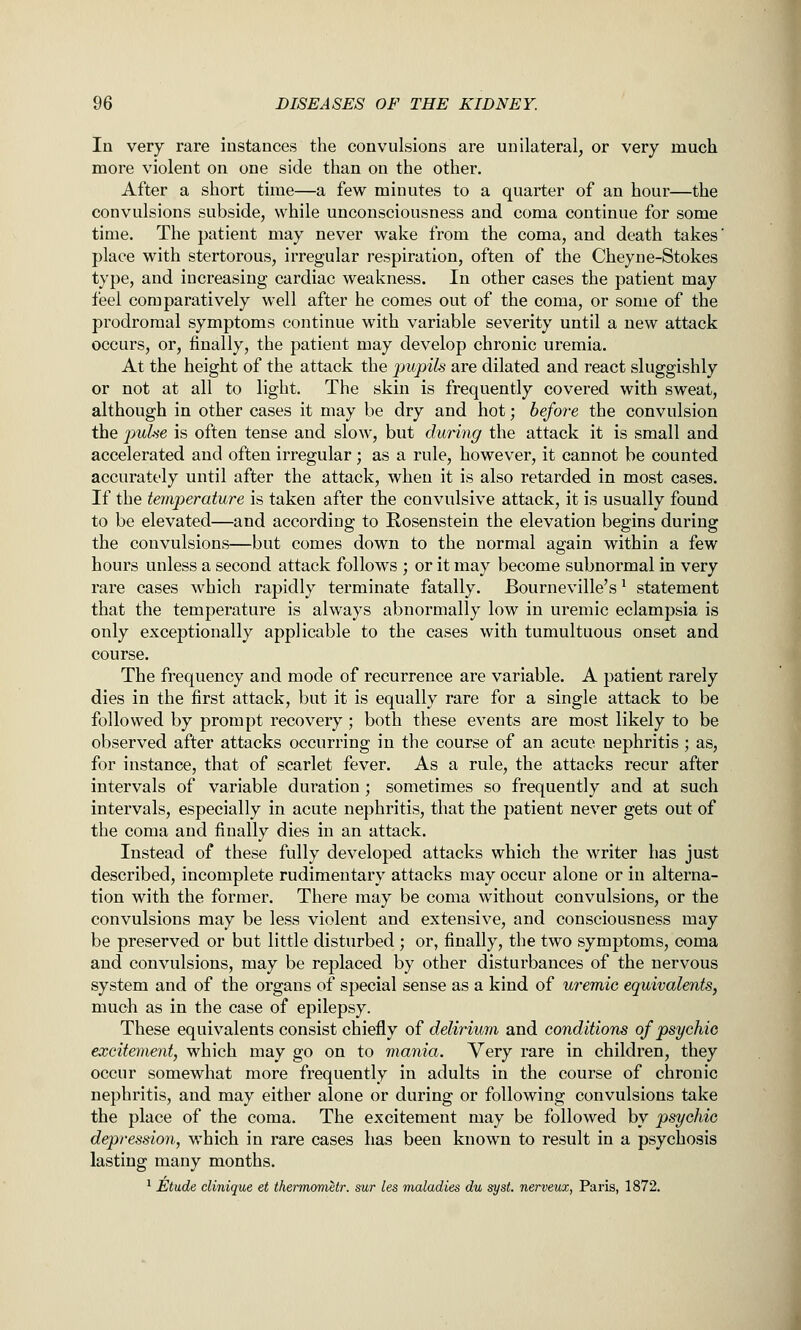 In very rare instances the convulsions are unilateral, or very much more violent on one side than on the other. After a short time—a few minutes to a quarter of an hour—the convulsions subside, while unconsciousness and coma continue for some time. The patient may never wake from the coma, and death takes' place with stertorous, irregular respiration, often of the Cheyne-Stokes type, and increasing cardiac weakness. In other cases the patient may feel comparatively well after he comes out of the coma, or some of the prodromal symptoms continue with variable severity until a new attack occurs, or, finally, the patient may develop chronic uremia. At the height of the attack the pupils are dilated and react sluggishly or not at all to light. The skin is frequently covered with sweat, although in other cases it may be dry and hot; before the convulsion the puhie is often tense and slow, but during the attack it is small and accelerated and often irregular; as a rule, however, it cannot be counted accurately until after the attack, when it is also retarded in most cases. If the temperature is taken after the convulsive attack, it is usually found to be elevated—and according to Rosenstein the elevation begins during the convulsions—but comes down to the normal again within a few hours unless a second attack follows ; or it may become subnormal in very rare cases which rapidly terminate fatally. Bourneville's ^ statement that the temperature is always abnormally low in uremic eclampsia is only exceptionally applicable to the cases with tumultuous onset and course. The frequency and mode of recurrence are variable. A patient rarely dies in the first attack, but it is equally rare for a single attack to be followed by prompt recovery ; both these events are most likely to be observed after attacks occurring in the course of an acute nephritis ; as, for instance, that of scarlet fever. As a rule, the attacks recur after intervals of variable duration; sometimes so frequently and at such intervals, especially in acute nephritis, that the patient never gets out of the coma and finally dies in an attack. Instead of these fully developed attacks which the writer has just described, incomplete rudimentary attacks may occur alone or in alterna- tion with the former. There may be coma without convulsions, or the convulsions may be less violent and extensive, and consciousness may be preserved or but little disturbed ; or, finally, the two symptoms, coma and convulsions, may be replaced by other disturbances of the nervous system and of the organs of special sense as a kind of uremic equivalents, much as in the case of epilepsy. These equivalents consist chiefly of delirium and conditions of psychic excitement, which may go on to mania. Very rare in children, they occur somewhat more frequently in adults in the course of chronic nephritis, and may either alone or during or following convulsions take the place of the coma. The excitement may be followed by psychic depression, which in rare cases has been known to result in a psychosis lasting many months. ^ Etude dinique et thermometr. sur les maladies du sysL nerveux, Paris, 1872.