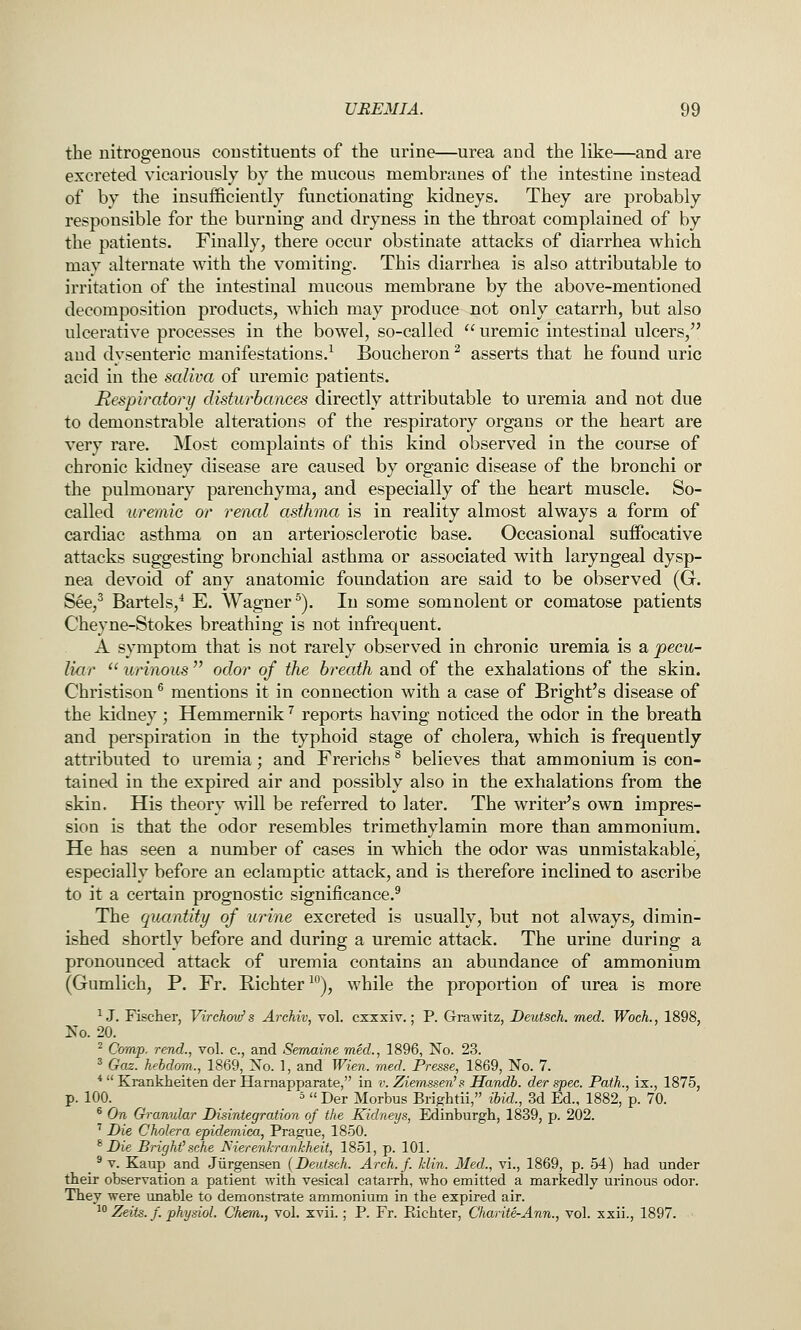 the nitrogenous constituents of the urine—urea and the like—and are excreted vicariously by the mucous merabranes of the intestine instead of by the insufficiently functionating kidneys. They are probably responsible for the burning and dryness in the throat complained of by the patients. Finally, there occur obstinate attacks of diarrhea which may alternate with the vomiting. This diarrhea is also attributable to irritation of the intestinal mucous membrane by the above-mentioned decomposition products, which may produce not only catarrh, but also ulcerative processes in the bowel, so-called uremic intestinal ulcers, and dysenteric manifestations.^ Boucheron ^ asserts that he found uric acid in the saliva of uremic patients. Respiratory disturbances directly attributable to uremia and not due to demonstrable alterations of the respiratory organs or the heart are very rare. Most complaints of this kind observed in the course of chronic kidney disease are caused by organic disease of the bronchi or the pulmonary parenchyma, and especially of the heart muscle. So- called uremic or renal asthma is in reality almost always a form of cardiac asthma on an arteriosclerotic base. Occasional suffocative attacks suggesting bronchial asthma or associated with laryngeal dysp- nea devoid of any anatomic foundation are said to be observed (G. S^e,^ Bartels,* E. Wagner^). In some somnolent or comatose patients Cheyne-Stokes breathing is not infrequent. A symptom that is not rarely observed in chronic uremia is a pecu- liar  urinous  odor of the breath and of the exhalations of the skin. Christison ^ mentions it in connection with a case of Bright's disease of the kidney; Hemmernik ^ reports having noticed the odor in the breath and perspiration in the typhoid stage of cholera, which is frequently attributed to uremia; and Frerichs ^ believes that ammonium is con- tained in the expired air and possibly also in the exhalations from the skin. His theory will be referred to later. The writer's own impres- sion is that the odor resembles trimethylamin more than ammonium. He has seen a number of cases in which the odor was unmistakable, especially before an eclamptic attack, and is therefore inclined to ascribe to it a certain prognostic significance.^ The quantity of urine excreted is usually, but not always, dimin- ished shortly before and during a uremic attack. The urine during a pronounced attack of uremia contains an abundance of ammonium (Gumlich, P. Fr. Richter^'^), while the proportion of iirea is more ^ J. Fischer, Virchov^ s Archiv, vol. cxxxiv.; P. Gi-awitz, Deutsch. med. Woch., 1898, No. 20. ^ Camp, rend., vol. c, and Semaine med., 1896, No. 23. 3 Gaz. hehdma., 1869, Xo. 1, and Wien. med. Presse, 1869, No. 7. *  Krankheiten der Harnapparate, in v. Ziemssen's Handb. der .spec. Path., ix., 1875, p. 100. 5 u jjgj. Morbus Bri^htii, ibid., 3d Ed., 1882, p. 70. ® On Granular Disintegration of the Kidneys, Edinburgh, 1839, p. 202. ^ Die Cholera epidemica, Prague, 1850. ^ Die Bright'sche JSierenhrankheit, 1851, p. 101. ^ V. Kaup and Jiirgensen (Deutsch. Arch. f. klin. Med., vi., 1869, p. 54) had under their observation a patient with vesical catarrh, who emitted a markedly urinous odor. They were unable to demonsti-ate ammonium in the expired air. ■•^ Zeits. f. physiol. Cherm., vol. xvii.; P. Fr. Eichter, Charite-Ann., vol. xxii., 1897.