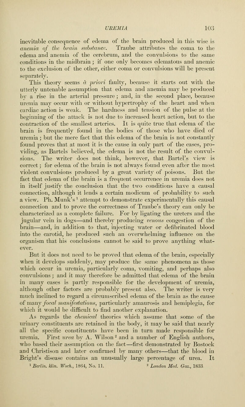 inevitable consequence of edema of the brain produced in this wise is anemia of the brain substance. Traube attributes the coma to the edema and anemia of the cerebrum, and the convulsions to the same conditions in the midbrain; if one only becomes edematous and anemic to the exclusion of the other, either coma or convulsions will be present separately. This theory seems a priori faulty, because it starts out with the utterly untenable assumption that edema and anemia may be produced bv a rise in the arterial pressure; and, in the second place, because uremia may occur with or without hypertrophy of the heart and when cardiac action is weak. The hardness and tension of the pulse at the beo^iunins' of the attack is not due to increased heart action, but to the contraction of the smallest arteries. It is quite true that edema of the brain is frequently found in the bodies of those who have died of uremia; but the mere fact that this edema of the brain is not constantly found proves that at most it is the cause in only part of the cases, pro- viding, as Bartels believed, the edema is not the result of the convul- sions. The writer does not think, however, that Bartel's view is correct; for edema of the brain is not always found even after the most violent convulsions produced by a great variety of poisons. But the fact that edema of the brain is a frequent occurrence in uremia does not in itself justify the conclusion that the two conditions have a causal connection, although it lends a certain modicum of probability to such a view. Ph. Munk's ^ attempt to demonstrate experimentally this causal connection and to prove the correctness of Traube's theory can only be characterized as a complete failure. For by ligating the ureters and the jugular vein in dogs—and thereby producing venous congestion of the brain—and, in addition to that, injecting water or defibrinated blood into the carotid, he produced such an overwhelming influence on the organism that his conclusions cannot be said to prove anything what- ever. But it does not need to be proved that edema of the brain, especially when it develops suddenly, may produce the same phenomena as those which occur in uremia, particularly coma, vomiting, and perhaps also convulsions; and it may therefore be admitted that edema of the brain in many cases is partly responsible for the development of uremia, although other factors are probably present also. The writer is very much inclined to regard a circumscribed edema of the brain as the cause of many/oca? manifestations, particularly amaurosis and hemiplegia, for which it would be difficult to find another explanation. As regards the chemical theories which assume that some of the urinary constituents are retained in the body, it may be said that nearly all the specific constituents have been in turn made responsible for uremia. First urea by A. Wilson ^ and a number of English authors, who based their assumption on the fact—first demonstrated by Bostock and Christison and later confirmed by many others—that the blood in Bright's disease contains an unusually large percentage of urea. It 1 Berlin. Uin. Woch., 1864, No. 11. ^ XoradoTi Med. Gaz., 1833.