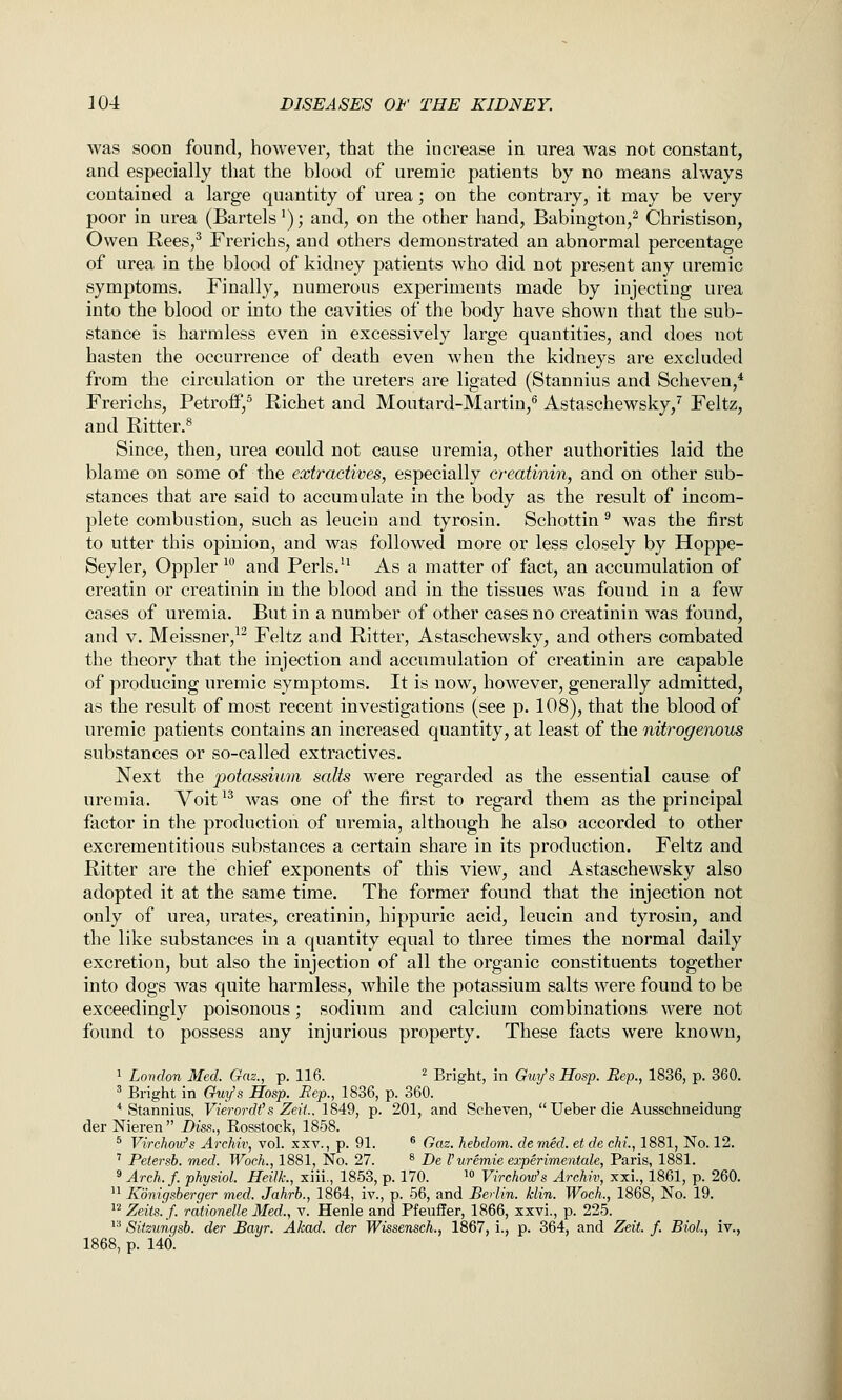 was soon found, however, that the increase in urea was not constant, and especially that the blood of uremic patients by no means always contained a large quantity of urea; on the contrary, it may be very poor in urea (Bartels'); and, on the other hand, Babington,^ Christison, Owen Rees,^ Frerichs, and others demonstrated an abnormal percentage of urea in the blood of kidney patients who did not present any uremic symptoms. Finally, numerous experiments made by injecting urea into the blood or into the cavities of the body have shown that the sub- stance is harmless even in excessively large quantities, and does not hasten the occurrence of death even when the kidneys are excluded from the circulation or the ureters are ligated (Stannius and Scheven,* Frerichs, Petroff,^ Richet and Moutard-Martin,^ Astaschewsky,'' Feltz, and Ritter.^ Since, then, urea could not cause uremia, other authorities laid the blame on some of the extractives, especially creatinin, and on other sub- stances that are said to accumulate in the body as the result of incom- plete combustion, such as leuciu and tyrosin. Schottin ^ was the first to utter this opinion, and was followed more or less closely by Hoppe- Seyler, Oppler ^° and Perls/^ As a matter of fact, an accumulation of creatin or creatinin in the blood and in the tissues was found in a few cases of uremia. But in a number of other cases no creatinin was found, and V. Meissner,^^ Feltz and Ritter, Astaschewsky, and others combated the theory that the injection and accumulation of creatinin are capable of producing uremic symptoms. It is now, however, generally admitted, as the result of most recent investigations (see p. 108), that the blood of uremic patients contains an increased quantity, at least of the nitrogenous substances or so-called extractives. Next the potassium salts were regarded as the essential cause of uremia. Voit ^^ was one of the first to regard them as the principal factor in the production of uremia, although he also accorded to other excrementitious substances a certain share in its production. Feltz and Ritter are the chief exponents of this view, and Astaschewsky also adopted it at the same time. The former found that the injection not only of urea, urates, creatinin, hippuric acid, leucin and tyrosin, and the like substances in a quantity equal to three times the normal daily excretion, but also the injection of all the organic constituents together into dogs was quite harmless, while the potassium salts were found to be exceedingly poisonous; sodium and calcium combinations were not found to possess any injurious property. These facts were known, 1 London Med. Gaz., p. 116. ^ Bright, in Guy's Hosp. Rep., 1836, p. 360. 5 Bright in Guy's Hosp. Eep., 1836, p. 360. ''Stannius, Vierordt's Zeit.. 1849, p. 201, and Scheven,  Ueber die Ausschneidung derNieren Diss., Rosstock, 1858. * Vircho'w's Archir, vol. xxv., p. 91. ® Gas. hebdom. de vied, et de chi, 1881, No. 12. ' Peiersb. med. Woch., 1881, No. 27. ® De I'uremie experimentale, Paris, 1881. 9 Arch.f. physiol. HeilL, xiii., 1853, p. 170. ^° Vtrchow's Archiv, xxi., 1861, p. 260.  Konigsberger med. Jahrb., 1864, iv., p. 56, and Berlin, klin. Woch., 1868, No. 19. ^^ Zeits.f. rationelle Med., v. Henle and Pfeuffer, 1866, xxvi., p. 225. '^ Sitzungsb. der Bayr. Akad. der Wissensch., 1867, i., p. 364, and Zeit. f. Biol., iv., 1868, p. 140.