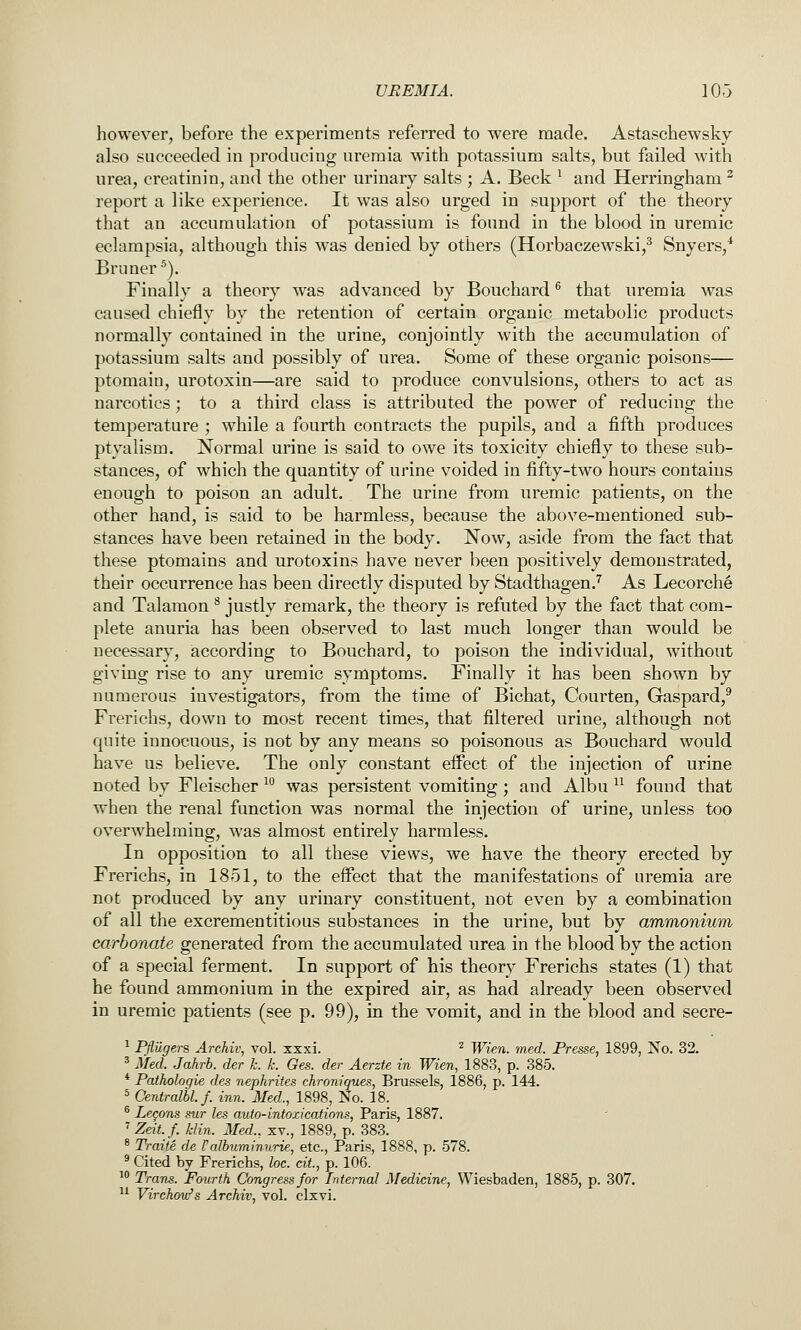 UREMIA. 10-3 however, before the experiments referred to were made. Astaschewsky also succeeded in producing uremia with potassium salts, but failed with urea, creatinin, and the other urinary salts ; A. Beck ^ and Herringham ^ report a like experience. It was also urged in support of the theory that an accumulation of potassium is found in the blood in uremic eclampsia, although this was denied by others (Horbaczewski,^ Snyers,* Bruner). Finally a theory was advanced by Bouchard ^ that uremia was caused chiefly by the retention of certain organic metabolic products normally contained in the urine, conjointly with the accumulation of potassium salts and possibly of urea. Some of these organic poisons— ptomain, urotoxin—are said to produce convulsions, others to act as narcotics; to a third class is attributed the power of reducing the temperature ; while a fourth contracts the pupils, and a fifth produces ptyalism. Normal urine is said to owe its toxicity chiefly to these sub- stances, of which the quantity of urine voided in fifty-two hours contains enough to poison an adult. The urine from uremic patients, on the other hand, is said to be harmless, because the above-mentioned sub- stances have been retained in the body. Now, aside from the fact that these ptomains and urotoxins have never been positively demonstrated, their occurrence has been directly disputed by Stadthagen.'' As Lecorche and Talamon ^ justly remark, the theory is refuted by the fact that com- plete anuria has been observed to last much longer than would be necessary, iaccording to Bouchard, to poison the individual, without giving rise to any uremic symptoms. Finally it has been shown by numerous investigators, from the time of Bichat, Courten, Gaspard,* Frerichs, down to most recent times, that filtered urine, although not quite innocuous, is not by any means so poisonous as Bouchard would have us believe. The only constant effect of the injection of urine noted by Fleischer ^^ was persistent vomiting ; and Albu ^^ found that when the renal function was normal the injection of urine, unless too overwhelming, was almost entirely harmless. In opposition to all these views, we have the theory erected by Frerichs, in 1851, to the effect that the manifestations of uremia are not produced by any urinary constituent, not even by a combination of all the excrementitious substances in the urine, but by ammonium carbonate generated from the accumulated urea in the blood by the action of a special ferment. In support of his theory Frerichs states (1) that he found ammonium in the expired air, as had already been observed in uremic patients (see p. 99), in the vomit, and in the blood and secre- ^ Pflugers Archiv, vol. xxxi. ^ Wien. med. Presse, 1899, No. 32. ^ Med. Jahrb. der k. k. Ges. der Aerzte in Wien, 1883, p. 385. * Pathologie des nephrites chroniques, Brussels, 1886, p. 144. = Centralbl.f. inn. Med., 1898, No. 18. ® Legons sur les auto-intoxications, Paris, 1887. ' Zeit.f. klin. Med., xv., 1889, p. 383. * Traite de Falbuminurie, etc., Paris, 1888, p. 578. ^ Cited by Frerichs, loc. cit, p. 106. ^^ Trans. Fourth Congress for Internal Medicine, Wiesbaden, 1885, p. 307. ^^ Virchov/s Archiv, vol. clxvi.