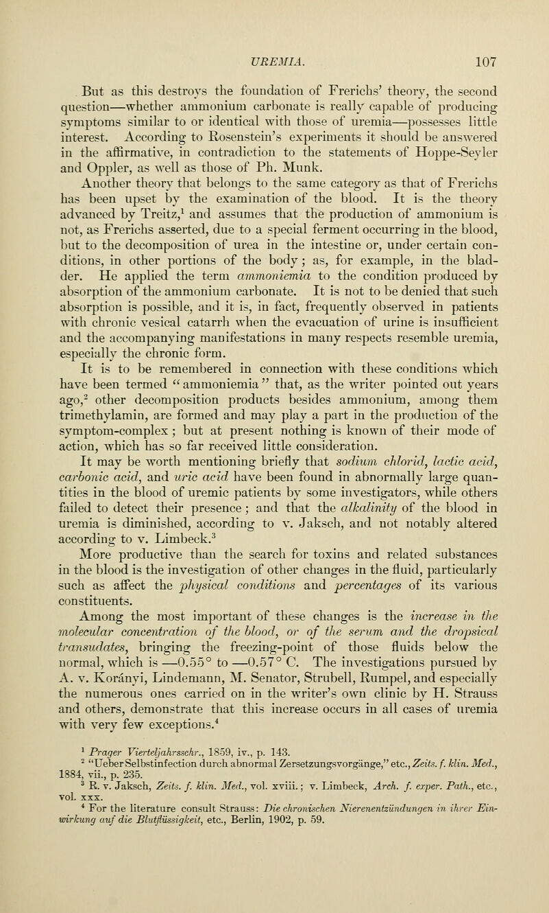 But as this destroys the foundation of Frerichs' theory, the second question—whether ammonium carbonate is really capable of producing symptoms similar to or identical with those of uremia—possesses little interest. According to Rosenstein's experiments it should be answered in the affirmative, in contradiction to the statements of Hoppe-Seyler and Oppler, as well as those of Ph. Munk. Another theory that belongs to the same category as that of Frerichs has been upset by the examination of the blood. It is the theory advanced by Treitz,^ and assumes that the production of ammonium is not, as Frerichs asserted, due to a special ferment occurring in the blood, but to the decomposition of urea in the intestine or, under certain con- ditions, in other portions of the body; as, for example, in the blad- der. He applied the term ammoniemia to the condition produced by absorption of the ammonium carbonate. It is not to be denied that such absorption is possible, and it is, in fact, frequently observed in patients with chronic vesical catarrh when the evacuation of urine is insufficient and the accompanying manifestations in many respects resemble uremia, especially the chronic form. It is to be remembered in connection with these conditions which have been termed  ammoniemia  that, as the writer pointed out years ago,^ other decomposition products besides ammonium, among them trimethylamin, are formed and may play a part in the production of the symptom-complex; but at present nothing is known of their mode of action, which has so far received little consideration. It may be worth mentioning briefly that sodium chlorid, lactic acid, carbonic acid, and uric acid have been found in abnormally large quan- tities in the blood of uremic patients by some investigators, while others failed to detect their presence; and that the alkalinity of the blood in uremia is diminished, according to v. Jaksch, and not notably altered according to v. Limbeck.^ More productive than the search for toxins and related substances in the blood is the investigation of other changes in the fluid, particularly such as affect the physical conditions and percentages of its various constituents. Among the most important of these changes is the increase in the molecular concentr^ation of the blood, or of the serum and the dropsical transudates, bringing the freezing-point of those fluids below the normal, which is —0.55° to —0.57° C. The investigations pursued by A. V. Koranyi, Lindemann, M. Senator, Strubell, Rumpel, and especially the numerous ones carried on in the writer's own clinic by H. Strauss and others, demonstrate that this increase occurs in all cases of uremia with very few exceptions.* ^ Prager Vierteljahrssehr., 1859, iv., p. 143. ^ UeberSelbstinfection durch abnormal Zersetzungsvorgange, etc., Zeits. f. klin. Med., 1884, vii., p. 235. ^ K. V. Jaksch, Zeits. f. klin. Med., vol. xviii.; v. Limbeck, Arch. f. exper. Path., etc., vol. XXX. * For the literature consult Strauss: Die chronischen NierenentzUndungen in ihrer Ein- wirkung auf die Blutfliissigkeit, etc., Berlin, 1902, p. 59.