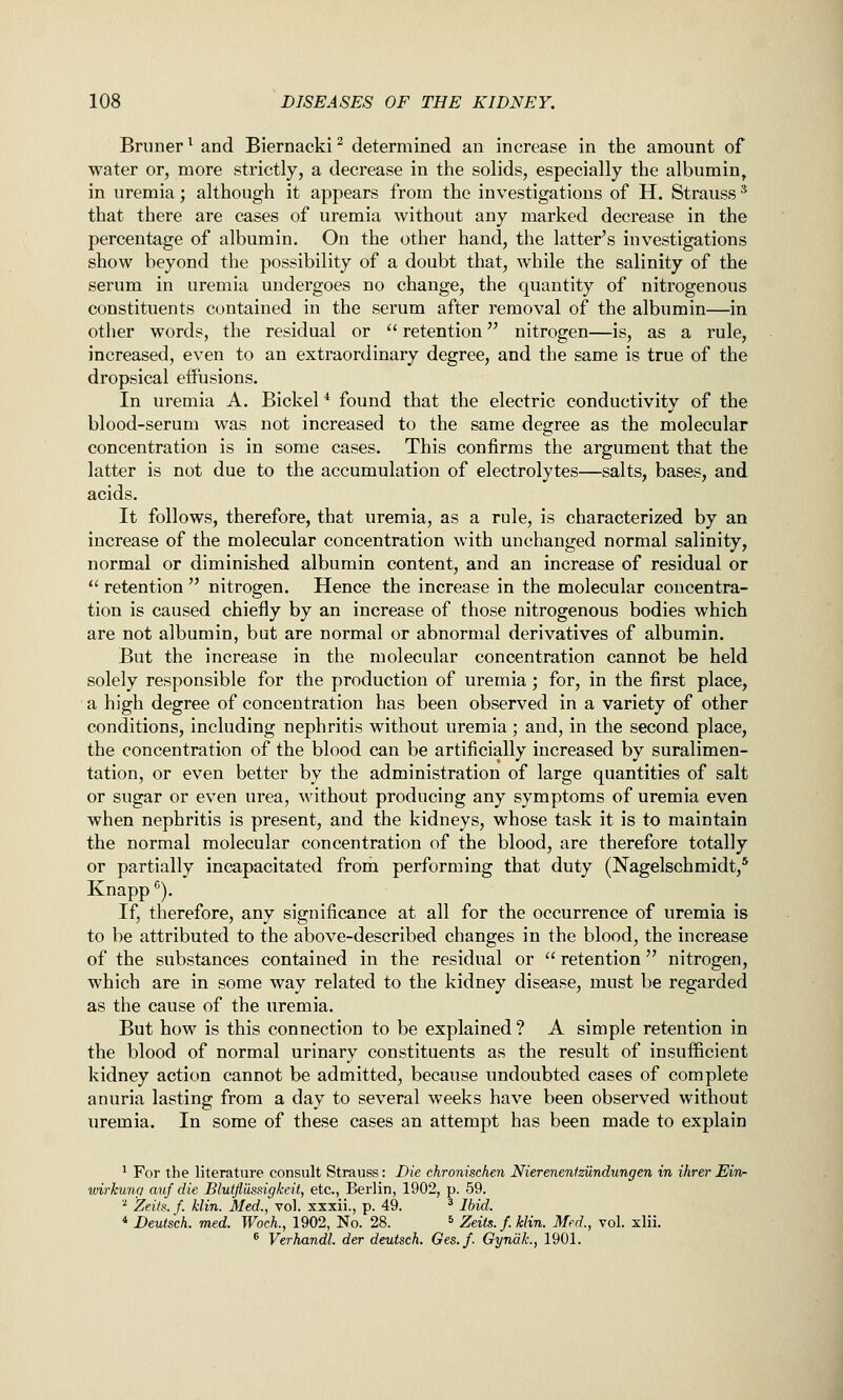 Bruner^ and Biernacki^ determined an increase in the amount of water or, more strictly, a decrease in the solids, especially the albumin, in uremia; although it appears from the investigations of H. Strauss ^ that there are cases of uremia without any marked decrease in the percentage of albumin. On the other hand, the latter's investigations show beyond the possibility of a doubt that, while the salinity of the serum in uremia undergoes no change, the quantity of nitrogenous constituents contained in the serum after removal of the albumin—in other words, the residual or '^ retention nitrogen—is, as a rule, increased, even to an extraordinary degree, and the same is true of the dropsical eiftisions. In uremia A. Bickel ^ found that the electric conductivity of the blood-serum was not increased to the same degree as the molecular concentration is in some cases. This confirms the argument that the latter is not due to the accumulation of electrolytes—salts, bases, and acids. It follows, therefore, that uremia, as a rule, is characterized by an increase of the molecular concentration with unchanged normal salinity, normal or diminished albumin content, and an increase of residual or  retention  nitrogen. Hence the increase in the molecular concentra- tion is caused chiefly by an increase of those nitrogenous bodies which are not albumin, but are normal or abnormal derivatives of albumin. But the increase in the molecular concentration cannot be held solely responsible for the production of uremia; for, in the first place, a high degree of concentration has been observed in a variety of other conditions, including nephritis without uremia ; and, in the second place, the concentration of the blood can be artificially increased by suralimen- tation, or even better by the administration of large quantities of salt or sugar or even urea, without producing any symptoms of uremia even when nephritis is present, and the kidneys, whose task it is to maintain the normal molecular concentration of the blood, are therefore totally or partially incapacitated from performing that duty (Nagelschmidt,* Knapp^). If, therefore, any significance at all for the occurrence of uremia is to be attributed to the above-described changes in the blood, the increase of the substances contained in the residual or  retention nitrogen, which are in some way related to the kidney disease, must be regarded as the cause of the uremia. But how is this connection to be explained ? A simple retention in the blood of normal urinary constituents as the result of insufficient kidney action cannot be admitted, because undoubted cases of complete anuria lasting from a day to several weeks have been observed without uremia. In some of these cases an attempt has been made to explain ' For the literature consult Strauss: Die chronischen Nierenenfziindungen in ihrer EItv- wirkunc/ auf die Blutfiiissigkett, etc., Berlin, 1902, p. 59. ''■ Zeiis. f. klin. Med., vol. xxxii., p. 49. * Ibid. * Deutsch. med. WocL, 1902, No. 28. ^ Zeits.f.Min. Med., vol. xlii. * Verhandl. der deutsch. Ges.f. Gyndk., 1901.