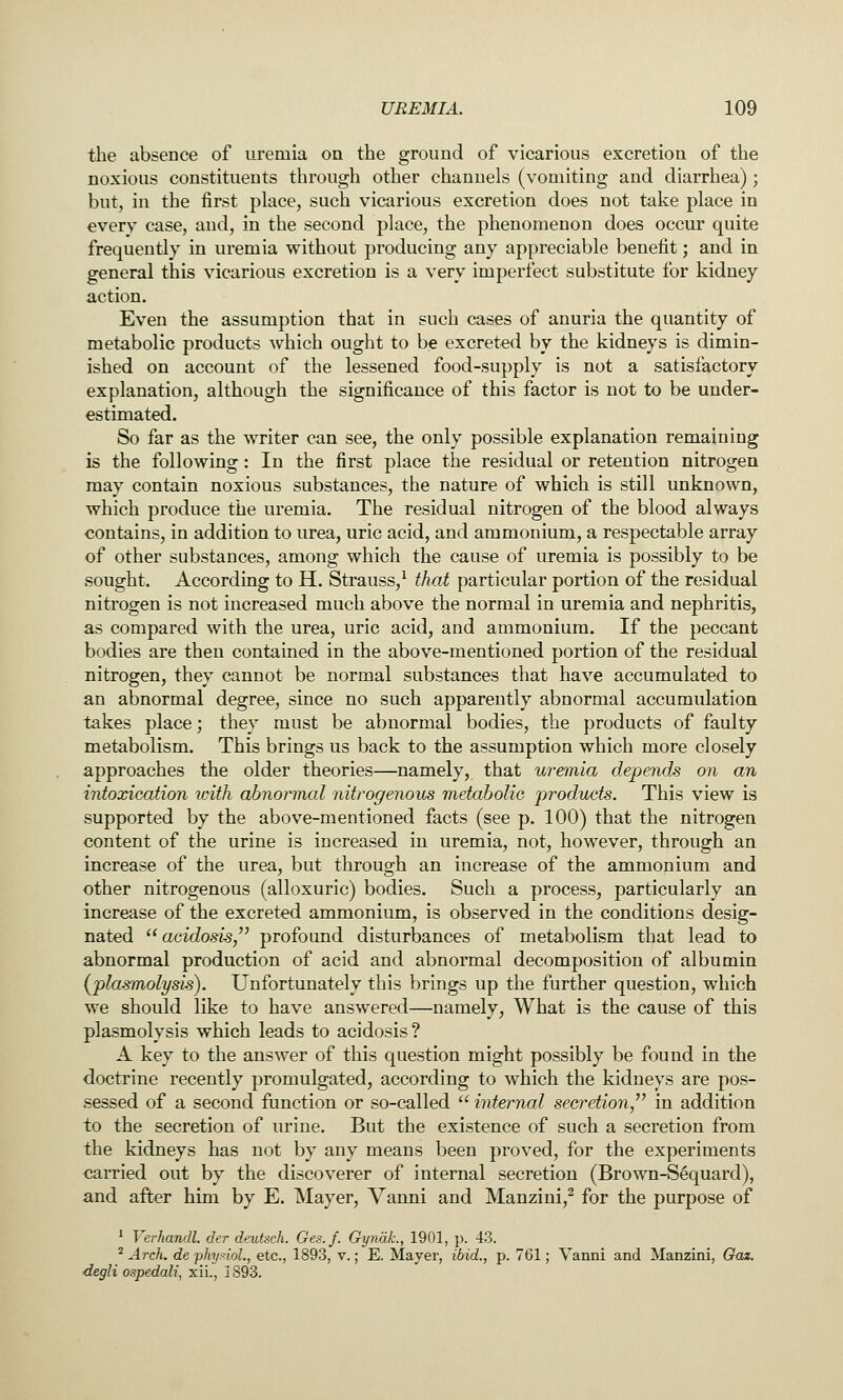 the absence of uremia on the ground of vicarious excretion of the noxious constituents through other channels (vomiting and diarrhea); but, in the first place, such vicarious excretion does not take place in every case, and, in the second place, the phenomenon does occur quite frequently in uremia without producing any appreciable benefit; and in general this vicarious excretion is a very imperfect substitute for kidney action. Even the assumption that in such cases of anuria the quantity of metabolic products which ought to be excreted by the kidneys is dimin- ished on account of the lessened food-supply is not a satisfactory explanation, although the significance of this factor is not to be under- estimated. So far as the writer can see, the only possible explanation remaining is the following: In the first place the residual or retention nitrogen may contain noxious substances, the nature of which is still unknown, which produce the uremia. The residual nitrogen of the blood always contains, in addition to urea, uric acid, and ammonium, a respectable array of other substances, among which the cause of uremia is possibly to be sought. According to H. Strauss,^ that particular portion of the residual nitrogen is not increased much above the normal in uremia and nephritis, as compared with the urea, uric acid, and ammonium. If the peccant bodies are then contained in the above-mentioned portion of the residual nitrogen, they cannot be normal substances that have accumulated to an abnormal degree, since no such apparently abnormal accumulation takes place; they must be abnormal bodies, the products of faulty metabolism. This brings us back to the assumption which more closely approaches the older theories—namely, that uremia depends on an intoxication ivith abnormal nitrogenous metabolic products. This view is supported by the above-mentioned facts (see p. 100) that the nitrogen content of the urine is increased in uremia, not, however, through an increase of the urea, but through an increase of the ammonium and other nitrogenous (alloxuric) bodies. Such a process, particularly an increase of the excreted ammonium, is observed in the conditions desig- nated acidosis,^' profound disturbances of metabolism that lead to abnormal production of acid and abnormal decomposition of albumin (plasmolysis). Unfortunately this brings up the further question, which we should like to have answered—namely, What is the cause of this plasmolysis which leads to acidosis? A key to the answer of this question might possibly be found in the doctrine recently promulgated, according to which the kidneys are pos- sessed of a second function or so-called  internal secretion/' in addition to the secretion of urine. But the existence of such a secretion from the kidneys has not by any means been proved, for the experiments carried out by the discoverer of internal secretion (Brown-S6quard), a,nd after him by E. Mayer, Vanni and Manzini,^ for the purpose of ' Verhandl. der deutsch. Ges.f. GyndL, 1901, p. 43. ^ Arch, de phynoL, etc., 1893, v.; E. Mayer, ibid., p. 761; Vanni and Manzini, Gaz. degli ospedali, xii., 1893.