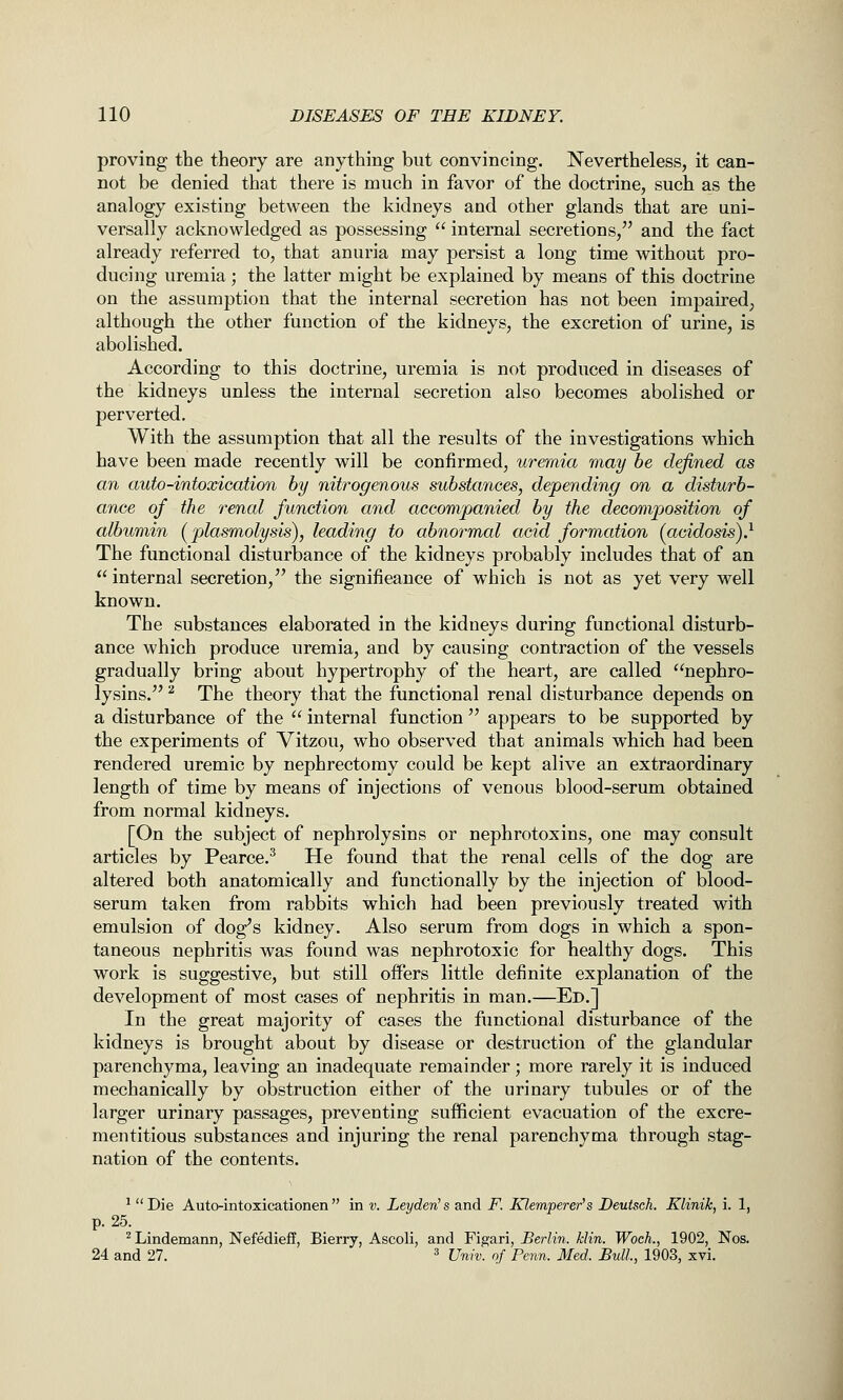 proving the theory are anything but convincing. Nevertheless, it can- not be denied that there is much in favor of the doctrine, such as the analogy existing between the kidneys and other glands that are uni- versally acknowledged as possessing  internal secretions, and the fact already referred to, that anuria may persist a long time without pro- ducing uremia; the latter might be explained by means of this doctrine on the assumption that the internal secretion has not been impaired, although the other function of the kidneys, the excretion of urine, is abolished. According to this doctrine, uremia is not produced in diseases of the kidneys unless the internal secretion also becomes abolished or perverted. With the assumption that all the results of the investigations which have been made recently will be confirmed, uremia may be defined as an auto-intoxication by nitrogenous substances, depending on a disturb- ance of the renal function and accompanied by the decomposition of albumin (^plasmolysis), leading to abnormal acid formation (acidosis)} The functional disturbance of the kidneys probably includes that of an  internal secretion, the significance of which is not as yet very well known. The substances elaborated in the kidneys during functional disturb- ance which produce uremia, and by causing contraction of the vessels gradually bring about hypertrophy of the heart, are called nephro- lysins. ^ The theory that the functional renal disturbance depends on a disturbance of the  internal function  appears to be supported by the experiments of Vitzou, who observed that animals which had been rendered uremic by nephrectomy could be kept alive an extraordinary length of time by means of injections of venous blood-serum obtained from normal kidneys. [On the subject of nephrolysins or nephrotoxins, one may consult articles by Pearce.^ He found that the renal cells of the dog are altered both anatomically and functionally by the injection of blood- serum taken from rabbits which had been previously treated with emulsion of dog's kidney. Also serum from dogs in which a spon- taneous nephritis was found was nephrotoxic for healthy dogs. This work is suggestive, but still offers little definite explanation of the development of most cases of nephritis in man.—Ed.] In the great majority of cases the functional disturbance of the kidneys is brought about by disease or destruction of the glandular parenchyma, leaving an inadequate remainder; more rarely it is induced mechanically by obstruction either of the urinary tubules or of the larger urinary passages, preventing sufficient evacuation of the excre- mentitious substances and injuring the renal parenchyma through stag- nation of the contents. ^ Die Autointoxicationen in v. Leyden's and F. Klemperer's Deutsch. Klinik, i. 1, p. 25. ^ Lindemann, NefediefF, Bierry, Ascoli, and Figari, Berlin, klin. WocL, 1902, Nos. 24 and 27. ^ Univ. of Fenn. Med. Bull., 1903, xvi.