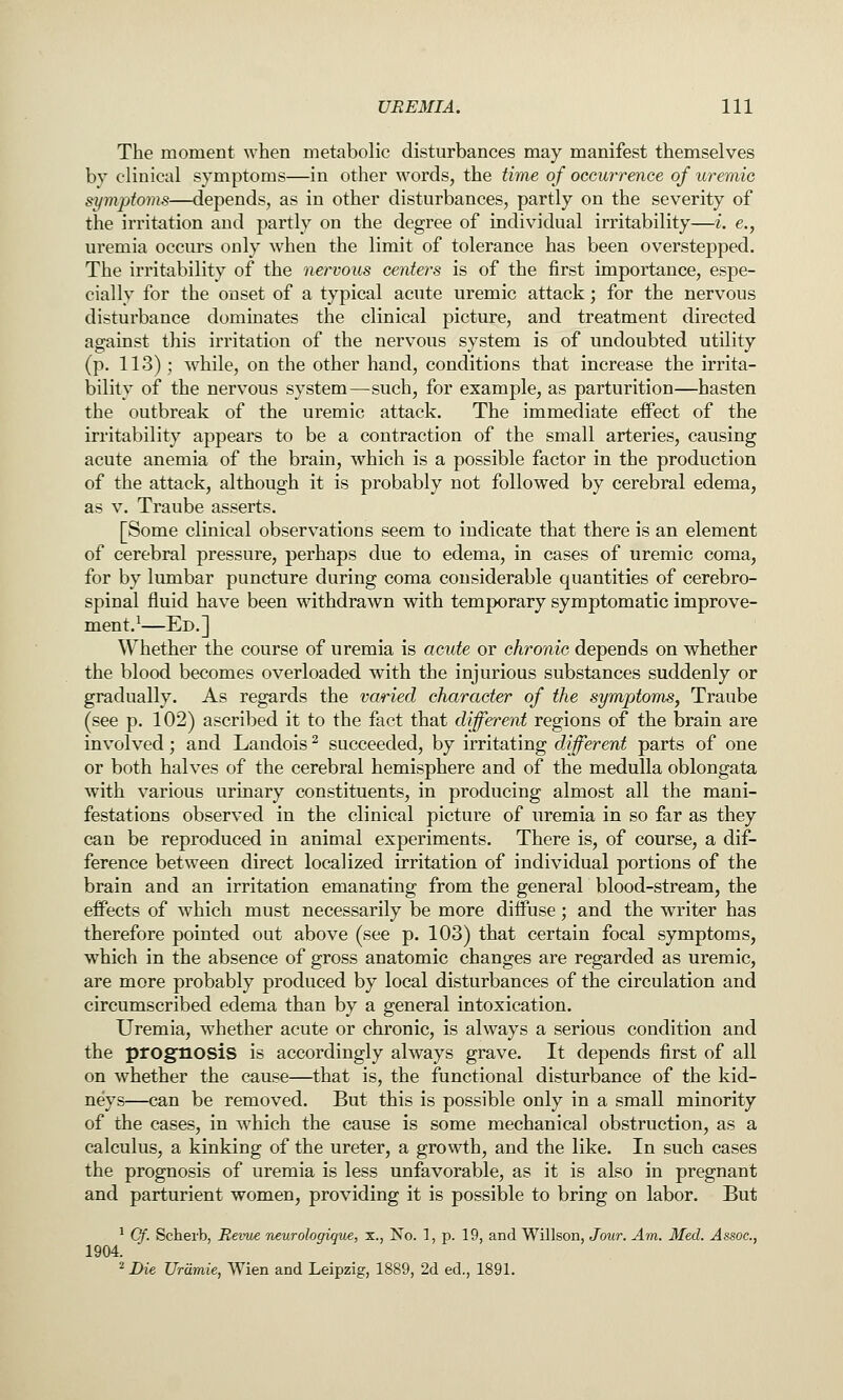 The moment when metabolic disturbances may manifest themselves by clinical symptoms—in other words, the time of occurrence of uremic sipnptoms—depends, as in other disturbances, partly on the severity of the irritation and partly on the degree of individual irritability—i. e., uremia occurs only when the limit of tolerance has been overstepped. The irritability of the nervous centers is of the first importance, espe- cially for the onset of a typical acute uremic attack; for the nervous disturbance dominates the clinical picture, and treatment directed against this irritation of the nervous system is of undoubted utility (p. 113) ; while, on the other hand, conditions that increase the irrita- bility of the nervous system—such, for example, as parturition—hasten the outbreak of the uremic attack. The immediate effect of the irritability appears to be a contraction of the small arteries, causing acute anemia of the brain, which is a possible factor in the production of the attack, although it is probably not followed by cerebral edema, as V. Traube asserts. [Some clinical observations seem to indicate that there is an element of cerebral pressure, perhaps due to edema, in cases of uremic coma, for by lumbar puncture during coma considerable quantities of cerebro- spinal fluid have been withdrawn with temporary symptomatic improve- ment.^—Ed.] Whether the course of uremia is acute or chronic depends on whether the blood becomes overloaded with the injurious substances suddenly or gradually. As regards the varied character of the symptoms, Traube (see p. 102) ascribed it to the fact that different regions of the brain are involved; and Landois ^ succeeded, by irritating different parts of one or both halves of the cerebral hemisphere and of the medulla oblongata with various urinary constituents, in producing almost all the mani- festations observed in the clinical picture of uremia in so far as they can be reproduced in animal experiments. There is, of course, a dif- ference between direct localized irritation of individual portions of the brain and an irritation emanating from the general blood-stream, the effects of which must necessarily be more diffuse; and the writer has therefore pointed out above (see p. 103) that certain focal symptoms, which in the absence of gross anatomic changes are regarded as uremic, are more probably produced by local disturbances of the circulation and circumscribed edema than by a general intoxication. Uremia, whether acute or chronic, is always a serious condition and the prognosis is accordingly always grave. It depends first of all on whether the cause—that is, the functional disturbance of the kid- neys—can be removed. But this is possible only in a small minority of the cases, in which the cause is some mechanical obstruction, as a calculus, a kinking of the ureter, a growth, and the like. In such cases the prognosis of uremia is less unfavorable, as it is also in pregnant and parturient women, providing it is possible to bring on labor. But ^ Cy. Scherb, Revue neurologique, x., No. 1, p. 19, and Willson, Jour. Am. Med. Assoc, 1904. ^ Die Urdmie, Wien and Leipzig, 1889, 2d ed., 1891.