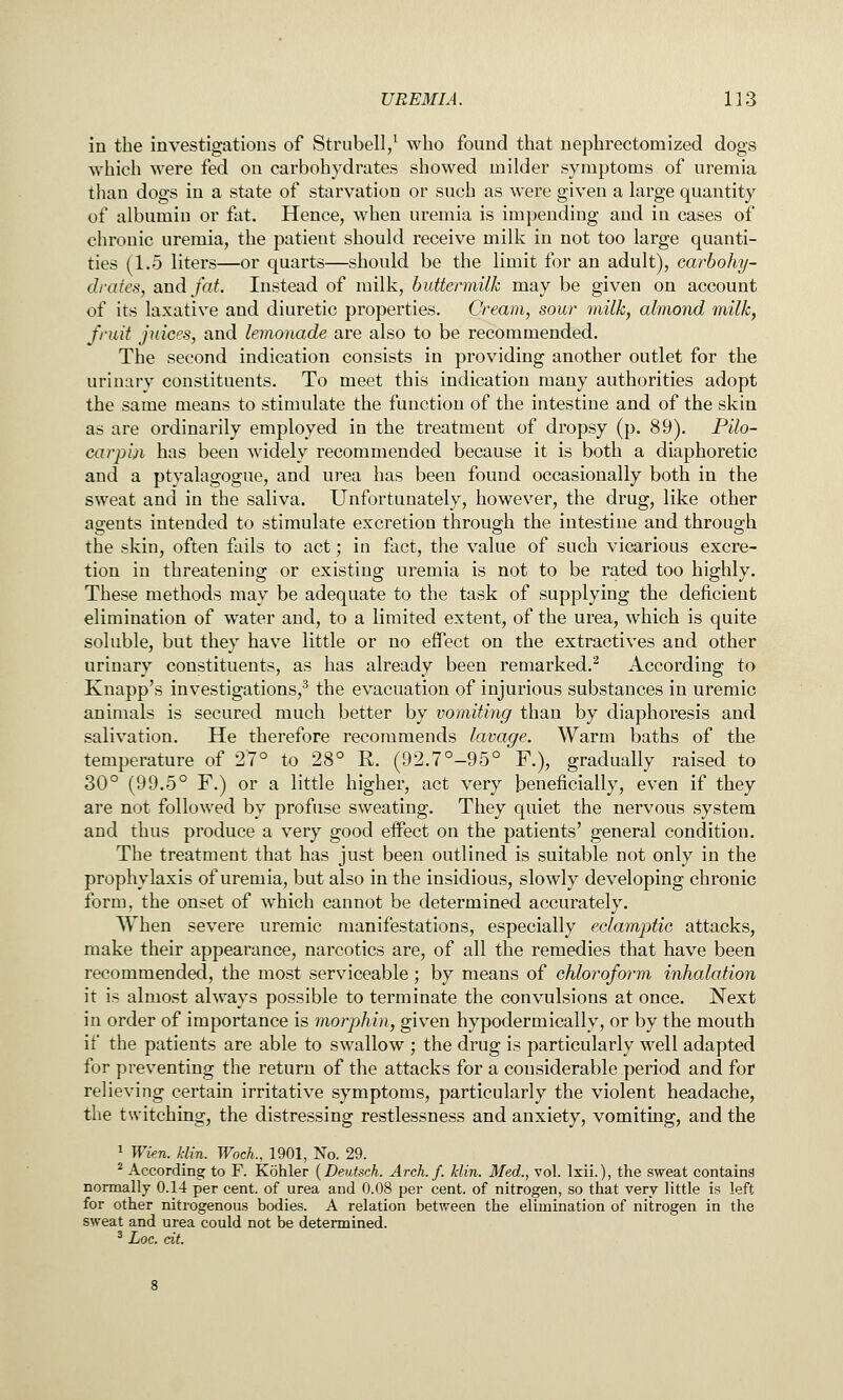 in the investigations of Strubell/ who found that nephrectomized dogs which were fed on carbohydrates showed milder symptoms of uremia than dogs in a state of starvation or such as were given a large quantity of albumin or fat. Hence, when uremia is impending and in cases of chronic uremia, the patient should receive milk in not too large quanti- ties (1.5 liters—or quarts—should be the limit for an adult), carbohy- drates, and fat. Instead of milk, buttermilk may be given on account of its laxative and diuretic properties. Cream, sour milk, almond milk, fruit juices, and lemonade are also to be recommended. The second indication consists in providing another outlet for the urinary constituents. To meet this indication many authorities adopt the same means to stimulate the function of the intestine and of the skin as are ordinarily employed in the treatment of dropsy (p. 89). JPilo- carjiin has been widely recommended because it is both a diaphoretic and a ptyalagogue, and urea has been found occasionally both in the sweat and in the saliva. Unfortunately, however, the drug, like other agents intended to stimulate excretion through the intestine and through the skin, often fails to act; in fact, the value of such vicarious excre- tion in threatening or existing uremia is not to be rated too highly. These methods may be adequate to the task of supplying the deficient elimination of water and, to a limited extent, of the urea, which is quite soluble, but they have little or no effect on the extractives and other urinary constituents, as has already been remarked.^ According to Knapp's investigations,^ the evacuation of injurious substances in uremic animals is secured much better by vomiting than by diaphoresis and salivation. He therefore recommends lavage. Warm baths of the temperature of 27° to 28° R. (92.7°-95° F.), gradually raised to 30° (99.5° F.) or a little higher, act very beneficially, even if they are not followed by profuse sweating. They quiet the nervous system and thus produce a very good effect on the patients' general condition. The treatment that has just been outlined is suitable not only in the prophylaxis of uremia, but also in the insidious, slowly developing chronic form, the onset of which cannot be determined accurately. When severe uremic manifestations, especially eclamptic attacks, make their appearance, narcotics are, of all the remedies that have been recommended, the most serviceable; by means of chloroform inhalation it is almost always possible to terminate the convulsions at once. Next in order of importance is morphin, given hypodermically, or by the mouth if the patients are able to swallow ; the drug is particularly well adapted for preventing the return of the attacks for a considerable period and for relieving certain irritative symptoms, particularly the violent headache, the twitching, the distressing restlessness and anxiety, vomiting, and the 1 Wkn. klin. Wock, 1901, No. 29. ^ According to F. Kohler {Deutsch. Arch. f. klin. Med., vol. Ixii.), the sweat containg normally 0.14 per cent, of urea and 0.08 per cent, of nitrogen, so that very little is left for other nitrogenous bodies. A relation between the elimination of nitrogen in the sweat and urea could not be determined. ^ Loc. cit.