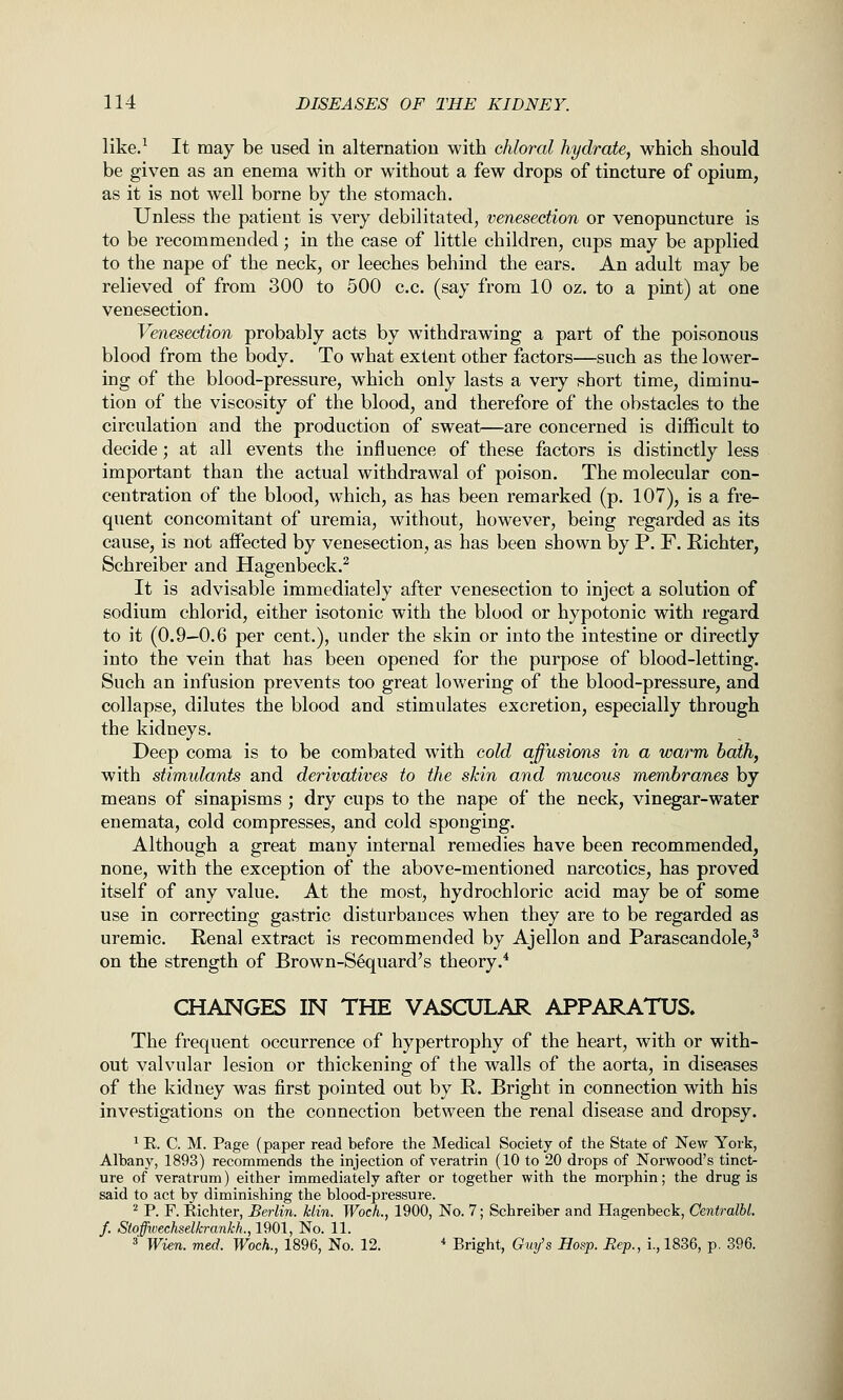 like/ It may be used in alternation with chloral hydrate, which should be given as an enema with or without a few drops of tincture of opium, as it is not well borne by the stomach. Unless the patient is very debilitated, venesection or venopuncture is to be recommended; in the case of little children, cups may be applied to the nape of the neck, or leeches behind the ears. An adult may be relieved of from 300 to 500 c.c. (say from 10 oz. to a pint) at one venesection. Venesection probably acts by withdrawing a part of the poisonous blood from the body. To what extent other factors—such as the lower- ing of the blood-pressure, which only lasts a very short time, diminu- tion of the viscosity of the blood, and therefore of the obstacles to the circulation and the production of sweat—are concerned is difficult to decide; at all events the influence of these factors is distinctly less important than the actual withdrawal of poison. The molecular con- centration of the blood, which, as has been remarked (p. 107), is a fre- quent concomitant of uremia, without, however, being regarded as its cause, is not affected by venesection, as has been shown by P. F. Richter, Schreiber and Hagenbeck.^ It is advisable immediately after venesection to inject a solution of sodium chlorid, either isotonic with the blood or hypotonic with regard to it (0.9—0.6 per cent.), under the skin or into the intestine or directly into the vein that has been opened for the purpose of blood-letting. Such an infusion prevents too great lowering of the blood-pressure, and collapse, dilutes the blood and stimulates excretion, especially through the kidneys. Deep coma is to be combated with cold affusions in a warm bath, with stimulants and derivatives to the skin and mucous membranes by means of sinapisms ; dry cups to the nape of the neck, vinegar-water enemata, cold compresses, and cold sponging. Although a great many internal remedies have been recommended, none, with the exception of the above-mentioned narcotics, has proved itself of any value. At the most, hydrochloric acid may be of some use in correcting gastric disturbances when they are to be regarded as uremic. Renal extract is recommended by Ajellon and Parascandole,' on the strength of Brown-S6quard's theory.* CHANGES IN THE VASCULAR APPARATUS. The frequent occurrence of hypertrophy of the heart, with or with- out valvular lesion or thickening of the walls of the aorta, in diseases of the kidney was first pointed out by R. Bright in connection with his investigations on the connection between the renal disease and dropsy. ^ E. C. M. Page (paper read before the Medical Society of the State of New York, Albany, 1893) recommends the injection of veratrin (10 to 20 drops of Norwood's tinct- ure of veratrum) either immediately after or together with the morphin; the drug is said to act by diminishing the blood-pressure. ^ P. F. Eichter, Berlin. Min. Woch., 1900, No. 7; Schreiber and Hagenbeck, Centralbl. f. Sioffwechselkrankh., 1901, No. 11. 3' Wien. med. Woch., 1896, No. 12. * Bright, Guy's Hasp. Rep., i., 1836, p. 396.