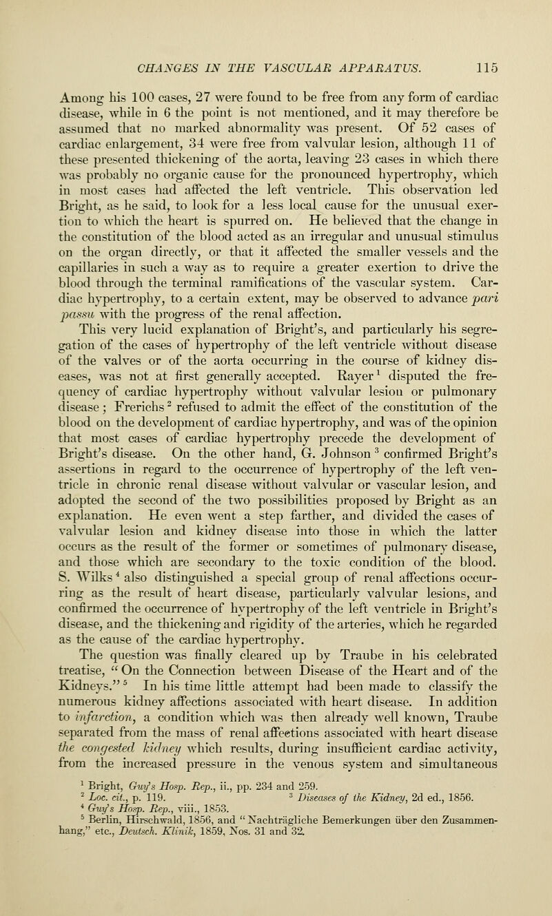 Among bis 100 cases, 27 were found to be free from any form of cardiac disease, while in 6 the point is not mentioned, and it may therefore be assumed that no marked abnormality was present. Of 52 cases of cardiac enlargement, 34 were free from valvular lesion, although 11 of these presented thickening of the aorta, leaving 23 cases in which there was probably no organic cause for the pronounced hypertrophy, which in most cases had affected the left ventricle. This observation led Bright, as he said, to look for a less local cause for the unusual exer- tion to which the heart is spurred on. He believed that the change in the constitution of the blood acted as an irregular and unusual stimulus on the organ directly, or that it affected the smaller vessels and the capillaries in such a way as to require a greater exertion to drive the blood through the terminal ramifications of the vascular system. Car- diac hypertrophy, to a certain extent, may be observed to advance pari passu with the progress of the renal affection. This very lucid explanation of Bright's, and particularly his segre- gation of the cases of hypertrophy of the left ventricle without disease of the valves or of the aorta occurring in the course of kidney dis- eases, was not at first generally accepted. Hayer ^ disputed the fre- quency of cardiac hypertrophy without valvular lesiou or pulmonary disease; Frerichs ^ refused to admit the effect of the constitution of the blood on the development of cardiac hypertrophy, and was of the opinion that most cases of cardiac hypertrophy precede the development of Bright's disease. On the other hand, G. Johnson ^ confirmed Bright's assertions in regard to the occurrence of hypertrophy of the left ven- tricle in chronic renal disease without valvular or vascular lesion, and adopted the second of the two possibilities proposed by Bright as an explanation. He even went a step farther, and divided the cases of valvular lesion and kidney disease into those in which the latter occurs as the result of the former or sometimes of pulmonary disease, and those which are secondary to the toxic condition of the blood. S. Wilks * also distinguished a special group of renal affections occur- ring as the result of heart disease, particularly valvular lesions, and confirmed the occurrence of hypertrophy of the left ventricle in Bright's disease, and the thickening and rigidity of the arteries, which he regarded as the cause of the cardiac hypertrophy. The question was finally cleared up by Traube in his celebrated treatise,  On the Connection between Disease of the Heart and of the Kidneys. ^ In his time little attempt had been made to classify the numerous kidney affections associated with heart disease. In addition to infarction, a condition which was then already well known, Traube separated from the mass of renal affections associated with heart disease the congested kidney which results, during insufficient cardiac activity, from the increased pressure in the venous system and simultaneous 1 Bright, Guy's Hosp. Rep., ii., pp. 234 and 259. ^ Loc. cit., p. 119. ^ Diseases of the Kidney, 2d ed., 1856. * Guy's Hosp. Rep., viii., 1853. ^ Berlin, Hirschwald, 1856, and  Nachtragliche Bemerkungen iiber den Zusammen- hang, etc., Deutsch. Klinik, 1859, Nos. 31 and 32.