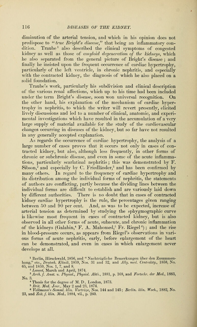 diminution of the arterial tension, and which in his opinion does not predispose to  true Bright's disease,^' that being an inflammatory con- dition. Traube^ also described the clinical symptoms of congested kidney as well as those of amyloid degeneration of the kidneys, which he also separated from the general picture of Bright's disease ; and finally he insisted upon the frequent occurrence of cardiac hypertrophy, particularly of the left ventricle, in chronic nephritis, and especially with the contracted kidney, the diagnosis of which he also placed on a solid foundation. Traube's work, particularly his subdivision and clinical description of the various renal affections, which up to his time had been included under the term Bright's disease, soon won universal recognition. On the other hand, his explanation of the mechanism of cardiac hyper- trophy in nephritis, to which the writer will revert presently, elicited lively discussions and led to a number of clinical, anatomic, and experi- mental investigations which have resulted in the accumulation of a very large supply of material available for the study of the cardiovascular changes occurring in diseases of the kidney, but so far have not resulted in any generally accepted explanation. As regards the occurrence of cardiac hypertrophy, the analysis of a large number of cases proves that it occurs not only in cases of con- tracted kidney, but also, although less frequently, in other forms of chronic or subchronic disease, and even in some of the acute inflamma- tions, particularly scarlatinal nephritis; this was demonstrated by F. Sibson,^ and especially by C. Friedlander,^ and has been confirmed by many others. In regard to the frequency of cardiac hypertrophy and its distribution among the individual forms of nephritis, the statements of authors are conflicting, partly because the dividing lines between the individual forms are difficult to establish and are variously laid down by different authorities. There is no doubt that in cases of contracted kidney cardiac hypertrophy is the rule, the percentages given ranging between 50 and 90 per cent. And, as was to be expected, increase of arterial tension as determined by studying the sphygmographic curve is likewise most frequent in cases of contracted kidney, but is also observed in all other forms of acute, subacute, and chronic inflammation of the kidneys (Galabin,* F. A. Mahomed,^ Fr. Riegel ^); and the rise in blood-pressure occurs, as appears from Eiegel's observations in vari- ous forms of acute nephritis, early, before epiargement of the heart can be demonstrated, and even in cases in which enlargement never develops at all. ^ Berlin, Hirschwald, 1856, and  NachtrUg^liche Bemerkungen iiber den Zusammen- hang, etc., Deutsch. Klinik, 1859, Nos. 31 and 32, and Allg. med. Centralztg., 1858, No. 65, and 1859, Nos. 1, 7, and 8. '^ Lancet, March and April, 1874. ^Arch.f. Anat. u. Physiol., Physiol. Abth., 1881, p. 168, and Fortschr. der Med., 1883, No. 3. * Thesis for the degree of M. D., London, 1873. * Brit. Med. Jour., May 2 and 23, 1874. ® Volkmann's Samml. klin. Vortrdge, Nos. 144 and 145: Berlin, klin. Woch., 1882, No. 23, and Zeit.f. klin. Med., 1884, vii., p. 260.