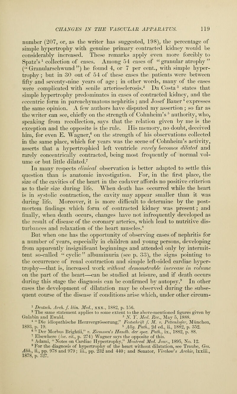 number (207, or, as the writer has suggested, 198), the percentage of simple hypertrophy with genuine primary contracted kidney would be considerably increased. These remarks apply even more forcibly to Spatz's ^ collection of cases. Among 54 cases of  granular atrophy  ( Grandarschwund ) he found 4, or 7 per cent., with simple hyper- trophy ; but in 30 out of 54 of these cases the patients were between fifty and seventy-nine years of age; in other words, many of the cases were complicated with senile arteriosclerosis.^ Da Costa ^ states that simple hypertrophy predominates in cases of contracted kidney, and the eccentric form in parenchymatous nephritis ; and Josef Bauer * expresses the same opinion. A few authors have disputed my assertion ; so far as the writer can see, chiefly on the strength of Cohnheim's ^ authority, who, speaking from recollection, says that the relation given by me is the exception and the opposite is the rule. His memory, no doubt, deceived him, for even E. Wagner,*' on the strength of his observations collected in the same place, which for years was the scene of Cohnheim's activity, asserts that a hypertrophied left ventricle rarely becomes dilated and rarely concentrically contracted, being most frequently of normal vol- ume or but little dilated.^ In many respects clinical observation is better adapted to settle this question than is anatomic investigation. For, in the first place, the size of the cavities of the heart in the cadaver affords no positive criterion as to their size during life. When death has occurred while the heart is in systolic contraction, the cavity may appear smaller than it was during life. Moreover, it is more difficult to determine by the post- mortem findings which form of contracted kidney was present; and finally, when death occurs, changes have not infrequently developed as the result of disease of the coronary arteries, which lead to nutritive dis- turbances and relaxation of the heart muscles.^ But when one has the opportunity of observing cases of nephritis for a number of years, especially in children and young persons, developing from apparently insignificant beginnings and attended only by intermit- tent so-called  cyclic  albuminuria (see p. 33), the signs pointing to the occurrence of renal contraction and simple left-sided cardiac hyper- trophy—that is, increased work loithout demonstrable increase in volume on the part of the heart—can be studied at leisure, and if death occurs during this stage the diagnosis can be confirmed by autopsy.^ In other cases the development of dilatation may be observed during the subse- quent course of the disease if conditions arise which, under other circum- 1 Deutsch. Arch. f. klin. Med., xxx., 1882, p. 156. ^ The same statement applies to some extent to the above-mentioned figures given by Galabin and Ewald. » N. Y. Med. Rec, May 5, 1888. *  Die idiopathische Herzvergrosserung, Festschrift f. M. v. Pettenkofer, Miinchen, 1893, p. 19. 5 j^iig_ p^il^^ 2d ed., ii., 1882, p. 352. ^  Der Morbus Brightii, v. Ziemssen's Handb. der spec. Path., ix., 1882, p. 88. '' Elsewhere {he. cit., p. 274) Wagner says the opposite of this. * Adami,  Notes on Cardiac Hypertrophy, Montreal Med. Jour., 1895, No. 12. ^ For the diagnosis of hypertrophy of the heart without dilatation, see Traube, Ge.s. Abh., ii., pp. 978 and 979 ; iii., pp. 232 and 440; and Senator, Virchow's Archiv, Ixxiii., 1878, p. 327.