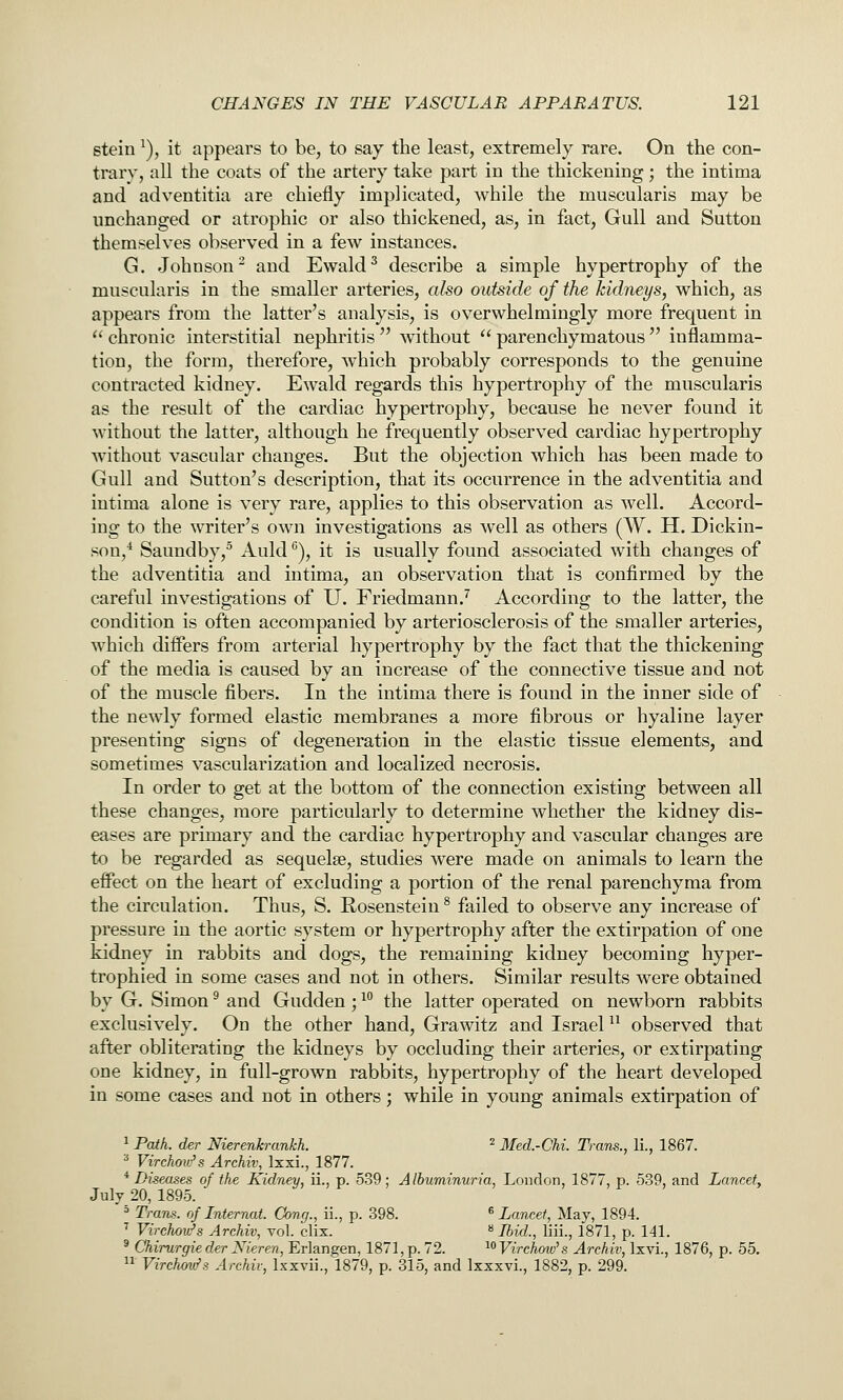 stein ^), it appears to be, to say the least, extremely rare. On the con- trary, all the coats of the artery take part in the thickening; the intima and adventitia are chiefly implicated, while the muscularis may be unchanged or atrophic or also thickened, as, in fact. Gull and Sutton themselves observed in a few instances. G. Johnson^ and Ewald^ describe a simple hypertrophy of the muscularis in the smaller arteries, also outside of the kidneys, which, as appears from the latter's analysis, is overwhelmingly more frequent in chronic interstitial nephritis without parenchymatous inflamma- tion, the form, therefore, which probably corresponds to the genuine contracted kidney. Ewald regards this hypertrophy of the muscularis as the result of the cardiac hypertrophy, because he never found it without the latter, although he frequently observed cardiac hypertrophy without vascular changes. But the objection which has been made to Gull and Sutton's description, that its occurrence in the adventitia and intima alone is very rare, applies to this observation as well. Accord- ing to the writer's own investigations as well as others (W. H. Dickin- son/ Saundby,^ Auld ^), it is usually found associated with changes of the adventitia and intima, an observation that is confirmed by the careful investigations of U. Friedmann.'' According to the latter, the condition is often accompanied by arteriosclerosis of the smaller arteries, which differs from arterial hypertrophy by the fact that the thickening of the media is caused by an increase of the connective tissue and not of the muscle fibers. In the intima there is found in the inner side of the newly formed elastic membranes a more fibrous or hyaline layer presenting signs of degeneration in the elastic tissue elements, and sometimes vascularization and localized necrosis. In order to get at the bottom of the connection existing between all these changes, more particularly to determine whether the kidney dis- eases are primary and the cardiac hypertrophy and vascular changes are to be regarded as sequelae, studies were made on animals to learn the effect on the heart of excluding a portion of the renal parenchyma from the circulation. Thus, S. Rosensteiu * failed to observe any increase of pressure in the aortic system or hypertrophy after the extirpation of one kidney in rabbits and dogs, the remaining kidney becoming hyper- trophied in some cases and not in others. Similar results were obtained by G. Simon ^ and Gudden; ^^ the latter operated on newborn rabbits exclusively. On the other hand, Grawitz and Israel ^^ observed that after obliterating the kidneys by occluding their arteries, or extirpating one kidney, in full-grown rabbits, hypertrophy of the heart developed in some cases and not in others; while in young animals extirpation of 1 Path, der Nierenkrankh. ^ Med.-CU. Trans., li., 1867. ^ Virchow's Archiv, Ixxi., 1877. * Diseases of the Kidney, ii., p. 5.39; Albuminuria, London, 1877, p. 539, and Lancet, July 20, 1895. ' Tram, of Internat. Cong., ii., p. 398. ^ Lancet, May, 1894. ^ Virchow's Archiv, vol. clix. ^ Ibid., liii., 1871, p. 141. ' Chirurgieder Nieren, Erlangen, 1871, p. 72. ^^Virchow^s Archiv, Ixvi., 1876, p. 55.  Virchou^s Archiv, Ixxvii., 1879, p. 315, and Ixxxvi., 1882, p. 299.