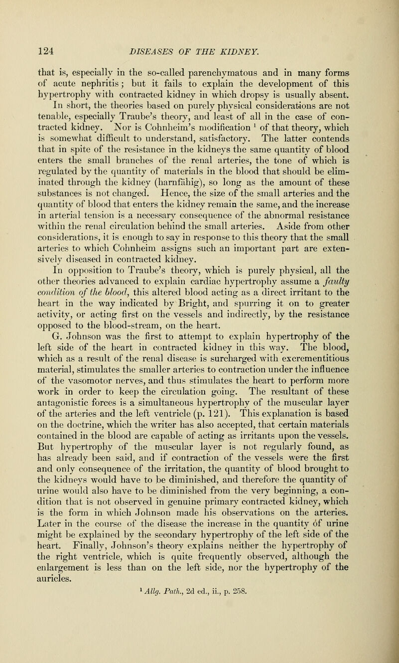that is, especially in the so-called parenchymatous and in many forms of acute nephritis; but it fails to explain the development of this hypertrophy with contracted kidney in which dropsy is usually absent. In short, the theories based on purely physical considerataous are not tenable, especially Traube's theory, and least of all in the case of con- tracted kidney. Nor is Cohnheim's modification ^ of that theory, which is somewhat difficult to understand, satisfactory. The latter contends that in spite of the resistance in the kidneys the same quantity of blood enters the small branches of the renal arteries, the tone of which is regulated by the quantity of materials in the blood that should be elim- inated through the kidney (harnfahig), so long as the amount of these substances is not changed. Hence, the size of the small arteries and the quantity of blood that enters the kidney remain the same, and the increase in arterial tension is a necessary consequence of the abnormal resistance within the renal circulation behind the small arteries. Aside from other considerations, it is enough to say in response to this theory that the small arteries to which Cohnheim assigns such an important part are exten- sively diseased in contracted kidney. In opposition to Traube's theory, which is purely physical, all the other theories advanced to explain cardiac hypertrophy assume a faulty condition of the blood, this altered blood acting as a direct irritant to the heart in the way indicated by Bright, and spurring it on to greater activity, or acting first on the vessels and indirectly, by the resistance opposed to the blood-stream, on the heart. G. Johnson was the first to attempt to explain hypertrophy of the left side of the heart in contracted kidney in this way. The blood, which as a result of the renal disease is surcharged with excrementitious material, stimulates the smaller arteries to contraction under the influence of the vasomotor nerves, and thus stimulates the heart to perform more work in order to keep the circulation going. The resultant of these antagonistic forces is a simultaneous hypertrophy of the muscular layer of the arteries and the left ventricle (p. 121). This explanation is based on the doctrine, which the writer has also accepted, that certain materials contained in the blood are capable of acting as irritants upon the vessels. But hypertrophy of the muscular layer is not regularly found, as has already been said, and if contraction of the vessels were the first and only consequence of the irritation, the quantity of blood brought to the kidneys would have to be diminished, and therefore the quantity of urine would also have to be diminished from the very beginning, a con- dition that is not observed in genuine primary contracted kidney, which is the form in which Johnson made his observations on the arteries. Later in the course of the disease the increase in the quantity of urine might be explained by the secondary hypertrophy of the left side of the heart. Finally, Johnson's theory explains neither the hypertrophy of the right ventricle, which is quite frequently observed, although the enlargement is less than on the left side, nor the hypertrophy of the auricles. 1 Allg. Path., 2d ed., ii., p. 258.