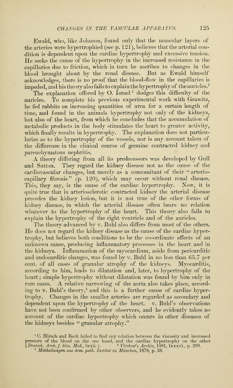Ewald, who, like Johuson, found only that the muscular layers of the arteries were hypertrophied (see p. 121), believes that the arterial con- dition is dependent upon the cardiac hypertrophy and excessive tension. He seeks the cause of the hypertrophy in the increased resistance in the capillaries due to friction, which in turn he ascribes to changes in the blood brought about by the renal disease. But as Ewald himself acknowlaiges, there is no proof that the blood-flow in the capillaries is impeded, and his theory also fails to explain the hypertrophy of the auricles.^ The explanation offered by O. Israel ^ dodges this difficulty of the auricles. To complete his previous experimental work with Grawitz, he fed rabbits on increasing quantities of urea for a certain length of time, and found in the animals hypertrophy not only of the kidneys, but also of the heart, from which he concludes that the accumulation of metabolic products in the body stimulates the heart to greater activity, which finally results in hypertrophy. The explanation does not particu- larize as to the hypertrophy of the vessels, nor is any account taken of the difference in the clinical course of genuine contracted kidney and parenchymatous nephritis. A theory differing from all its predecessors was developed by Gull and Sutton. They regard the kidney disease not as the cause of the cardiovascular changes, but merely as a concomitant of their  arterio- capillary fibrosis (p. 120), which may occur without renal disease. This, they say, is the cause of the cardiac hypertrophy. Now, it is quite true that in arteriosclerotic contracted kidney the arterial disease precedes the kidney lesion, but it is not true of the other forms of kidney disease, in which the arterial disease often bears no relation whatever to the hypertrophy of the heart. This theory also fails to explain the hypertrophy of the right ventricle and of the auricles. The theory advanced by v. Buhl also differs from most of the others. He does not regard the kidney disease as the cause of the cardiac hyper- trophy, but believes both conditions to be the co-ordinate effects of an unknown cause, producing inflammatory processes in the heart and in the kidneys. Inflammation of the myocardium, aside from pericarditic and endocarditic changes, was found by v. Buhl in no less than 65.7 per cent, of all cases of granular atrophy of the kidneys. Myocarditis, according to him, leads to dilatation and, later, to hypertrophy of the heart; simple hypertrophy without dilatation was found by him only in Tare cases. A relative narrowing of the aorta also takes place, accord- ing to V. Buhl's theory,^ and this is a further cause of cardiac hyper- trophy. Changes in the smaller arteries are regarded as secondary and dependent upon the hypertrophy of the heart, v. Buhl's observations kave not been confirmed by other observers, and he evidently takes no account of the cardiac hypertrophy which occurs in other diseases of the kidneys besides  granular atrophy. ^ C. Hirsch and Beck failed to find any relation between the viscosity and increased pressure of the blood on the one hand, and the cardiac hypertrophy on the other (Beutsch. Arch.f. klin. Med., Ixxii.). ^ Virchon/s Archiv, 1881, Ixxxvi., p. 299. ^ Mitiheilungen aus dem. path. Institut zu Miinchen, 1878, p. 38.