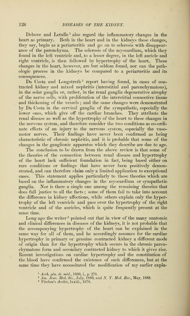 Debove and Letulle' also regard the inflammatory changes in the heart as primary. Both in the heart and in the kidneys these changes, they say, begin as a periarteritis and go on to sclerosis with disappear- ance of the parenchyma. The sclerosis of the myocardium, which they found in the left ventricle and, to a lesser degree, in the left auricle and right ventricle, is then followed by hypertrophy of the heart. These changes in the heart, however, are but seldom found, nor can the path- ologic process in the kidneys be compared to a periarteritis and its consequences. Da Costa and Longstreth^ report having found, in cases of con- tracted kidney and mixed nephritis (interstitial and parenchymatous), in the solar ganglia or, rather, in the renal ganglia degenerative atrophy of the nerve cells, with proliferation of the interstitial connective tissue and thickening of the vessels ; and the same changes were demonstrated by Da Costa in the cervical ganglia of the sympathetic, especially the lower ones, which give off the cardiac branches. They attribute the renal disease as well as the hypertrophy of the heart to these changes in the nervous system, and therefore consider the two conditions as co-ordi- nate effects of an injury to the nervous system, especially the vaso- motor nerves. Their findings have never been confirmed as being characteristic of chronic nephritis, and it is probable that some of the changes in the ganglionic apparatus which they describe are due to age. The conclusion to be drawn from the above review is that some of the theories of the connection between renal disease and hypertrophy of the heart lack sufficient foundation in fact, being based either on rare conditions or findings that have never been positively demon- strated, and can therefore claim only a limited application to exceptional cases. This statement applies particidarly to those theories which are based on the inflammatory changes in the myocardium or sympathetic ganglia. Nor is there a single one among the remaining theories that does full justice to all the facts; some of them fail to take into account the difference in kidney affections, while others explain only the hyper- trophy of the left ventricle and pass over the hypertrophy of the right ventricle and of the auricles, which is quite frequently present at the same time. Long ago the writer ^ pointed out that in view of the many anatomic and clinical differences in diseases of the kidneys, it is not probable that the accompanying hypertrophy of the heart can be explained in the same way for all of them, and he accordingly assumes for the cardiac hypertrophy in primary or genuine contracted kidney a different mode of origin than for the hypertrophy which occurs in the chronic paren- chymatous form and secondary contracted kidney to which it gives rise. Recent investigations on cardiac hypertrophy and the constitution of the blood have confirmed the existence of such differences, but at the same time they have necessitated the modification of my earlier expla- 1 Arch. gen. de mkl, 1880, i., p. 278. ■ * Am. jour. Med. ScL, July, 1880, and N. Y. Med. Bee, May, 1888. ^ Virchmti's ArcMv, Ixxiii., 1878.