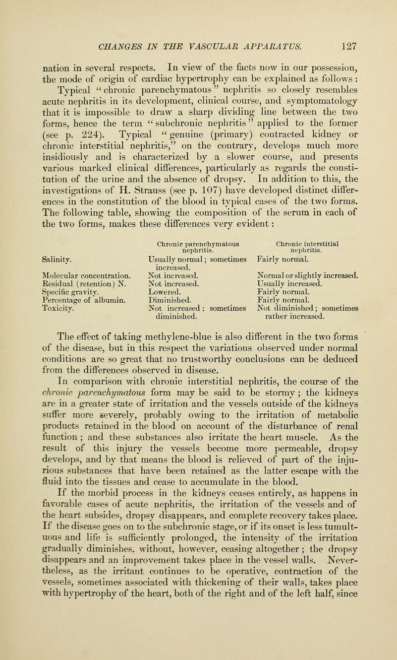nation in several respects. In view of the facts now in our possession, the mode of origin of cardiac hypertrophy can be explained as follows : Typical  chronic parenchymatous nephritis so closely resembles acute nephritis in its development, clinical course, and symptomatology that it is impossible to draw a sharp dividing line between the two forms, hence the term  subchronic nephritis applied to the former (see p. 224). Typical  genuine (primary) contracted kidney or chronic interstitial nephritis, on the contrary, develops much more insidiously and is characterized by a slower course, and presents various marked clinical differences, particularly as regards the consti- tution of the urine and the absence of dropsy. In addition to this, the investigations of H. Strauss (see p. 107) have developed distinct differ- ences in the constitution of the blood in typical cases of the two forms. The following table, showing the composition of the serum in each of the two forms, makes these differences very evident: Chronic parenchymatous Chronic interstitial nephritis. nephritis. Salinity. Usually normal; sometimes Fairly normal. increased. Molecular concentration. Not increased. Normal or slightly increased. Eesidual (retention) N. Not increased. Usually increased. Specific gravity. Lowered. Fairly normal. Percentage of albumin. Diminished. Fairly normal. Toxicity. Not increased ; sometimes Not diminished; sometimes diminished. rather increased. The effect of taking methylene-blue is also different in the two forms of the disease, but in this respect the variations observed under normal conditions are so great that no trustworthy conclusions can be deduced from the differences observed in disease. In comparison with chronic interstitial nephritis, the course of the chronic, parenchymatous form may be said to be stormy; the kidneys are in a greater state of irritation and the vessels outside of the kidneys suffer more severely, probably owing to the irritation of metabolic products retained in the blood on account of the disturbance of renal function; and these substances also irritate the heart muscle. As the result of this injury the vessels become more permeable, dropsy develops, and by that means the blood is relieved of part of the inju- rious substances that have been retained as the latter escape with the fluid into the tissues and cease to accumulate in the blood. If the morbid process in the kidneys ceases entirely, as happens in favorable cases of acute nephritis, the irritation of the vessels and of the heart subsides, dropsy disappears, and complete recovery takes place. If the disease goes on to the subchronic stage, or if its onset is less tumult- uous and life is sufficiently prolonged, the intensity of the irritation gradually diminishes, without, however, ceasing altogether; the dropsy disappears and an improvement takes place in the vessel walls. Never- theless, as the irritant continues to be operative, contraction of the vessels, sometimes associated with thickening of their walls, takes place with hypertrophy of the heart, both of the right and of the left half, since