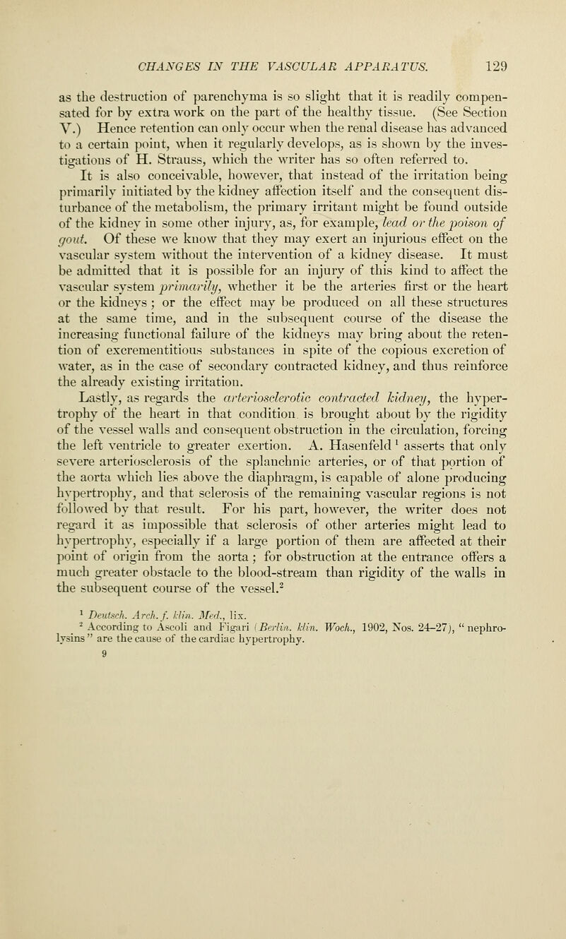 as the destruction of parenchyma is so slight that it is readily compen- sated for by extra work on the part of the healthy tissue. (See Section V.) Hence retention can only occur when the renal disease has advanced to a certain point, when it regularly develops, as is shoAvn by the inves- tigations of H. Strauss, which the writer has so often referred to. It is also conceivable, however, that instead of the irritation being primarily initiated by the kidney affection itself and the consequent dis- turbance of the metabolism, the primary irritant might be found outside of the kidney in some other injury, as, for example, lead or the poison of gout. Of these we know that they may exert an injurious effect on the vascular system without the intervention of a kidney disease. It must be admitted that it is possible for an injury of this kind to affect the vascular system primarily, whether it be the arteries first or the heart or the kidneys ; or the effect may be produced on all these structures at the same time, and in the subsequent course of the disease the increasing functional failure of the kidneys may bring about the reten- tion of excrementitious substances in spite of the copious excretion of water, as in the case of secondary contracted kidney, and thus reinforce the already existing irritation. Lastly, as regards the arteriosderotio contracted kidney, the hyper- trophy of the heart in that condition is brought about by the rigidity of the vessel walls and consequent obstruction in the circulation, forcing the left ventricle to greater exertion. A. Hasenfeld ^ asserts that only severe arteriosclerosis of the splanchnic arteries, or of that portion of the aorta which lies above the diaphragm, is capable of alone producing hypertrophy, and that sclerosis of the remaining vascular regions is not followed by that result. For his part, however, the writer does not regard it as impossible that sclerosis of other arteries might lead to hypertrophy, especially if a large portion of them are affected at their point of origin from the aorta; for obstruction at the entrance offers a much greater obstacle to the blood-stream than rigidity of the walls in the subsequent course of the vessel.^ ^ Deutsch. Arch./, /din. Med., lix. ^ According to Ascoli and Figari (Berlin, klin. Wock, 1902, Nos. 24-27),  nephro- lysins  are the cause of the cardiac hypertrophy. 9