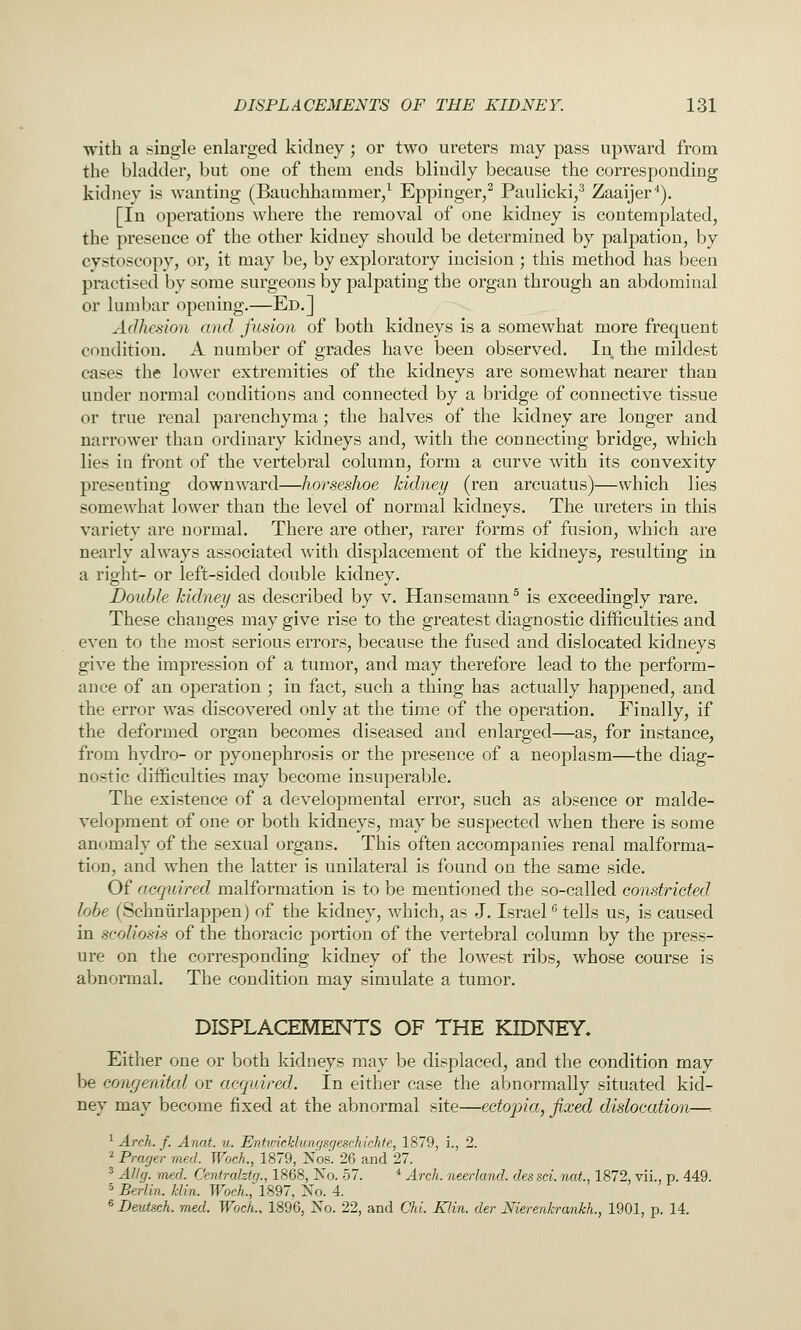 with a single enlarged kidney; or two ureters may pass upward from the bladder, but one of them ends blindly because the corresponding kidney is wanting (Bauchhammer/ Eppinger,^ Paulicki,^ Zaaijer*). [In operations where the removal of one kidney is contemplated, the presence of the other kidney should be determined by palpation, by cystoscopy, or, it may be, by exploratory incision; this method has been practised by some surgeons by palpating the organ through an abdominal or lumbar opening.—Ed.] Adhesion and fusion of both kidneys is a somewhat more frequent condition. A number of grades have been observed. In the mildest cases the lower extremities of the kidneys are somewhat nearer than under normal conditions and connected by a bridge of connective tissue or true renal parenchyma; the halves of the kidney are longer and narrower than ordinary kidneys and, with the connecting bridge, which lies in front of the vertebral column, form a curve with its convexity presenting downward—horseshoe kidney (ren arcuatus)—which lies somewhat lower than the level of normal kidneys. The ureters in this variety are normal. There are other, rarer forms of fusion, which are nearly always associated with displacement of the kidneys, resulting in a right- or left-sided double kidney. Double kidney as described by v. Hansemann^ is exceedingly rare. These changes may give rise to the greatest diagnostic difficulties and even to the most serious errors, because the fused and dislocated kidneys give the impression of a tumor, and may therefore lead to the perform- ance of an operation ; in fact, such a thing has actually happened, and the error was discovered only at the time of the operation. Finally, if the deformed organ becomes diseased and enlarged—as, for instance, from hydro- or pyonephrosis or the presence of a neoplasm—the diag- nostic difficulties may become insuperable. The existence of a developmental error, such as absence or malde- velopment of one or both kidneys, may be suspected when there is some anomaly of the sexual organs. This often accompanies renal malforma- tion, and when the latter is unilateral is found on the same side. Of acquired malformation is to be mentioned the so-called constricted lobe (Schniirlappenj of the kidney, which, as J. Israel ^ tells us, is caused in scoliosis of the thoracic portion of the vertebral column by the press- ure on the corresponding kidney of the lowest ribs, whose course is abnormal. The condition may simulate a tumor. DISPLACEMENTS OF THE KIDNEY, Either one or both kidneys may be displaced, and the condition may be congenital or acquired. In either case the abnormally situated kid- ney may become fixed at the abnormal site—ectopia, fixed dislocation—■. ^ Arch. f. Anat. u. Entwicklunqsgeschichte, 1879, i., 2. I Prager rned. Woch., 1879, Xos. 26 and 27. ' Allg. rned. Centraktg., 1868, No. 57. * Arch, neerland. dessei. not., 1872, vii., p. 449. 5 BerUn. klin. Woch., 1897, No. 4. « Deutsch. rned. Woch., 1896, No. 22, and Chi. Klin, der Nierenkrankh., 1901, p. 14.