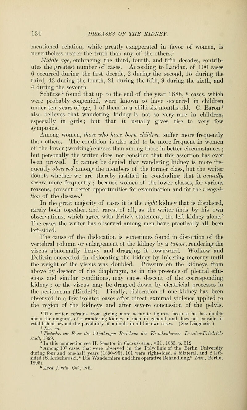 mentioned relation, while greatly exaggerated in favor of women, is nevertheless nearer the truth than any of the others.^ Middle age, embracing the third, fourth, and fifth decades, contrib- utes the greatest number of cases. According to Landau, of 100 cases 6 occurred during the first decade, 2 during the second, 15 during the third, 43 during the fourth, 21 during the fifth, 9 during the sixth, and 4 during the seventh. Schiitze^ found that up to the end of the year 1888, 8 cases, which were probably congenital, were known to have occurred in children under ten years of age, 1 of them in a child six months old. C. Baron ^ also believes that wandering kidney is not so very rare in children, especially in girls; but that it usually gives rise to very few symptoms. Among women, those who have horn children suffer more frequently than others. The condition is also said to be more frequent in women of the lower (working) classes than among those in better circumstances ; but personally the writer does not consider that this assertion has ever been proved. It cannot be denied that wandering kidney is more fre- quently observed among the members of the former class, but the writer doubts whether we are thereby justified in concluding that it actually occurs more frequently ; because women of the lower classes, for various reasons, present better opportunities for examination and for the recogni- tion of the disease.* In the great majority of cases it is the right kidney that is displaced, rarely both together, and rarest of all, as the writer finds by his own observations, which agree with Fritz's statement, the left kidney alone.^ The cases the writer has observed among men have practically all been left-sided. The cause of the dislocation is sometimes found in distortion of the vertebral column or enlargement of the kidney by a tumor, rendering the viscus abnormally heavy and dragging it downward. Wolkow and Delitzin succeeded in dislocating the kidney by injecting mercury until the weight of the viscus was doubled. Pressure on the kidneys from above by descent of the diaphragm, as in the presence of pleural eflFu- sions and similar conditions, may cause descent of the corresponding kidney ; or the viscus may be dragged down by cicatricial processes in the peritoneum (Riedel ^). Finally, dislocation of one kidney has been observed in a few isolated cases after direct external violence applied to the region of the kidneys and after severe concussion of the pelvis. ^ The writer refrains from giving more accurate figures, because he has doubts about the diagnosis of a wandering kidney in men in general, and does not consider it established beyond the possibility of a doubt in all his own cases. (See Diagnosis.) ^ Loc. cit. ' Festschr. zur Feier des 50-jdhrigen Destehens des Krankenhauses Dresden-FHedrieh- stadt, 1899. *In this connection see H. Senator in Charite-Ann., viii., 1883, p. 312. ^ Among 107 cases that were observed in the Polyclinic of the Berlin University during four and one-half years (1890-95), 101 were right-sided, 4 bilateral, and 2 left- sided (S. Krischewski,  Die Wanderniere und ihre operative Behandlung, Dm., Berlin, 1895). ^Arch.f. klin. Chi., Ivii.
