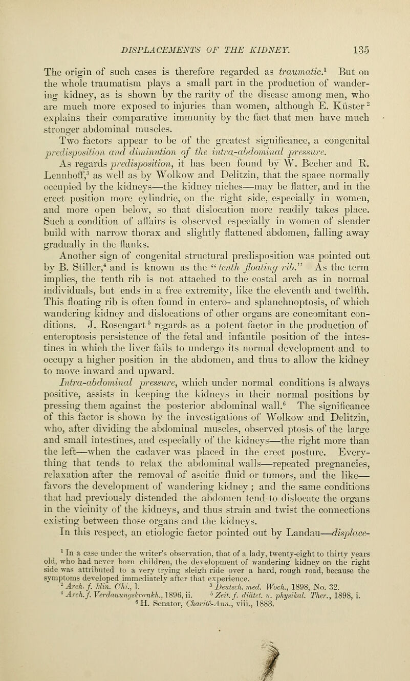 The origin of such cases is therefore regarded as traumatic} But on the whole traumatism plays a small part in the production of wander- ing kidney, as is shown by the rarity of the disease among men, who are much more exposed to injuries than women, although E. Kiister^ explains their comparative immunity by the fact that men have much stronger abdominal muscles. Two factors appear to be of the greatest significance, a congenital predisposition and diminution of the intra-abdominal j^t'^ssure. As regards jjredisposition, it has been found by W. Becher and R. Lennhoif,^ as well as by Wolkow and Delitzin, that the space normally occupied by the kidneys—the kidney niches—may be flatter, and in the erect position more cylindric, on the right side, especially in women, and more open below, so that dislocation more readily takes place. Such a condition of aflairs is observed especially in women of slender build with narrow thorax and slightly flattened abdomen, falling away gradually in the flanks. Another sign of congenital structural predisposition was pointed out by B. Stiller,* and is known as the  teyith floating rib.^' As the term implies, the tenth rib is not attached to the costal arch as in normal individuals, but ends in a free extremity, like the eleventh and twelfth. This floating rib is often found in entero- and splanchnoptosis, of which wandering kidney and dislocations of other organs are concomitant con- ditions. J.. Rosengart ^ regards as a potent factor in the production of enteroptosis persistence of the fetal and infantile position of the intes- tines in which the liver fails to undergo its normal development and to occupy a higher position in the abdomen, and thus to allow the kidney to move inward and upward. Intra-abdominal pressure, which under normal conditions is always positive, assists in keeping the kidneys in their normal positions by pressing them against the posterior abdominal wall.^ The significance of this factor is shown by the investigations of Wolkow and Delitzin, who, after dividing the abdominal muscles, observed ptosis of the large and small intestines, and especially of the kidneys—the right more than the left—when the cadaver was placed in the erect posture. Every- thing that tends to relax the abdominal walls—repeated pregnancies, relaxation after the removal of ascitic fluid or tumors, and the like— favors the development of wandering kidney; and the same conditions that had previously distended the abdomen tend to dislocate the organs in the vicinity of the kidneys, and thus strain and twist the connections existing between those organs and the kidneys. In this respect, an etiologic factor pointed out by Landau—displace- ^ In a case under the writer's observation, that of a lady, twenty-eight to thirty years old, who had never born children, the development of wandering kidney on the right side was attributed to a very trying sleigh ride over a hard, rough road, because the symptoms developed immediately after that experience. 2 Arch. f. kUn. Chi., 1. 3 j)eutsch. med. Wock, 1898, No. 32. - Arch.f. Verdauungskmnkh., 1896, ii. ° Zeit. f. didtet. v. physikal. Ther., 1898, i. ^H. Senator, Charite-Ann., viii., 1883.