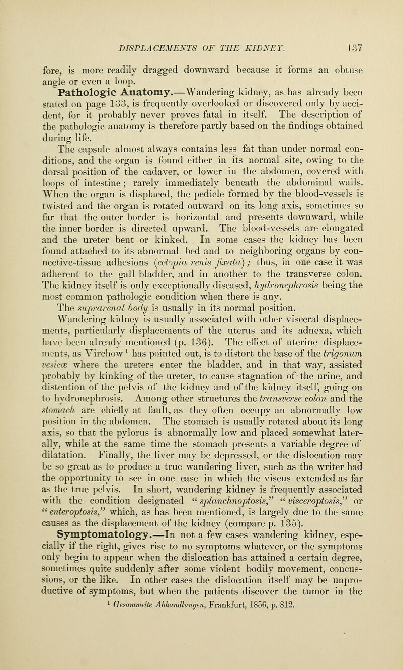 fore, is more readily dragged downward because it forms an obtuse angle or even a loop. Pathologic Anatomy.—Wandering kidney, as has already been stated on page 133, is frequently overlooked or discovered only by acci- dent, for it probably never proves fatal in itself. The description of the pathologic anatomy is therefore partly based on the findings obtained during life. The capsule almost always contains less fat than under normal con- ditions, and the organ is found either in its normal site, owing to the dorsal position of the cadaver, or lower in the abdomen, covered with loops of intestine ; rarely immediately beneath the abdominal walls. When the organ is displaced, the pedicle formed by the blood-vessels is twisted and the organ is rotated outward on its long axis, sometimes so far that the outer border is horizontal and presents downward, while the inner border is directed upward. The blood-vessels are elongated and the ureter bent or kinked. In some cases the kidney has been found attached to its abnormal bed and to neighboring organs by con- nective-tissue adhesions (ectopia renis fixata) ; thus, in one case it was adherent to the gall bladder, and in another to the transverse colon. The kidney itself is only exceptionally diseased, hydronephrosis being the most common pathologic condition when there is any. The suprarenal body is usually in its normal position. Wandering kidney is usually associated with other visceral displace- ments, particularly displacements of the uterus and its adnexa, which have been already mentioned (p. 136). The effect of uterine displace- ments, as Virchow' has pointed out, is to distort the base of the trigonum vesicoB where the ureters enter the bladder, and in that way, assisted probably by kinking of the ureter, to cause stagnation of the urine, and distention of the pelvis of the kidney and of the kidney itself, going on to hydronephrosis. Among other structures the transverse colon and the stomach are chiefly at fault, as they often occupy an abnormally low position in the abdomen. The stomach is usually rotated about its long axis, so that the pylorus is abnormally low and placed somewhat later- ally, while at the same time the stomach presents a variable degree of dilatation. Finally, the liver may be depressed, or the dislocation may be so great as to produce a true wandering liver, such as the writer had the opportunity to see in one case in which the viscus extended as far as the true pelvis. In short, wandering kidney is frequently associated with the condition designated  splanchnoptosis,  visceroptosis/' or  enteroptosis/' which, as has been mentioned, is largely due to the same causes as the displacement of the kidney (compare p. 135). Symptomatology.—In not a few cases wandering kidney, espe- cially if the right, gives rise to no symptoms whatever, or the symptoms only begin to appear when the dislocation has attained a certain degree, sometimes quite suddenly after some violent bodily movement, concus- sions, or the like. In other cases the dislocation itself may be unpro- ductive of symptoms, but when the patients discover the tumor in the ^ Gesammdte Abhandlungen, Fi-ankfurt, 1856, p, 812.