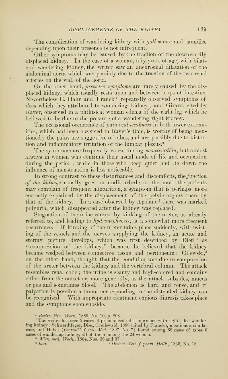 The complication of wandering kidney with gall stones and jaundice depending upon their presence is not infrequent. Other symptoms may be caused by the traction of the downwardly displaced kidney. In the case of a woman, fifty years of age, with bilat- eral wandering kidney, the writer saw an aneurismal dilatation of the abdominal aorta which was possibly due to the traction of the two renal arteries on the wall of the aorta. On the other hand, pressure symptoms are rarely caused by the dis- placed kidney, which usually rests upon and between loops of intestine. Nevertheless E. Hahn and Franck ^ repeatedly observed symptoms of ileus which they attributed to wandering kidney ; and Girard, cited by Kayer, observed in a phthisical woman edema of the right leg which he believed to be due to the pressure of a wandering right kidney. The occasional occurrence of pain and weakness in both lower extrem- ities, which had been observed in Rayer's time, is worthy of being men- tioned ; the pains are suggestive of tabes, and are possibly due to distor- tion and inflammatory irritation of the lumbar plexus.^ The symptoms are frequently worse during menstruation, but almost always in women who continue their usual mode of life and occupation during the period; while in those who keep quiet and lie down the influence of menstruation is less noticeable. In strong contrast to these disturbances and discomforts, the function of the kidneys usually goes on undisturbed; at the most the patients may complain of frequent micturition, a symptom that is perhaps more correctly explained by the displacement of the pelvic organs than by that of the kidney. In a case observed by Apolant ^ there was marked polyuria, w'hich disappeared after the kidney was replaced. Stagnation of the urine caused by kinking of the ureter, as already referred to, and leading to hydronephrosis, is a somewhat more frequent occurrence. If kinking of the ureter takes place suddenly, with twist- ing of the vessels and the nerves supplying the kidney, an acute and stormy picture develops, which was first described by Dietl * as *' compression of the kidney, because he believed that the kidney became wedged between connective tissue and peritoneum ; Gilewski,^ on the other hand, thought that the condition, was due to compression of the ureter between the kidney and the vertebral column. The attack resembles renal colic; the urine is scanty and high-colored and contains either from the outset or, more generally, as the attack subsides, mucus or pus and sometimes blood. The abdomen is hard and tense, and if palpation is possible a tumor corresponding to the distended kidney can be recognized. With appropriate treatment copious diuresis takes place and the symptoms soon subside. 1 Berlin. Min. Woch., 1889, Xo. 10, p. 208. ^ The writer has seen 2 cases of pronounced tabes in women with right-sided wander- ing kidnev; Schwerdtfeger, Diss., Greifswald, 1886 (cited by Franck), mentions a similar case, and Habel {Centralhl. f. inn. Med., 1897, No. 7) found among 68 cases of tabes 6 cases of wandering kidney, all of them among the 24 women. ^ Wien.med. Woch.,1864:,'i\os. 36 and 37. *'Ibid. '= Oesterr. Zeit. f. prakt. Heilk, 1865, No. 18.