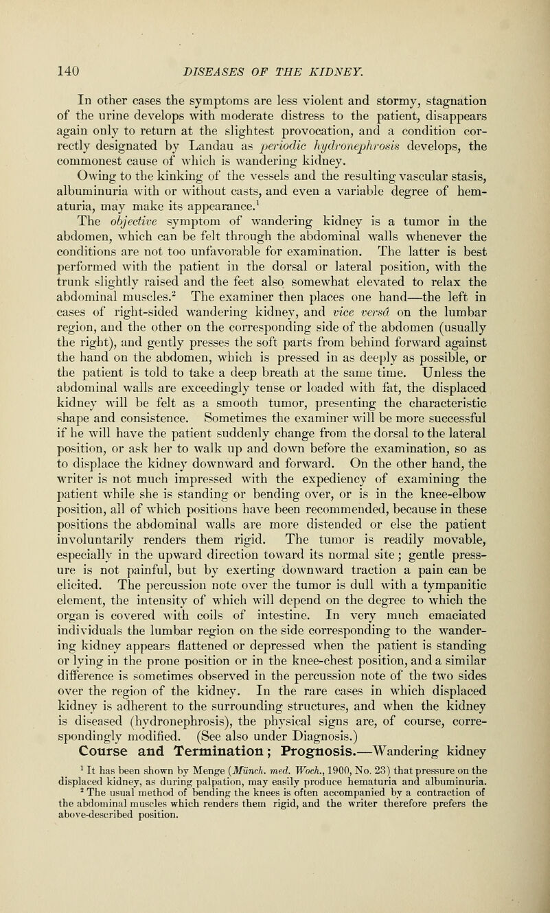 In other cases the symptoms are less violent and stormy, stagnation of the urine develops with moderate distress to the patient, disappears again only to return at the slightest provocation, and a condition cor- rectly designated by Landau as periodic hydronephrosis develops, the commonest cause of which is wandering kidney. Owing to the kinking of the vessels and the resulting vascular stasis, albuminuria with or without casts, and even a variable degree of hem- aturia, may make its appearance.^ The objective symptom of wandering kidney is a tumor in the abdomen, which can be felt through the abdominal walls whenever the conditions are not too unfavorable for examination. The latter is best performed with the patient in the dorsal or lateral position, with the trunk slightly raised and the feet also somewhat elevated to relax the abdominal muscles.^ The examiner then places one hand—the left in cases of right-sided wandering kidney, and vice versa on the lumbar region, and the other on the corresponding side of the abdomen (usually the right), and gently presses the soft parts from behind forward against the hand on the abdomen, which is pressed in as deeply as possible, or the patient is told to take a deep breath at the same time. Unless the abdominal walls are exceedingly tense or loaded with fat, the displaced kidney will be felt as a smooth tumor, presenting the characteristic shape and consistence. Sometimes the examiner will be more successful if he will have the patient suddenly change from the dorsal to the lateral position, or ask her to walk up and down before the examination, so as to displace the kidney downward and forward. On the other hand, the writer is not much impressed with the expediency of examining the patient while she is standing or bending over, or is in the knee-elbow position, all of which positions have been recommended, because in these positions the abdominal walls are more distended or else the patient involuntarily renders them rigid. The tumor is readily movable, especially in the upward direction toward its normal site; gentle press- ure is not painful, but by exerting downward traction a pain can be elicited. The percussion note over the tumor is dull with a tympanitic element, the intensity of which will depend on the degree to which the organ is covered with coils of intestine. In very much emaciated individuals the lumbar region on the side corresponding to the wander- ing kidney appears flattened or depressed when the patient is standing or lying in the prone position or in the knee-chest position, and a similar difference is sometimes observed in the percussion note of the two sides over the region of the kidney. In the rare cases in which displaced kidney is adherent to the surrounding structures, and when the kidney is diseased (hydronephrosis), the physical signs are, of course, corre- spondingly modified. (See also under Diagnosis.) Course and Termination; Prognosis.—Wandering kidney ^ It has been shown by Menge [Mu-nch. med. Woch., 1900, No. 23) that pressure on the displaced kidney, as during palpation, may easily produce hematuria and albuminuria. ^ The usual method of bending the knees is often accompanied by a contraction of the abdominal muscles which renders them rigid, and the writer therefore prefers the above-described position.