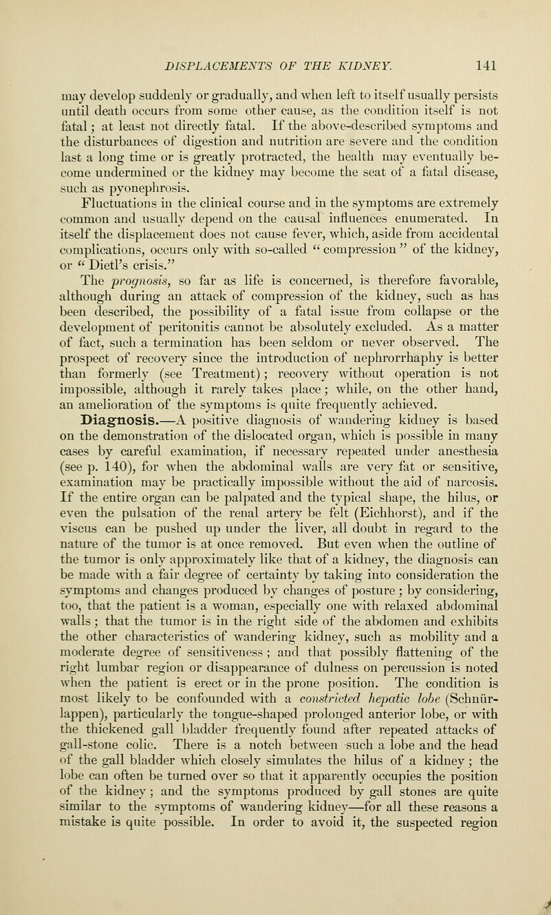 may develop suddenly or gradually, and when left to itself usually persists until death occurs from some other cause, as the condition itself is not fatal; at least not directly fatal. If the above-described symptoms and the disturbances of digestion and nutrition are severe and the condition last a long time or is greatly protracted, the health may eventually be- come undermined or the kidney may become the seat of a fatal disease, such as pyonephrosis. Fluctuations in the clinical course and in the symptoms are extremely common and usually depend on the causal influences enumerated. In itself the displacement does not cause fever, which, aside from accidental complications, occurs only with so-called  compression  of the kidney, or  DietPs crisis. The prognosis, so far as life is concerned, is therefore favorable, although during an attack of compression of the kidney, such as has been described, the possibility of a fatal issue from collapse or the development of peritonitis cannot be absolutely excluded. As a matter of fact, such a termination has been seldom or never observed. The prospect of recovery since the introduction of nephrorrhaphy is better than formerly (see Treatment); recovery without operation is not impossible, although it rarely takes place; while, on the other hand, an amelioration of the symptoms is quite frequently achieved. Diagfnosis.—A positive diagnosis of wandering kidney is based on the demonstration of the dislocated organ, which is possible in many cases by careful examination, if necessary repeated under anesthesia (see p. 140), for when the abdominal walls are very fat or sensitive, examination may be practically impossible without the aid of narcosis. If the entire organ can be palpated and the typical shape, the hilus, or even the pulsation of the renal artery be felt (Eichhorst), and if the viscus can be pushed up under the liver, all doubt in regard to the nature of the tumor is at once removed. But even when the outline of the tumor is only approximately like that of a kidney, the diagnosis can be made with a fair degree of certainty by taking into consideration the symptoms and changes produced by changes of posture ; by considering, too, that the patient is a woman, especially one with relaxed abdominal walls; that the tumor is in the right side of the abdomen and exhibits the other characteristics of wandering kidney, such as mobility and a moderate degree of sensitiveness ; and that possibly flattening of the right lumbar region or disappearance of dulness on percussion is noted when the patient is erect or in the prone position. The condition is most likely to be confounded with a constricted hepatic lobe (Schniir- lappen), particularly the tongue-shaped prolonged anterior lobe, or with the thickened gall bladder frequently found after repeated attacks of gall-stone colic. There is a notch between such a lobe and the head of the gall bladder which closely simulates the hilus of a kidney; the lobe can often be turned over so that it apparently occupies the position of the kidney; and the symptoms produced by gall stones are quite similar to the symptoms of wandering kidney—for all these reasons a mistake is quite possible. In order to avoid it, the suspected region
