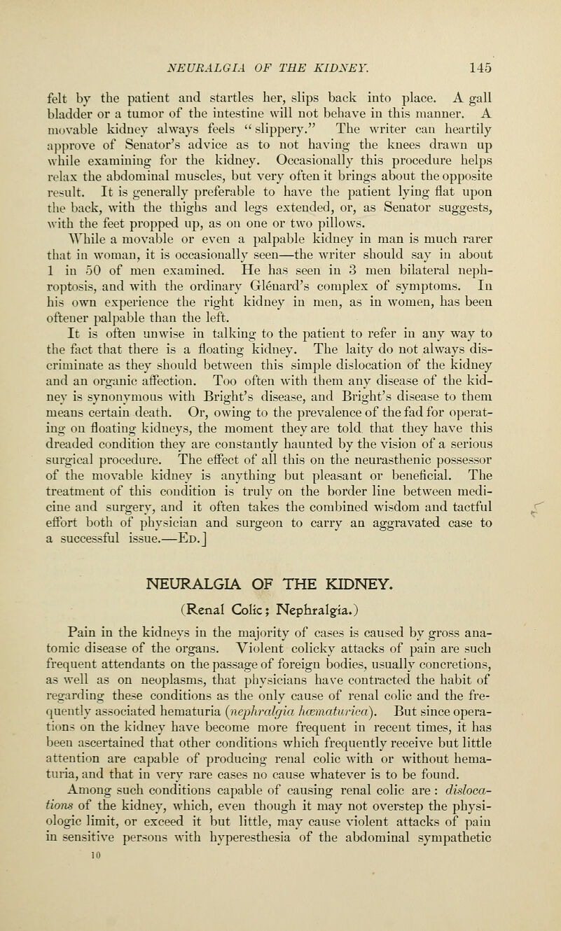 felt by the patient and startles her, slips back into place. A gall bladder or a tumor of the intestine will not behave in this manner. A HKjvable kidney always feels  slippery. The writer can heartily approve of Senator's advice as to not having the knees drawn up while examining for the kidney. Occasionally this procedure helps relax the abdominal muscles, but very often it brings about the opposite result. It is generally preferable to have the patient lying flat upon the back, with the thighs and legs extended, or, as Senator suggests, with the feet propped up, as on one or two pillows. While a movable or even a palpable kidney in man is much rarer that in woman, it is occasionally seen—the writer should say in about 1 in 50 of men examined. He has seen in 3 men bilateral neph- roptosis, and with the ordinary Glenard's complex of symptoms. In his own experience the right kidney in men, as in women, has been oftener palpable than the left. It is often unwise in talking to the patient to refer in any way to the fact that there is a floating kidney. The laity do not always dis- criminate as they should between this simple dislocation of the kidney and an organic affection. Too often with them any disease of the kid- ney is synonymous with Bright's disease, and Bright's disease to them means certain death. Or, owing to the prevalence of the fad for operat- ing on floating kidneys, the moment they are told, that they have this dreaded condition they are constantly haunted by the vision of a serious surgical procedure. The effect of all this on the neurasthenic possessor of the movable kidney is anything but pleasant or beneficial. The treatment of this condition is truly on the border line between medi- cine and surgery, and it often takes the combined wisdom and tactful effort both of physician and surgeon to carry an aggravated case to a successful issue.—Ed. J NEURALGIA OF THE KIDNEY. (Renal Colic; Nephralgia.) Pain in the kidneys in the majority of cases is caused by gross ana- tomic disease of the organs. Violent colicky attacks of pain are such frequent attendants on the passage of foreign bodies, usually concretions, as well as on neoplasms, that physicians have contracted the habit of regarding these conditions as the only cause of renal colic and the fre- quently associated hematuria {iiiephralgia hcematurica). But since opera- tions on the kidney have become more frequent in recent times, it has been ascertained that other conditions which frequently receive but little attention are capable of producing renal colic with or without hema- turia, and that in very rare cases no cause whatever is to be found. Among such conditions capable of causing renal colic are: disloca- tions of the kidney, which, even though it may not overstep the physi- ologic limit, or exceed it but little, may cause violent attacks of pain in sensitive persons with hyperesthesia of the abdominal sympathetic 10 r