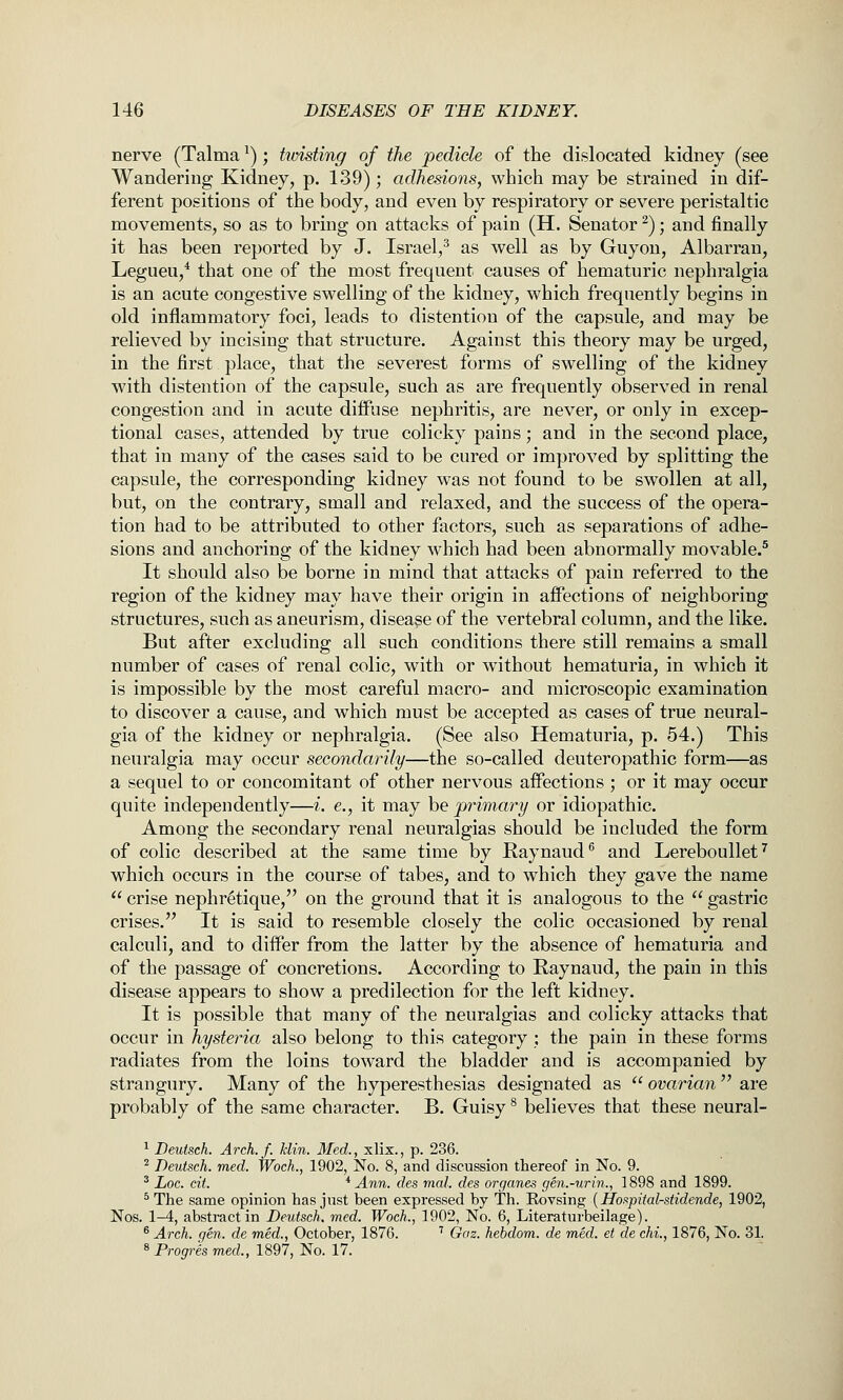 nerve (Talma ^); hoisting of the pedicle of the dislocated kidney (see Wandering Kidney, p. 139); adhesions, which may be strained in dif- ferent positions of the body, and even by respiratory or severe peristaltic movements, so as to bring on attacks of pain (H. Senator ^); and finally it has been reported by J. Israel,^ as well as by Guyon, Albarran, Legueu,* that one of the most frequent causes of hematuric nephralgia is an acute congestive swelling of the kidney, which frequently begins in old inflammatory foci, leads to distention of the capsule, and may be relieved by incising that structure. Against this theory may be urged, in the first place, that the severest forms of swelling of the kidney with distention of the capsule, such as are frequently observed in renal congestion and in acute diffuse nephritis, are never, or only in excep- tional cases, attended by true colicky pains; and in the second place, that in many of the cases said to be cured or improved by splitting the capsule, the corresponding kidney was not found to be swollen at all, but, on the contrary, small and relaxed, and the success of the opera- tion had to be attributed to other factors, such as separations of adhe- sions and anchoring of the kidney which had been abnormally movable.^ It should also be borne in mind that attacks of pain referred to the region of the kidney may have their origin in affections of neighboring structures, such as aneurism, disease of the vertebral column, and the like. But after excluding all such conditions there still remains a small number of cases of renal colic, with or without hematuria, in which it is impossible by the most careful macro- and microscopic examination to discover a cause, and which must be accepted as cases of true neural- gia of the kidney or nephralgia. (See also Hematuria, p. 54.) This neuralgia may occur secondarily—the so-called deuteropathic form—as a sequel to or concomitant of other nervous affections ; or it may occur quite independently—i. e., it may be primary or idiopathic. Among the secondary renal neuralgias should be included the form of colic described at the same time by Raynaud^ and Lereboullet^ which occurs in the course of tabes, and to which they gave the name  crise nephretique, on the ground that it is analogous to the  gastric crises. It is said to resemble closely the colic occasioned by renal calculi, and to difl^er from the latter by the absence of hematuria and of the passage of concretions. According to Raynaud, the pain in this disease appears to show a predilection for the left kidney. It is possible that many of the neuralgias and colicky attacks that occur in hysteria also belong to this category ; the pain in these forms radiates from the loins toward the bladder and is accompanied by strangury. Many of the hyperesthesias designated as  ovarian  are probably of the same character. B. Guisy ^ believes that these neural- ^ Deutsch. Arch.f. klin. Med., xlix., p. 236. ^ Deutsch. med. Woch., 1902, No. 8, and discussion thereof in No. 9. * Loc. cit. * Ann. des mal. des organes gen.-urin., 1898 and 1899. ^ The same opinion has jnst been expressed by Th. Rovsing [Hoi^pital-stidende, 1902, Nos. 1-4, abstract in Deutsch. med. Woch., 1902, No. 6, Literaturbeilage). ® Arch. gen. de med., October, 1876. ' Gaz. hebdom. de med. et de chi., 1876, No. 31. ^ Progres med., 1897, No. 17.